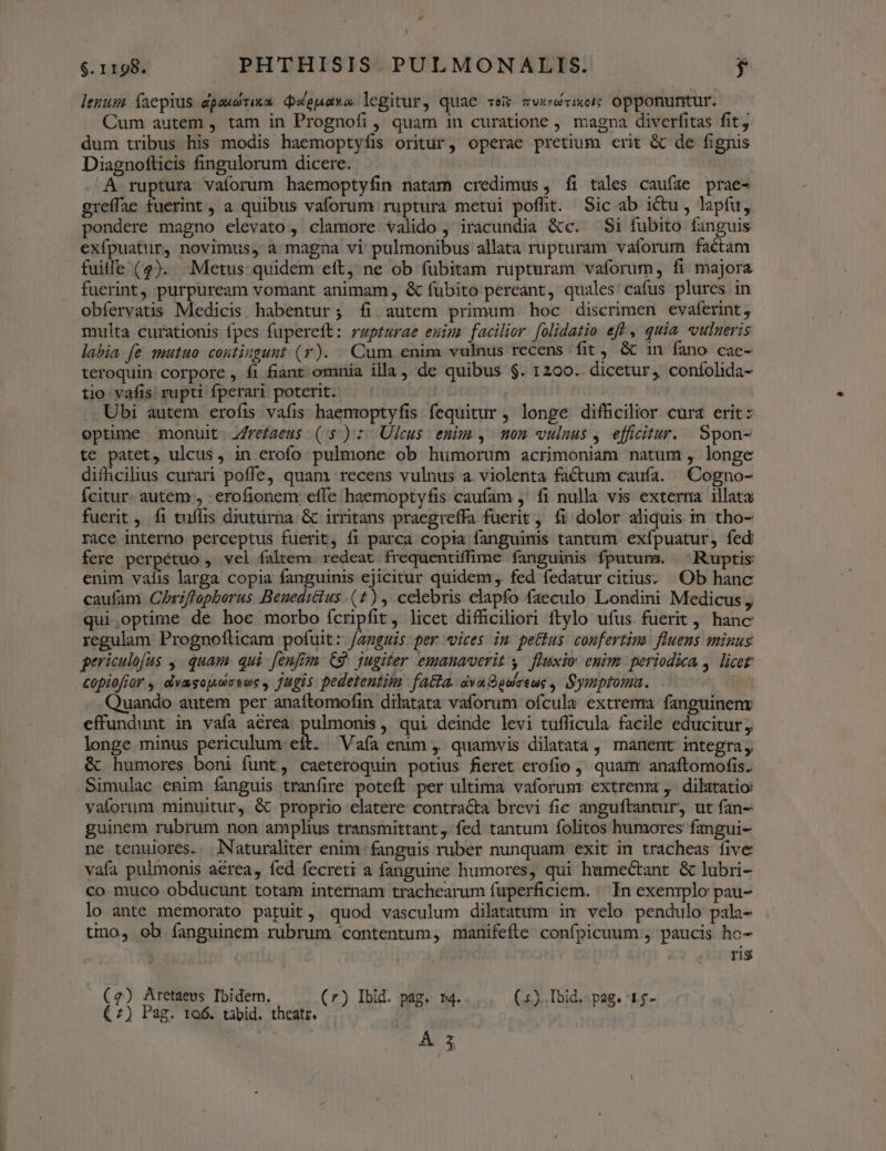 lenum Íaepius dpaudrixa DWepaxa legitur, quae vei zvxwvixeic opponuntur. Cum autem , tam in Prognofi , quam in curatione , magna diverfitas fit, dum tribus his modis haemoptyfis oritur, operae pretium erit & de fignis Diagnofticis fingulorum dicere. A ruptura vaforum haemoptyfin natam credimus , fi tales cauíae prae- greffae fuerint, a quibus vaforum ruptura metui poffit. Sic ab ictu, lapfu, pondere magno elevato , clamore. valido , iracundia &c. Si fubito fanguis exfpuatur, novimus, a magna vi pulmonibus allata rupturam vaforum factam fuille (2). Metus quidem eít, ne ob fübitam rupturam vaforum, fi majora fuerint, purpuream vomant animam, & fubito pereant, quales cafus plures in obíervatis Medicis. habentur; fi autem primum hoc discrimen evaferint, multa curationis fpes fupereft: rapturae euim facilior folidatio ef , quia «vulneris labia [e mutuo contingunt (T). Cum enim vulnus recens fit & 1n fano cae- teroquin corpore , fi fiant omnia illa, de quibus $. 1200. dicetur, coníolida- tio vafis rupti fperari poterit. — ' j Ubi autem erofis vafis haemoptyfis fequitur ; longe difhcilior cura erit: optime monuit Z/rezaeus (5): Ulcus enim, mom vulnus , efficitur. Spon- te patet, ulcus, in erofo pulmone ob humorum acrimoniam natum , longe difficilius curari poffe, quam recens vulnus a. violenta factum caufa. —Cogno- Ícitur. autem, -erofionenr effe haemoptyfis caufam , fi nulla vis exterra illata fuerit, fi tuffis diuturna: & irritans praegreffa fuerit, fi dolor aliquis in. tho- race interno perceptus fuerit, fi parca copia fanguinis tantum exípuatur, fed fere perpétuo , vel faltem. redeat frequentiffime fanguinis fputum. ^ Ruptis enim vafis larga copia fanguinis ejicitur quidem, fed fedatur citius. Ob hanc caufam Chrzflapborus Benediéius .(*), celebris elapfo faeculo Londini Medicus , qui optime de hoc morbo ícripfit, licet difüciliori ftylo ufus. fuerit , hanc regulam Prognoflicam pofuit: /auguis per vices im pettus confertim fluens minus gericulofus ,. quam qui fenfim. C9. jugiter emanaverit y. fluxio enim. periodica ,. licet copiofior , elvasojsiasoc , jugis pedetentim. fatta. dvaBedeeue , Symptoma. ig Quando autem per anaftomofin dilatata vaforum ofcula extrema fanguineny effundunt in vafa aérea oer , qui deinde levi tufficula facile educitur, longe minus periculum eft. Vafa enim ,. quamvis dilatata, manent integra; & humores boni funt, caeteroquin potius fieret erofio , quam anaftomofis. Simulac enim fanguis tranfire poteft per ultima vaforumr extremm , dilatatio vaíorum minuitur, & proprio elatere contracta brevi fic anguftantur, ut fan- guinem rubrum non amplius transmittant, fed tantum folitos humores fangui- ne tenuiores. .NNaturaliter enim fanguis ruber nunquam exit in tracheas five vafa pulmonis aérea, fed fecreti a fanguine humores, qui hamectant & lubri- co muco obducunt totam internam trachearum fuperficiem. — In exenrplo pau- lo ante memorato patuit, quod vasculum dilatatum im velo pendulo pala- tino, ob fanguinem rubrum contentum, manifefle confpicuum., paucis ho- ris TES eor (7) Ibid. pag. m4. (5). Ibid. pag. 1.5- (2) Pag. ro6. tabid. theatr. / 5 5