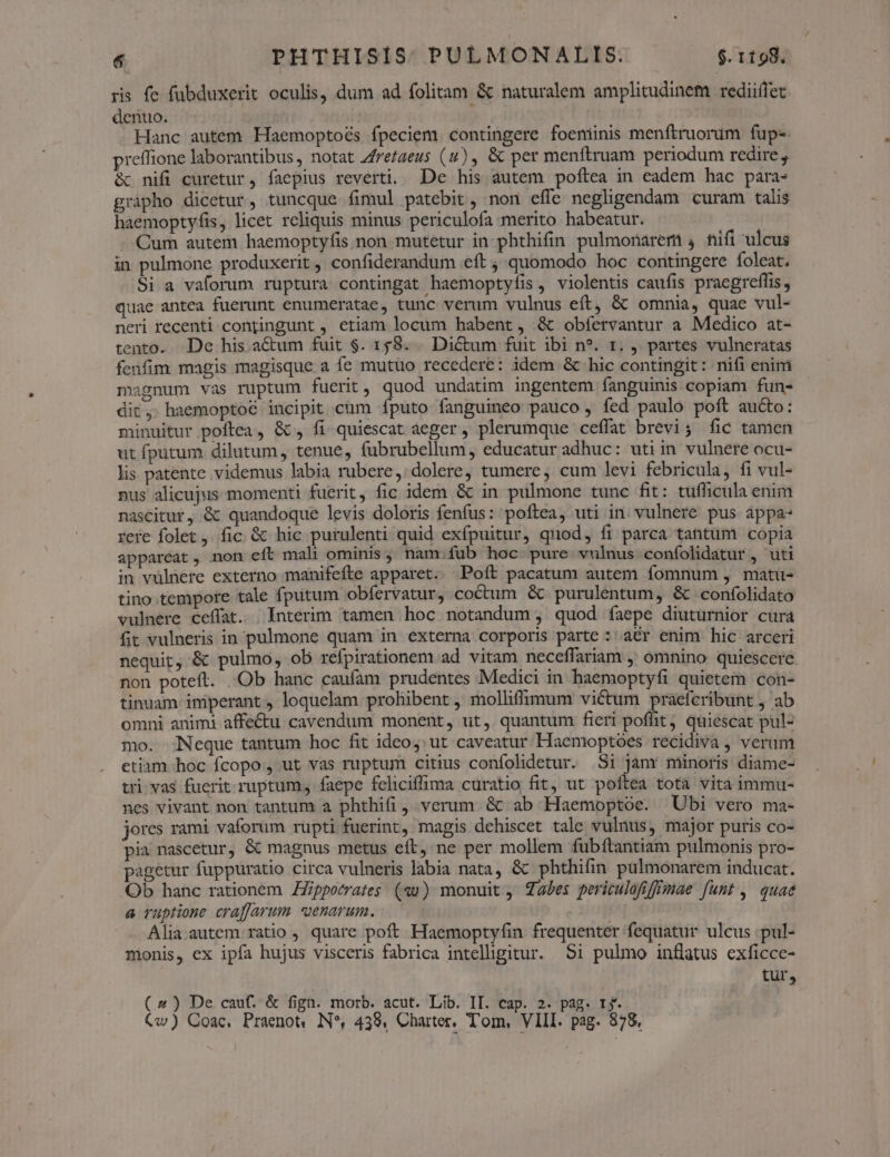 ris fe fübduxerit oculis, dum ad folitam &amp; naturalem amplitudinem rediiffet denuo. Hanc autem Haemoptoés fpeciem. contingere foeniinis menftruorum fup-. preffione laborantibus, notat Zfretaeus (u), &amp; per menftruam periodum redire , &amp; nifi curetur, faepius reverti. De his autem poftea in eadem hac para- gripho dicetur, tuncque fimul patebit, non effe negligendam curam talis haemoptyfis, licet reliquis minus periculofa merito habeatur. | Cum autem haemoptyfis non. mutetur in phthifin pulmonarem , nifi ulcus in pulmone produxerit , confiderandum «eft quomodo hoc contingere foleat. Si a vaforum ruptura contingat haemoptyfis, violentis caufis praegreflis, quae antea fuerunt enumeratae, tunc verum vulnus eft, &amp; omnia, quae vul- neri recenti contingunt , etiam locum habent, &amp; obfervantur a Medico at- tento. De his aCtum fuit $. 158. . Dictum fuit ibi n*. 1. , partes vulneratas fenfim magis magisque a fe mutuo recedere: idem &amp; hic contingit: nifi enim magnum vas ruptum fuerit, quod undatim ingentem fanguinis copiam fun- dit, haemoptoé incipit cum fputo fanguineo pauco , fed paulo poft aucto: minuitur poftea, &amp;, fi quiescat aeger , plerumque ceffat brevi; fic tamen ut fputum dilutum, tenue, fubrubellum, educatur adhuc: utiin vulnere ocu- lis patente videmus labia rubere,:/ dolere, tumere, cum levi febricula, fi vul- nus alicujus momenti fuerit, fic idem &amp; in pulmone tunc fit: tufficula enim nascitur, &amp; quandoque levis doloris fenfus: poftea, uti in. vulnere pus appa- rere folet ,. fic. &amp; hic purulenti quid exfpuitur, quod, fi parca tantum copia appareat, non eft mali ominis, nam;fub hoc pure vulnus confolidatur , uti in vulnere externo manifefte apparet. Poft pacatum autem fomnum , matü- tino.tempore tale fputum obfervatur, coctum &amp; purulentum, &amp; confolidato vulnere ceffat. | Interim tamen hoc notandum , quod faepe diuturnior cura fit vulneris in pulmone quam in externa corporis parte : a€r enim hic arceri nequit ,.&amp; pulmo, ob refpirationem ad vitam neceffariam , omnino quiescere non poteft. Ob hanc caufam prudentes Medici in haemoptyfi quietem con- tinuam imperant , loquelam prohibent , molliffimum victum praefcribunt , ab omni animi affe&amp;u cavendum monent, ut, quantum fieri poflit, quiescat pul- mo. Neque tantum hoc fit ideo; ut caveatur Haemoptoes recidiva , veram etiam hoc fcopo, ut vas ruptum citius confolidetur. Si janr minoris diame- tri vas fucrit ruptum, faepe feliciffima curatio fit, ut poftea tota vita immu- nes vivant non tantum a phthifi , verum &amp; ab Haemoptoe. Ubi vero ma- jores rami vaforum rupti fuerint, magis dehiscet tale vulnus, major puris co- pia nascetur, &amp; magnus metus eít, ne per mollem fubftantiam pulmonis pro- pagetur fuppuratio circa vulneris labia nata, &amp; phthifin pülmonarem inducat. Ob hanc rationem ZZppocrates (au) monuit ; Tales peritulofiffigae funt ,. quae a ruptione craffarum «uenarum. Alia autem ratio , quare poft Haemoptyfin frequenter fequatur ulcus .pul- monis, ex ipfa hujus visceris fabrica intelhgitur. Si pulmo inflatus exficce- tur, (2) De cauf. &amp; fign. morb. acut. Lib. II. cap. 2. pag. ry.