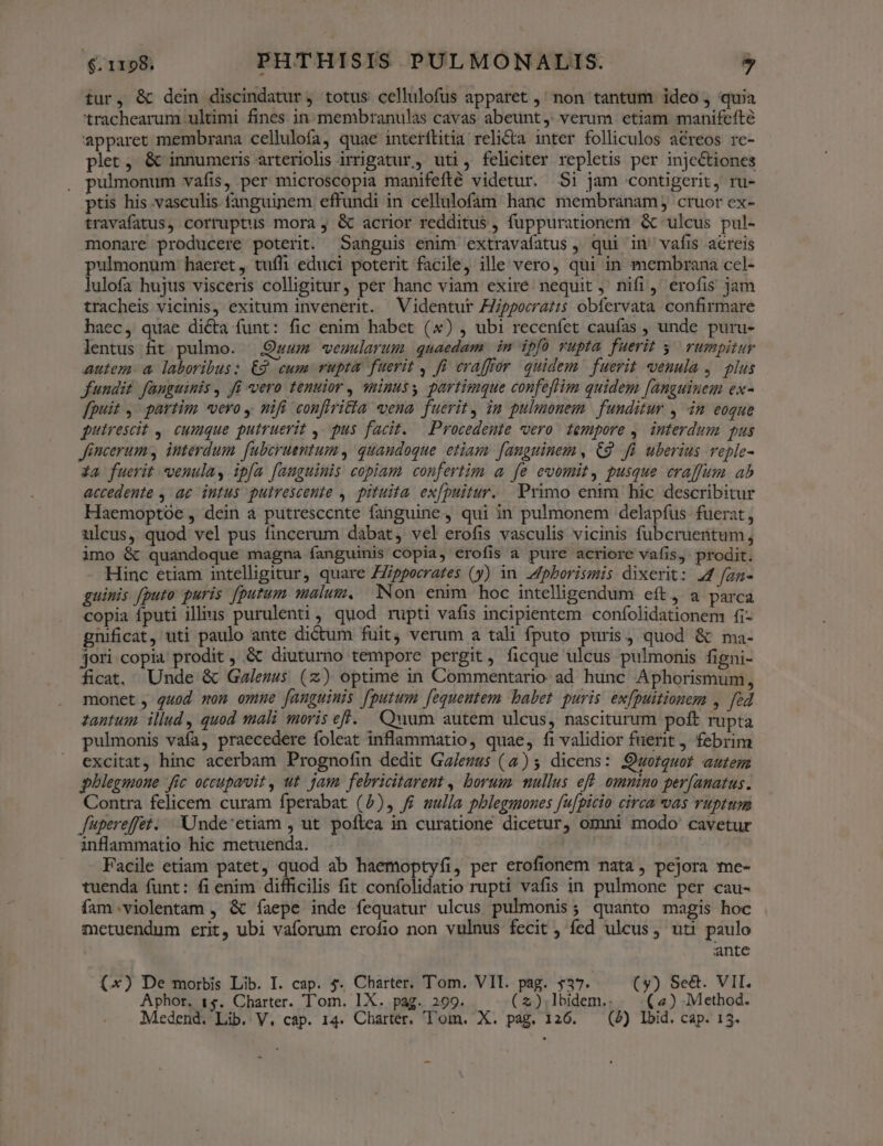 tur, & dein discindatur, totus cellulofus apparet ,' non tantum ideo, quia trachearum ultimi fines in. membranulas cavas abeunt, verum etiam manifefte apparet membrana cellulofa, quae interftitia relicta inter folliculos aéreos re- plet, & innumeris arteriolis irripatur , uti, feliciter repletis per injectiones ulmonum vafis, per microscopia manifefté videtur. $i jam contigerit, ru- ptis his vasculis fanguinem effundi in cellulofam hanc membranam, cruor ex- travafatus, corruptus mora , & acrior redditus , fuppurationem & ulcus pul- monare producere poterit. Sanguis enim extravafatus , qui in' vafis acreis pulmonum haeret, tuíli educi poterit facile, ille vero, qui in membrana cel- lulofa hujus visceris colligitur, per hanc viam exiré nequit , nifi, erofis jam tracheis vicinis, exitum invenerit. Videntur Zpporrat:s obfervata confirmare haec, quae diéta funt: fic enim habet () , ubi recenfet caufas , unde puru- lentus fit pulmo. Quum veuularum. quaedam | in dpfo vupta fuerit y; rumpitur autem. a laboribus: £2 cum vupta fuerit , fi craffor quidem. fuerit venula ,. plus fundit fanguinis, Ji vero tenuior , minuss partimque confeflim quidem [anguinem ex- [puit ,' partim «vero, nifi confiria vena fuerit, im pulmonem | funditur , in eoque putrescit ,. cumque putruerit ,- pus facit. — Procedente vero. tempore ,. interdum pus Jincerum, interdum fubcruentum , quandoque etiam. fanguinem , C2 Jii uberius. veple- Xa fuerit venula, ipfa fauguimis copiam confertim a fe evomit, pusque craffum ab accedente , ae intus putrescente , pituita. ex[puitur. Primo enim hic describitur Haemoptóe , dein a putrescente fanguine, qui in pulmonem delapfus fuerat, ulcus, quod vel pus fincerum dabat, vel erofis vasculis vicinis fubcruentum, imo & quandoque magna fanguinis copia, erofis a pure acriore vafis, prodit. Hinc etiam intelligitur, quare ZZippecrates (y) in J/pborismis dixerit: 44 fzn- guinis [puto puris [putum malum. Non enim hoc intelligendum eft, a parca copia fputi ills purulenti, quod rupti vafis incipientem. confolidationem fi- gnificat, uti paulo ante dictum fuit, verum a tali fputo puris, quod & ma- jori copia prodit , & diuturno tempore pergit, ficque ulcus pulmonis figni- ficat, Unde & Galenus (z) optime in Commentario ad hunc Aphorismum, monet , quod mon omne fanguinis [putum [equentem babet puris ex[puitiouem , fed zantum. illud, quod mali moris eff. Quum autem ulcus, nasciturum poft rupta pulmonis vafa, praecedere foleat inflammatio, quae, fivalidior fuerit, febrim excitat, hinc acerbam Prognofin dedit Ga/ezus (4) 5 dicens: Qwofteuot autem pblegmone fic occupavit , ut. jam febricitarent , borum mullus eff omnino per[anatus. Contra felicem curam fperabat (5), f£ sulla pblegmones fufpicio circa vvas ruptum Japereffet. Unde'etiam , ut poftea in curatione dicetur, omni modo cavetur inflammatio hic metuenda. | Facile etiam patet, quod ab haemoptyfi, per erofionem nata , pejora me- tuenda funt: fi enim difficilis fit confolidatio rupti vafis in pulmone per cau- fam .violentam , & íaepe inde fequatur ulcus pulmonis; quanto magis hoc anctuendum erit, ubi vaforum erofio non vulnus fecit , fed ulcus, uti paulo antc (x) De morbis Lib. I. cap. 4. Charter. Tom. VII. pag. $37. (y) Se&. VII. Aphor. 1$. Charter. Tom. 1X. pag. 299. (z)|lbidem.. (4) Method.