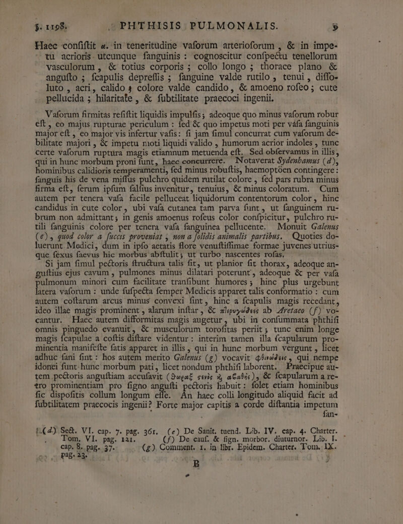 Haec confiftit a. in teneritudine vaforum arterioforum , &amp; in impe- tu acrioris. utcunque fanguinis : cognoscitur confpectu tenellorum vasculorum , &amp; totius corporis ; collo longo ; thorace plano &amp; angufto ; fcapulis depreffis ; fanguine valde rutilo , tenui, diffo- luto , acri, calido s colore valde candido, &amp; amoeno rofeo; cute pellucida ; hilaritate , &amp; fubtilitate praecoci ingenii. Vaforum firmitas refiftit liquidis impulfis, adeoque quo minus vaforum robur eft, eo majus rupturae periculum : fed &amp; quo impetus moti per váfa fanguinis major eft , eo major vis infertur vafis: fi jam fimul concurrat cum vaforum de- bilitate majori , &amp; impetu moti liquidi valido , humorum acrior indoles , tunc certe vaforum ruptura magis etiamnum metuenda eft. Sed obfervamus in illis, qui in hunc morbum proni funt, haec concurrere. Notaverat Sydenbamus (d), hominibus calidioris temperamenti, fed minus robuftis, haemoptoen contingere: fanguis his de vena miffus pulchro quidem rutilat colore , fed pars rubra minus firma eft, ferum ipfum falfius invenitur, tenuius, &amp; minus coloratum. Cum autem per tenera vafa facile pelluceat liquidorum contentorum color, hinc candidus in cute color, ubi vafa cutanea tam parva funt , ut fanguinem ru- brum non admittant; in genis amoenus rofeus color confpicitur, pulchro ru- tili fanguinis colore per tenera vafa fanguinea pellucente. —Monuit Ga/ezus (€), quod color a arts proveuiat , non a p animalis partibus, Quoties do- luerunt. Medici, dum in ipfo aetatis flore venuftiffimae formae juvenes utrius- que fexus faevus hic morbus abftulit; ut turbo nascentes rofas, Si jam fimul pe&amp;oris ftru&amp;tura talis fit, ut planior fit thorax, adeoque an- guftius ejus cavum , pulmones minus dilatari poterunt, adeoque &amp; per vafa pulmonum minori cum facilitate tranfibunt humores; hinc plus urgebunt latera vaforum : unde fufpecta femper Medicis apparet talis conformatio : cum autem coftarum arcus minus convexi fint, hinc a fcapulis magis recedant, ideo illae magis prominent , alarum inftar, &amp; alpvysdeec ab Zfrefaeo (f) vo- cantur. Haec autem difformitas magis augetur, ubi in confummata phthifi omnis pinguedo evanuit, &amp; musculorum torofitas periit ; tunc enim longe magis fcapulae a coftis diftare videntur: interim tamen illa fcapularum pro- minentia manifeíte fatis apparet in illis, qui in hunc morbum vergunt , licet adhuc fani fint : hos autem merito Ga/ezus (g) vocavit q6sdéuc, qui nempe idonei funt. hunc morbum pati, licet nondum phthifi laborent. Praecipue au- tem pectoris anguíftiam accufavit (Swea£ seis 3, a6a5jc) &amp; fcapularum a re- tro prominentiam pro figno anguíli pectoris habuit: folet etiam hominibus fic dispofitis collum longum effe. An haec colli longitudo aliquid facit ad fubtilitatem praecocis ingenii? Forte major capitis a corde diftantia impetum fan- t.(2) Se&amp;. VI. cap. 7. pag. 36r. (e) De Sanit. tuend. Lib. IV. cap. 4. Charter. . . Tom. VI. psg. 121. (f) De cauf. &amp; fign. morbor. diuturnor. Lib. Fl. ' cap. 8. pag. 37. (£z). Comment. 1. in libr. Epidem. Charter. Tom, 1X. 2s 2 Pag: 23. | bo HP NS ; Ld