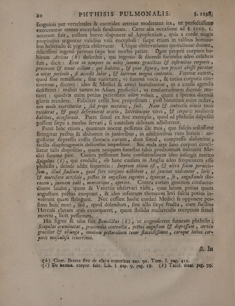 fanguinis per vertebrales &amp; carotides arterias moderatur ita, ut perfectiffime exerceantur omnes encephali fun&amp;tiones. . Certe alia occafione ad $. 1010. t. notatum fuit, collum breve disponere ad Apoplexiam , quia a corde magis propinquo urgentur validius vaía encephali: faepe etiam in talibus homuni- bus hebetudo &amp; pigritia obfervatur. Utique obfervationes quotidianae docent feliciffimi ingenii juvenes fepe hoc morbo perire. Djm proprii corporis ha- bitum .Z/icus (b) defcribit, qui ingenio &amp; dicendi facundia adeo celebris fuit, dicit: raf ee tempore im mobis fumma. gracilitas C9. infirmitas corporis , grocerum €2 tenue collum : qui babitus , € quae figura , non procul abe[fe putatur &amp; vitae periculo , fi accedit labor , C9. laterum agna. contentio. Fatetur autem, quod fine remiffione , fine varietate , vi fummà vocis , &amp; totius corporis con- tentione , diceret : ideo &amp; Medici &amp; amici hortabantur , ut a caufis agendis defifteret : maluit tamen in Afiam proficifci, ut confuetudinem dicendi mu- taret : quodvis enim potius periculum adire voluit , quam a fperata dicendi gloria recedere. Feliciter ceffit hoc propofitum : poft biennium enim redux, «0n qudo exertitatior , [ed prope mutatus , fuit. Nam (9 contentio uimia «oris reciderat , £9 quafi deferbuerat oratio., lateribusque vires , C9 corporis mediocris babitus, accefferant. Patet fimul ex hoc exemplo , quod ad phthifin difpofiti polfent fzpe a morbo fervari ; fi cautelam debitam adhiberent. Patet hinc etiam , quantum noceat peffimus ille mos , quo fafciis ar&amp;tiffime ftringitur pectus &amp; abdomen in junioribus , in adultioribus vero loricis: an- guflatur depreffis coftis thoracis cavum , dum fimul, compreffo abdomine , facilis diaphragmatis deícenfus impeditur. |Sic mala arte fano corpori conci- liatur talis dispofitio , quam tanquam funeftae tabis prodromum metuunt Me- dici fummo jure. Contra peffimam banc confuetudinem ideo infurgit merito Spigelius (i), qui credidit, ob hanc caufam in Anglia adeo frequentem effe phthifin ; deinde addit fequentia : Zweptum etiam e[ff., C9 ultra fidem. pernicio- Jum , illud fludium , quod. fere virgines adbibent y. ut junceae videantur , loris , €9 mortifero artificio , pe&amp;us in angufltas cogentes , ignarae , fe , angu[/tando 1bo- vacem , januam tabi , smarcorique , aperire. — Contra earum gentium confuetu- xlinem laudat, quam &amp; Venetiis obfervari vidit, quae latum potius quam anguítum pectus exoptant, &amp; ideo infantum thoracem levi fafcia potius in- volvunt quam ftringunt. Nec ceffant hodie cordati Medici fe opponere pes- fimo huic mori , fed, quod dolendum, fine ullo fepe fructu , cum facilius Herculi clavam quis extorqueret ,. quam ftolidis mulierculis receptum femel morem , licet peflimum. | His fignis &amp; ufus fuit Besedi&amp;ius (&amp;)., ut cognofceret futuram phthifin ; Scapulae acutiinatae , praecordia contra&amp;ia , te&amp;tus augu[lum C9. depreffum , cervix gracilior 69 obleuga ,' omnium pe&amp;eralium tenor. flaceidifmus , caroque 1otius core geris mufculofa. tenerrima. , | AM 8. 1n X 5) Cicer. Brutus five de claris oratoribus eap. or. Tom. I. pag. 412. — 4 i) De human. corpor. fabr. Lib. I. cap. 9. pag. 19. (&amp;) Tabid. theat. p4g« 99:
