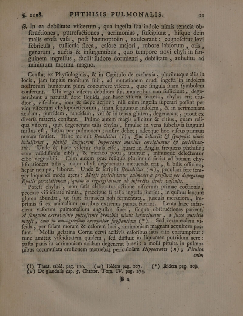 zx | S. 1198. PHTHISIS. PULMONALIS. Ii 9. In ea debilitate. vifcerum , qua ingefta fua indole nimis tenacia ob- ftructiones , putrefactiones , acrimonias , fufcipiunt , hifque dein malis erofa vafa , poft haemoptoén , exulcerant : cognofcitur levi febricula , tuífficula ficca, calore majori , rubore labiorum , oris , genarum , auctis &amp; infurgentibus , quo tempore novi chyli in fan- guinem ingreffus , facili: füdore dormienti , debilitate , anhelitu ad mininum motum magno. . Conftat ex Phyfiologicis , &amp; in Capitulo de cachexia , pluribusque aliis in locis, jam fzpius monitum fuit, ad mutationem crudi ingefli in indolem. noftrorum humorum plura concurrere vifcera , quae fingula fuam fymbolem conferunt. Ubi ergo vifcera debiliora fuis muneribus non fufficiunt , dege- nerabünt a naturali dote liquida per haec vifcera fecreta , chylus erit cru- dior , vifcidior, imo &amp; faepe acrior : nifi enim ingeíta fuperari poffint per vim vifcerum chylopoieticorum , fuam fequuntur indolem , &amp; in acrimoniam acidam , putridam , rancidam , vel &amp; in tenax gluten , degenerant , prout ex diverfa materia conftant. Pulmo autem magis afficitur &amp; citius, quam reli- qua vifcera , quia degenerans talis chylus , fimulac in vena fubclavia fanguini miítus eft, ftatim per pulmonem tranfire debet ; adeoque hoc viícus primam noxam fentiet. Hinc monuit Bezedicius (1) 5. Qui bellariis C2. fympofis. uimis indulferiut , pbhtbifüi languorem importante maxime corripiumntur C9. periclitane iur. Unde &amp; haéc videtur cauía effe , quare in Anglia frequens phthifis 5 cum validiffimis cibis ,' &amp; meraco potu , utantur , minusque delectentur cibo vegetabili.. Cum autem prae reliquis plurimum faciat ad bonam chy- li&amp;cationem bilis , major chyli de eneratio metuenda erit ,. fi bilis officina, hepar nempe , laboret. Unde &amp; ícripfit Benzedicius. (5) , peculiari fere fem- per loquendi modo utens: Magis periciitantur pulmones a. preffura per denegatams Kpatis percolationem , quam a vegurpilatione ab iufar&amp;s liemis vafculis. Poteít chylus , non fatis claboratus actione vifcerum primae co&amp;ionis , eccare vifciditate nimia, praecipue fi talia ingefta fuerint , in quibus lentum gluten abundat, ut funt farinacea non fermentata, juscula meraciora, im- primis fi ex animalium partibus extremis parata fuerint. — Lenta haec infar- cient vaforum pulmonalum anguftos fines, ficque obflruCtiones parient; 4 fanguine extrava[ato putrefcente broncbia minus infarciuntur , a fucco mutritia wapis , cum im mucaginofam. excoquitur fubflantiam (*)... Sed certe eadem vi- Ícida, per folam moram &amp; calorem loci , acrimoniam magnam acquirere pos- funt. Mollis gelatina Cornu cervi aeftivis caloribus fatis cito corrumpitur : tunc amittit viíciditatem. quidem , fed diffluit in liquamen putridum acre : pafta panis in acrimoniam acidam degenerat brevi: a molli pituita in pulmo- nibus accumulata erofionem metuebat periculofam Zippecrates (5) Pituita enini - €1) Theat. tabid. pag. 110. — (2) Ibidem pag. 107. — (*) lidem pag. 109. (v) De glandulis cap, 5. Charter. l'om, IV. pag. 274. 8 ^