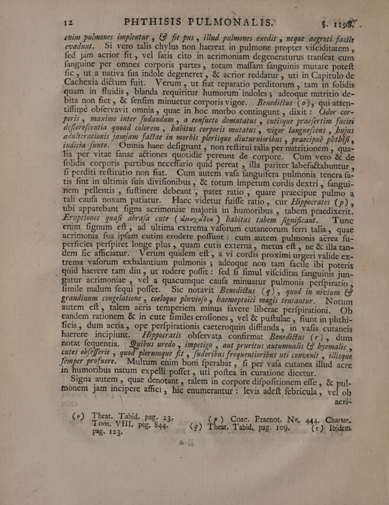 12 PHTHISIS PULMONALIS: $. rro. enim pulmones implentur , 68. fit pus , illud pulmones. exedit , ueque. aegroti facile evadust. 9i vero talis chylus non haereat in pulmone propter viíciditatem ,, fed jam acrior fit, vel fatis cito in acrimoniam degeneraturus tranfeat cum fanguine per omnes corporis partes, totam maffam fanguinis mutare poteft fic , ut a nativa fua indole degeneret , & acrior reddatur , uti in Capitulo de Cachexia dictum fuit. Verum, ut fiat reparatio perditorum ,' tam in folidis quam in fluidis, blanda requiritur humorum indoles ; adeoque nutritio de- bita non fict , & fenfim minuetur corporis vigor. Beueditius (0), quiatten- tiffimé obfervavit omnia , quae in hoc morbo contingunt, dixit: Odor.cor- poris , maxime inter [udaundum , a confueto demutatus , cutisque praefertim faciei deflore[centia quoad colerem , balitus corporis mutatus , vigor langue[cens , bujus adulterationis jamjam fatiae in morbis plerisque diuturaioribus , jraecipuà phtbif , indicia funto. Omnia haec defignant , non reftitui talia pernutritionem , qua- lia per vitae fanae actiones quotidie pereunt de corpore. Cum vero & de folidis corporis partibus neceffario quid pereat , illa pariter labefactabuntur A fi perditi reftitutio non fiat. Cum autem vafa fanguifera pulmonis tenera fa tis fint in ultimis fuis divifionibus , & totum impetum cordis dextri ,. fangui- nem pellentis , fuftinere debeant , patet ratio , quare praecipue pulmo a tali caufa noxam patiatur. Haec videtur fuiffe ratio , cur ZZipporrates ( 2), ubi apparebant figna acrimoniae majoris in humoribus , tabem praedixerit. Eruptiones quafi. abrafa. cute. ( dpwyudie ) babitus tabem fagnificant. . 'Yunc enim fignum eft, ad ultima extrema vaforum cutancorum ferri talia . quae acrimonia fua ipfam cutim erodere poffunt: cum autem pulmonis aérea fu- perficies perfpiret longe plus , quam cutis externa, metus eft , ne & illa tan- dem fic afficiatur. Verum quidem eft, a vi cordis proximi urgeri valide ex- trema vaforum exhalantium pulmonis ; adeoque non tam facile ibi poterit . quid haerere tam diu, ut rodere poffit: fed fi fimul vifciditas fanguinis jun- gatur acrimoniae , vel a quacumque caufa minuatur pulmonis perfpiratio , fimile malum fequi poffet. Sic notavit Berwedi&us (4), quod im mivium €9 grandinum. congelatione , coelogue plwoiofo , baemoptoyci magis tentantur.. Notum autem eft, talem acris temperiem minus favere liberae perfpirationi. Ob candem rationem & in cute fimiles erofiones , vel & puftulae , fiunt in phthi- ficis, dum acria, ope perfpirationis caeteroquin difflanda . in vafis cutaneis haerere incipiunt. —ZZ/ppematis obfervata confirmat Bemedi&u; (0), dum notat fequentia. — Quibus uredo , impetizo , aut pruritus autumnalis €2 byemalis , cutes ob[efferit , quod plerumque ftt , fudoribus frequentioribus uti comvenit , illisque Jemper profuere.. Multum enim boni fperabàt fi per vaía cutanea illud acre in humoribus natum expelli poffet , uti poftea in curatione dicetur. Signa autem , quae denotant, talem in corpore difpofitionem effe , & pul- mónem jam incipere affici, hic enumerantur: levis adeft febricula » Vcl ob | acri- (o) heat. Tabid. pag. 23. Cp) QCoac. Praenot. No, 444. Charter; | e pag. 844. (4) Theat. T'abid, pag. 109. (zr). Ibidem. EA LS.