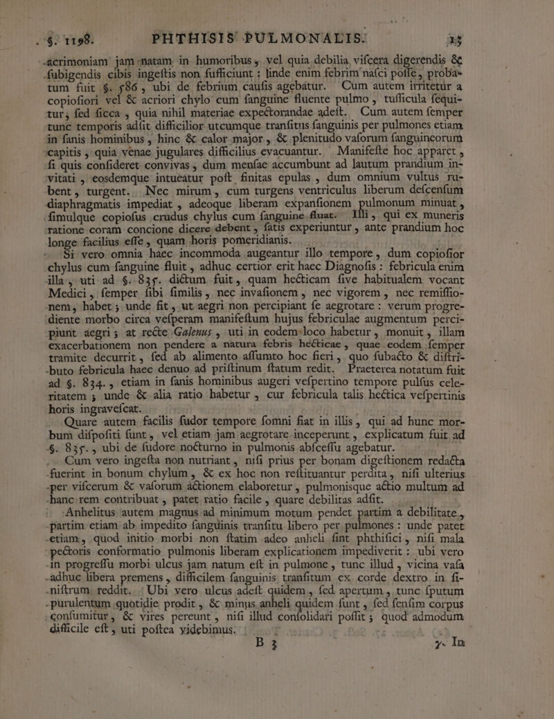 -.Acrimoniam jam natam in humoribus , vel quia. debilia vifcera digerendis &amp;&amp; .fubigendis cibis ingeftis non fufficiunt : linde enim febrim naíci poffe proba» tum fuit $. $86 , ubi de febrium caufis agebatur. Cum autem irritetür a copiofiori vel &amp; acriori chylo cum fanguine fluente pulmo , tufficula fequi- tur; fed ficca , quia nihil materiae expectorandae adeit. Cum autem femper tunc temporis adfit difficilior utcumque tranfitus fanguinis per pulmones etiam in fanis hominibus , hinc &amp; calor major , &amp; plenitudo vaforum fanguinceorum 'capitis ,' quia venae jugulares difficilius evacuantur. . Manifefte hoc apparet , fi quis confideret convivas , dum: menfae accumbunt ad lautum prandium in- vitati , eosdemque intueatur poft finitas epulas , dum omnium vultus ru- bent, turgent. Nec mirum, cum turgens ventriculus liberum defcenfum diaphragmatis impediat , adeoque liberam expanfionem Qulpoone minuat , Ífimulque copiofus crudus chylus cum fanguine fuat. Illi . qui ex muneris ratione coram concione dicere debent , fatis experiuntur , ante prandium hoc longe facilius effe , quam horis pomeridianis. Si vero omnia haec incommoda augeantur illo tempore , dum copiofior chylus cum fanguine fluit , adhuc certior erit haec Diagnofis : febricula enim illa, uti. ad $. 835. dictum fuit, quam hecticam five habitualem vocant Medici, femper íibi fimilis , nec invafionem , nec vigorem , nec remiffio- nem, habet; unde fit, ut aegri non percipiant fe aegrotare : verum progre- 'diente morbo circa vefperam manifeftum hujus febriculae augmentum perci- piunt aegri; at reCte Ga/ezzs , uti in eodem:loco habetur , monuit, illam exacerbationem non pendere a natura febris hecticae , quae eodem íemper tramite decurrit , fed ab alimento affumto hoc fieri, quo fubacto &amp; diftri- -buto febricula haec denuo ad priftinum ftatum redit. Praeterea notatum fuit ad $. 834., etiam in fanis hominibus augeri vefpertino tempore pulfus cele- ritatem ; unde &amp; alia ratio babetur , cur febricula talis hectica vefpertinis horis ingravefcat. | | | Quare autem facilis fudor tempore fomni fiat in illis , qui ad bunc mor- bum difpofiti funt , vel etiam jam aegrotare. inceperunt , explicatum fuit ad $. 835. , ubi de fudore nocturno in pulmonis abfceffu agebatur. x Cum vero ingefta non nutriant, nifi prius per bonam digeftionem redacta fuerint in bonum chylum , &amp; ex hoc non reflituantur perdita, nifi ulterius per vifcerum &amp; vaforum actionem elaboretur , pulmonisque actio multum ad -hanc.rem contribuat , patet ratio facile , quare debilitas adfit. ' ^. :Anhelitus autem magnus ad minimum motum pendet partim a debilitate , partim etiam ab impedito fanguinis tranfitu libero per pulmones : unde patet -etiam:., quod initio morbi non ftatim adeo anhel fint phthifici, nifi mala -pe&amp;oris conformatio pulmonis liberam explicationem impediverit ; ubi vero n progreffu morbi ulcus jam natum eft in pulmone , tunc illud , vicina vafa -adhue libera premens , difficilem fanguinis. tranfitum ex corde dextro in fi- .niftrum. reddit. | Ubi vero ulcus adeft quidem , fed. apertum , tunc fputum -purulentum quotidie prodit , &amp; minys anheli quidem funt , fed fenfim corpus confumitur, &amp; vires pereunt, nifi illud confolidari poffit ;; quod admodum difficile eft, uti poftea yidebimus, |... ^ | a B 3 y. In