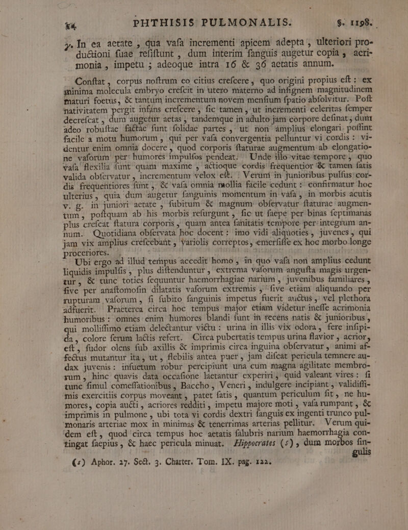 .In ea aetate , dua vafa incrementi apicem adepta , ulteriori pro- du&oni fuae refiftunt , dum interim fanguis augetur copia acri- monia, impetu ; adeoque intra 16 & 36 aetatis annum. Conftat, corpus noftrum co citius ctefcere, quo origini propius eft: ex minima molecula embryo crefcit in utero materno ad infignem magnitudinem maturi foetus, & tantum incrementum novem menfium fpatio abfolvitur. Poft fativitatem pergit infáns crefcere ; fic tamen ,^ut incrementi celeritas femper decreícat , dum augetur aetas , tandemque in adulto jam corpore definat ; dum adeo robuítae fa&tàe funt folidae partes ,^ ut. non ámplius elongari. poflint facile a motu humorum , qui per vafa convergentia pelluntur vi cordis : vi- dentur enim omnia docere , quod corporis ftaturae augmentum ab elongatio- ne vaforum' per: humores impulfos pendeat. ^ Unde illo^vitae tempore , quo vafa flexilia funt quam maxime , actioque cordis' frequentior '&c tamen (atis valida obfervatur , incrementum velox eft. ; Veruni in junioribus pulfus: cor- dis frequehttiores fünt ,; & vafa omnia raollia ficile cedunt :* confirmatur hoc ulterius, quia dum augetur fanguinis momentum in váfa, in morbis acutis v. g. in juniori acetate , fubitum '& magnum: obfervatur ftaturae augmen- tum, poftquam ab his morbis refurgunt , fic ut faepe per binas feptimanas plus crefcat ftatura corporis quam antea fanitatis tempore per'integrum an- num. Quotidiana obfervata hoc docent: imo vidi aliquoties , juvenes , qui jam vix amplius crefcebaüt , variolis correptos, emerfiffe ex hoc morbo longe rocceriores. ^. e SH epi * TT Ironaxn Ubi ergo ad illud tempus accedit homo , in quo vafa non amplius cedunt liquidis impulüs; plus diftenduntur, extrema vaforum angufta magis urgen- tur, & tunc toties fequuntur haemorrhagiae narium ,' juvenibus familiares , five per anaftomofin dilatatis vaforum extremis y five etiam aliquando per rupturam vaforum , fi fubito fanguinis impetus fuerit auctus ,; vel plethora adfuerit. Praeterea circa hoc tempus major etiam videtur ineffe acrimonia humoribus : omnes: enim humores blandi funt ia fecens natis & junioribus , qui molliffimo etiam delectantur vi&u : urina in illis vix odora, fere infipi- da , colore ferum latis refert. — Circa pubertatis tempus urina flavior ; acrior, eft, fudor olens fub axillis & imprimis circa inguina obfervatur , animi af- fe&us mutantur ita, ut , flebilis antea puer, jam difcat pericula temnere au- dax juvenis: infuetum robur percipiunt una cum raagna agilitate membro- yum, hinc quavis data occafione laetantur experiri ;' quid valeant vires: fi tunc fimul comeffationibus, Baccho , Veneri , indulgere incipiant , validiffi- mis exercitiis corpus moveant, patet fatis, quantum periculum fit, ne hu- mores, copia aucti, acriores redditi, impetu majore moti, vafa rumpant , & imprimis in pulmone , ubi tota vi cordis dextri fanguis ex ingenti trunco pul- -monaris arteriae mox in minimas & tenerrimas arterias pellitur. — Verum qui- dem eft, quod circa tempus hoc aetatis falubris narium haemorrhagia con- tingat faepius, & haec pericula minuat. Hippocrates (5) ; dum morbos fin-