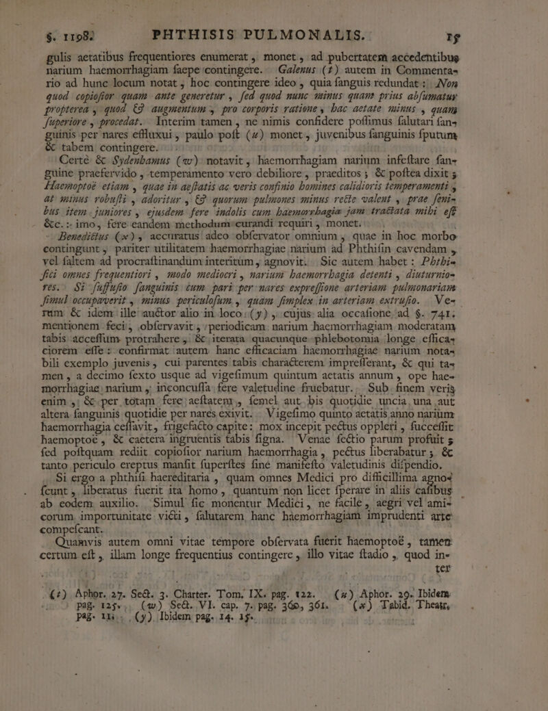 gulis aetatibus frequentiores enumerat ,, monet , ad pubertatem accedentibug narium haemorrhagiam faepe'/contingere. — Ga/ezus (7) autem in Commenta- rio ad hunc locum notat , hoc contingere ideo , quia fanguis redundat :.|. Non quod copiofior quam -ante generetur ,. fed quod nunc unus quam prius ab[umatur propterea , quod C9 augmentum y pro corporis vatioue , bac aetate minus , quam fuperiore , procedat. lnterim tamen , ne nimis confidere poffimus falutari fans guinis per nares effluxui , paulo poft (4) monet, juvenibus fanguinis fputum & tabem contingere. IT Certé & Sydeubamus (4v) notavit, haemorrhagiam narium infeftare fan- guine praefervido , temperamento vero debiliore , praeditos ; & poftea dixit $ Haemoptoé etiam , quae in ae[latis ac veris confinio bomines calidioris temperamenti y at wunus vobufli , adoritur ,: £2 quorum: pulmones minus rette valent ,: prae. feni- Dus item.juniores ,. ejusdem. fere indolis cum. baemorrbagia jam tratiata. mibi eft &c.:. imo, fere eandem methodum: curandi requiri , monet. Beneditius (x), accuratus adeo obfervator omnium ,. quae in hoc morbo contingunt , pariter utilitatem haemorrhagiae narium ad Phthiíün cavendam , vel faltem ad procraftinandum interitum j agnovit. Sic autem habet : Pbi jfíci omnes frequentiori , 22000. 1ediocri ,, narium: baemorrbagia. detenti ,. diuturnia- res. $2 fuffufio fanguinis cum. pari per mares expre[ffone arteriam. pulmonariam Jimul occupaverit ,. sinus. periculofum. y. quam. fimplex in arteriam extrufio. Ve» rum & idem ille auctor alio in loco (y) ,; cujus: alia occafione. ad $. 741. mentionem feci, .obfervavit ; ;periodicam. narium haemorrliagiam. moderatam tabis acceffum. protrahere 4. & | iterata. quacunque .phlebotomia longe eflica4 ciorem effe : confirmat autem. hanc efficaciam haemorrhagiae narium nota« bili exemplo juvenis, cui parentes tabis characterem imprefferant, & qui ta men , a decimo fexto usque ad vigefimum quintum aetatis annum , ope hae- morrhagiae; narium y; inconcufla. fere valetudine fruebatur... Sub. finem veria enim ,; &c.per totam fere;aeftatem, íemel aut.bis quotidie uncia, una aut altera. fanguinis quotidie per nares exiyit. Vigefimo quinto aetatis anno narium haemorrhagia ceíffavit, frigefaCto capite: mox incepit pectus oppleri , fucceffit haemoptoé , & caetera ingruentis tabis figna. Venae fectio parum profuit s fed poftquam rediit copiofior narium jp , pe&us liberabatur ; & tanto periculo ereptus manfit fuperítes finé manifefto valetudinis difpendio. Si ergo a phthifi haereditaria ,, quam omnes Medici pro difficillima agno4 Ícunt , liberatus fuerit ita homo ,. quantum non licet fperare in aliis cafibus ab eodem. auxilio. Simul fic. monentur Medici, ne facile , aegri vel ami- corum. importunitate vici , falutarem, hanc hàemorrhagiam imprudenti arte compeícant. ; purs Quamvis autem omni vitae tempore obíervata fuerit haemopto& , tamen certum eft ,. illam longe frequentius contingere , illo vitae ftadio ,. quod in- ! D^ s ter (2) Aphor. 37. Seà. 3. Charter. Tom, IX. pag. 122. ( ) Aphor. 29. Ibidem. pag. 125»,. (4v) Se&. VI. cap. 7. pag. 366, 361. («) Tabid. Thea,