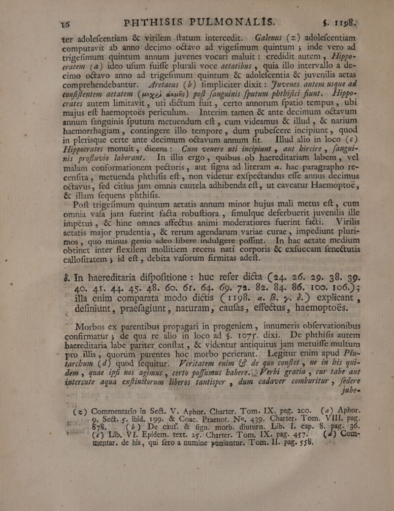 «er adolefcentiam &amp;c virilem ftatum. intercedit. — Gz/ezus (z) adolefcentiam computavit ab anno decimo octàvo ad vigefimum quintum ; inde vero ad trigefimum quintum annum juvenes vocari maluit: credidit autem ,. Zippo eratem (4) ideo ufum fuiffe plurali voce ae£azibus , quia illo intervallo a de- cimo o&amp;avo anno ad trigefimum quintum &amp; adolefcentia &amp; juvenilis aetas comprehendebantur. 4reíaeus (b) fimpliciter dixit : Juvenes autem usque ad confiflentens aetatem. (pexceÀ dixe) poft fanguinis fputum pbtbifici fiunt. — Hippo- crates autem limitavit , uti dictum fuit, certo annorum fpatio tempus , ubi majus eft haemoptoés periculum... Interim tamen &amp; ante decimum octavum annum fanguinis fputum metuendum eft , cum videamus &amp; illud , &amp; narium haemorrhagiam , contingere illo tempore , dum pubefcere incipiunt ,, quod in plerisque certe ante decimum octavum annum fit. Illud alio in loco (:) Lüppocrates monuit, dicens: Cu venere uti incipiunt , aut bircire ,. [angui- sis profluwvio laborant. ln ils ergo , quibus ob haereditariam labem , vel inilam conformationem pectoris , aut figna ad. literam 2. hac. paragrapho re- cenfita ,' metuenda phthifis eft, non videtur exfpectandus effe annus decimus octavus, fed citius jam omnis cautela adhibenda eft, ut caveatur Haemoptoe, &amp; illam fequens phthifis. Poft trigefimum quintum aetatis annum minor hujus mali metus eft, cum omnia vafa jam fuerint facta robuftiora , fimulque deferbuerit juvenilis ille impétus , &amp;c hinc omnes affe&amp;us animi. moderatiores fuerint facti. — Virilis aetatis major prudentia, &amp; rerum agendarum variae curae , impediunt pluri- mos, quo minus genio adeo libere indulgere poffint. .In hac aetate medium obtinet inter flexilem mollitiem recens nati corporis &amp; exíuccam fenectutis callofitatem 5 id eft , debita vaforum firmitas adett. j. In haereditaria difpofitione : huc refer dicta (24. 96. 29. 38. 99. '^40. 4I. 44. 45. 49. 60. 6t. 64. 69. 72. 82. 84. 86. 100. 106.)5 illa enim comparata modo dictis (1198. a. B. y. 2.) explicant , definiint, praefagiunt , naturam, caufas, effectus, haemoptoés. Morbos ex: parentibus propagari in progeniem , innumeris obfervationibus confirmatur ;: de qua re alio in loco ad $. 1075. dixi. De phthifis autem baereditaria labe pariter conftat , &amp; videntur antiquitus jam metuiffe multum - pro illis, quorüm parentes hoc, morbo perierant., Legitur enim apud P/z- tarcbum. (d) quod fequitur. — Veritatem eun £9 de quo conflet , ue im bis qui- dem , quae ipfi nos agimus , certo po[fumus babere.) Verbi gratia , cur tabe aut iptercufe aqua ex[Hinélorum liberos tantisper , dum cadaver. comburitur y. federe bp jube- (x) Commentario in Se&amp;. V. Aphor. Charter. Tom. IX. pag. 200. (4) Aphor. i551 9 Se&amp;..s. ibid. 199. &amp; Coac. Praenot. No. 439. Charter. Tom. VIII. pag. 7. 878. (2) De cauf. &amp; fign. morb. diuturn. Lib. I. cap. 8. pag. 36. mentar. de his, qui fero a numine: puniuntur. Tom. Il..pag. 558. ^.