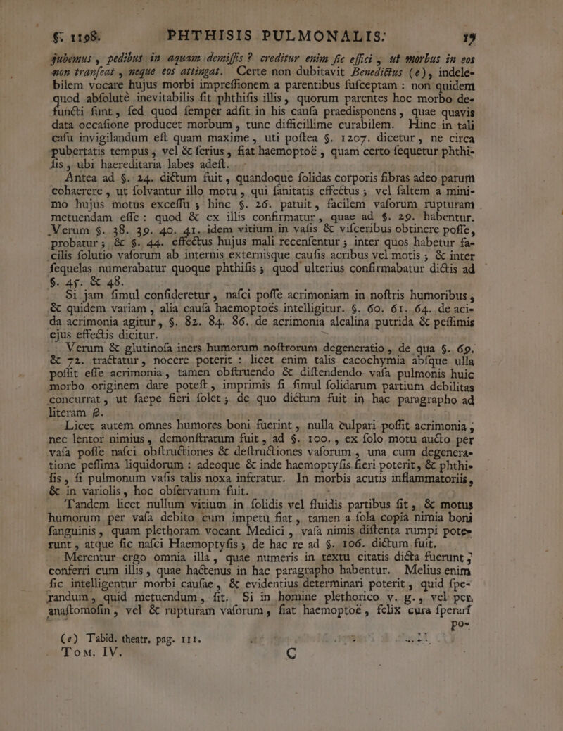 gubemus , pedibus in aquam demiffis ?. creditur. enim fic effci 4. ut wmarbus in eos «on tranfeat., neque eos attingat. Certe non dubitavit Besedi&us (e), indele- bilem vocare hujus morbi impreffionem a parentibus fuíceptam : non quidem quod abíoluté inevitabilis fit phthifis illis | quorum parentes hoc morbo de- functi funt , íed quod femper adfit in his caufa praedisponens , quae quavis data occafione producet morbum , tunc difficillime curabilem. — Hinc in tali cafu invigilandum eft quam maxime , uti poítea $. 1207. dicetur, ne circa pubertatis tempus 4 vel & ferius, fiat haemoptoé , quam certo fequetur phthi- Áis , ubi haereditaria labes adeft... j | . Antea ad $. 24. dictum fuit , quandoque folidas corporis fibras adeo parum cohaerere , ut folvantur illo motu , qui fanitatis effectus ;. vcl faltem a mini- mo hujus motus exceffu ; hinc $. 26. patuit, facilem vaforum rupturam metuendam effe: quod & ex illis confirmatur, quae ad $. 29. habentur. .Merum $..38. 39. 40. 41. idem vitium in vafis & viíceribus obtinere poffe, probatur; & $. 44. effectus hujus mali recenfentur ; inter quos habetur fa- .cilis folutio vaforum ab internis externisque caufis acribus vel motis ; & inter Ícquelas Binesbapr quoque phthifis ; quod ulterius confirmabatur di&tis ad $. 45. & 48. $i jam fimul confideretur , nafci poffe acrimoniam in noftris humoribus , & quidem variam , alia caufa haemoptoes intelligitur. $. 60. 61.64. de aci- da acrimonia agitur, $. 82. 84. 86. de acrimonia alcalina putrida & peffimis ejus effectis dicitur. Abs. .: Verum & glutinofa iners humorum noftrorum degeneratio , de qua $. 69. &t 72. tractatur, nocere poterit : licet enim talis cacochymia abíque ulla pollit effe acrimonia, tamen obftruendo & diítendendo- vafa pulmonis huic morbo originem dare poteft, imprimis fi fimul folidarum partium debilitas concurrat, ut faepe fieri folet; de quo dictum fuit in hac paragrapho ad literam f. Licet autem omnes humores boni fuerint , nulla vculpari poffit acrimonia ; nec lentor nimius , demonítratum fuit, ad $. 100. , ex folo motu au&o per vaía poffe nafci obítructiones & deítructiones vaíorum , una cum degenera- tione peflima liquidorum : adeoque & inde haemoptyfis fieri poterit , & phthi- fis, fi pulmonum vafis talis noxa inferatur. In morbis acutis inflammatoriis, & in variolis , hoc obíervatum fuit. | ! 'Tandem hcet nullum vitium in folidis vel fluidis partibus fit ,. & motus humorum per vaía debito. cum impetu fiat , tamen a fola copia nimia boni fanguinis, quam plethoram vocant Medici, vaía nimis diflenta rumpi pote» runt, atque fic nafci Haemoptyfis ; de hac re ad $. 106. dictum fuit, — . Merentur ergo omnia illa, quae numeris in textu citatis dicta fuerunt ; conferri cum illis, quae ha&enus in hac paragrapho habentur. Mélius enim fic inteliigentur morbi caufae, & evidentius determinari poterit , quid fpe- randum , quid metuendum, fit. Si in homine plethorico v. g., vel per anaftomofin, vel & rupturam vaforum , fiat haemopto& , fcx cura fperarf : pos (e) Tabid. theatr, pag. 11r. ; | d qne dex