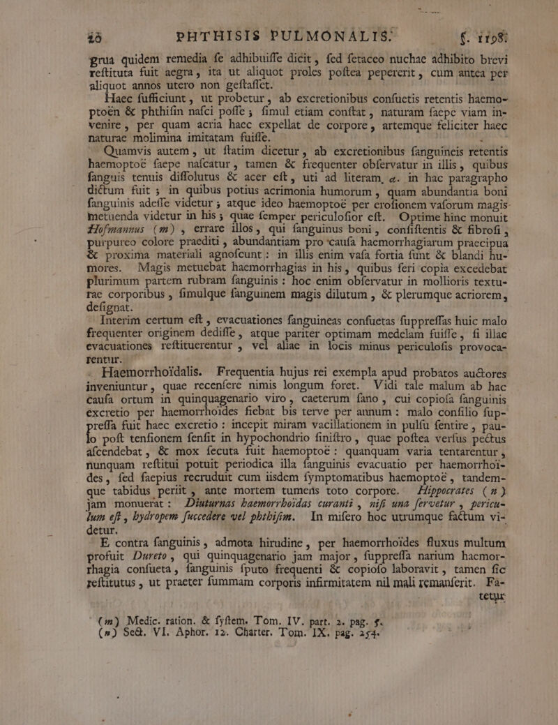 grua quidem remedia fe adhibuiffe dicit, fed fetaceo nuchae adhibito brevi reflituta fuit aegra, ita ut aliquot proles poftea pepercrit, cum antea per aliquot annos utero non geftaflet. Haec fufficiunt , ut probetur, ab excretionibus confuetis retentis haemo- ptoén &amp; phthifin nafci poffe ; fimul etiam conftat , naturam faepe viam in- venire , per quam acria haec expellat de corpore, artemque feliciter haec naturae molimina imitatam fuifle. o MN —. Quamvis autem , ut ftatim dicetur, ab excretionibus fanguineis retentis haemoptoé faepe naícatur, tamen &amp; frequenter obíervatur in illis , quibus fanguis tenuis diffolutus &amp; acer eft, uti ad literam, «. in hac paragrapho dictum fuit ; in quibus potius acrimonia humorum , quam abundantia boni fanguinis adeffe videtur; atque ideo haemoptoé per erofionem vaforum magis- metuenda videtur in his; quae femper periculofior eft. Optime hinc monuit Zofmauunus (m) , errare illos, qui fanguinus boni, confiftentis &amp; fibrofi , purpureo colore praediti , abundantiam pro 'caufa haemorrhagiarum praecipua &amp; proxima materiali agnofcunt; in illis enim vafa fortia funt &amp; blandi hu- mores. Magis metuebat haemorrhagias in his, quibus feri copia excedebat plurimum partem rubram fanguinis : hoc enim obfervatur in mollioris textu- rae corporibus , fimulque fanguinem magis dilutum , &amp; plerumque acriorem, defignat. Interim certum eft, evacuationes fanguineas confuetas fuppreffas huic malo frequenter originem dediffe, atque pariter optimam medelam fuiffe, fi illae evacuationes reftituerentur , vel alae in locis minus periculofis provoca- rentur. | . Haemorrhoidalis. Frequentia hujus rei exempla apud probatos au&amp;ores inveniuntur, quae recenfere nimis longum foret. Vidi tale malum ab hac Caufa ortum in quinquagenario viro, caeterum fano, cui copioía fanguinis. excretio per haemorrhoides fiebat bis terve per annum : malo confilio fup- reffa fuit haec excretio : incepit miram vacillationem in pulíu fentire , pau- lo poft tenfionem fenfit in hypochondrio finiftro , quae poftea verfus pectus afcendebat , &amp; mox fecuta fuit haemoptoc : quanquam varia tentarentur , nunquam reftitui potuit periodica illa fanguinis evacuatio per haemorrhoi- des, fed faepius recruduit cum iisdem fymptomatibus haemoptoé , tandem- que tabidus periit , ante mortem tumens toto corpore. Zippeerates (4) jam monuerat: JDiuturnas baemorrboidas curauti , mifi una fervetur , pericu- dum eft , bydropem. fuccedere vel phtbifim. | In mifero hoc utrumque factum vi- detur. E, contra fanguinis , admota hirudine , per haemorrhoides fluxus multum profuit Dwreto, qui quinquagenario jam major, fuppreffa narium haemor- rhagia confueta, fanguinis fputo frequenti &amp; copiofo laboravit , tamen fic reftitutus , ut praeter fummam corporis infirmitatem nil mali remanferit. Fa- tetur (4) Medic. ration. &amp; fyítem. T'om. IV. part. 2. pag. f.