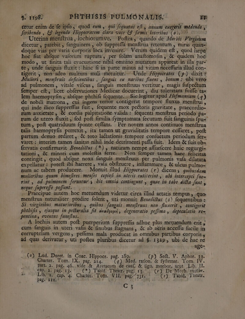 tetur enim de fé ipfo ;' quod ewm ,- qui feguutus eff , anuum exegerit médendo y faribendo , € legendo: Hippocratem. clara «voce €8. firmis lateribus (00,55 | Uterina fenftrua, lochiorumve. Poftea, quando de Morbis Firgimum dicetur , patebit, fanguinem , ob fuppreffa menftrua retentum , miras quan- doque vias per varia corporis loca invenire. Verum quidem eft , quod iaepe hoc fiat abfque vaíorum ruptura, per folam anaftomofin , &amp;^ quidem hoc modo, ut finita tali evacuatione nihil omnino mutatum appareat in illa par- te, unde fanguis fluxit: hinc fi in parte minus ad vitam neceffaria illud con- tigerit , non' adeo multum mali metuitur. «Unde. ippocrates (p) dixit * Mulieri , men[Iruis. deficientibus , fanguis ex. maribus fluens ,. bonum : ubi vero ad pulmonem, vitale vifcus, fanguis menftruus vertitur , magis fufpectum Íemper eft, licet obfervationes Medicae docuerint , diu toleratam fuiffe ta« lem haemoptyfin ,' abíque phthifi fequente. .. Sic legitur apud ZZofmannum ( 4) de nobili matrona, cui ingens terror contigerat tempore . fluxus menítrui , qui inde ilico fuppreffus fuit, fequente mox pectoris gravitate , praecordio- rum anxietate , &amp; cordis palpitauone valida: fequenti menftrua periodo pa- rum de utero fluxit fed poft fimilia fymptomata fecutum fuit fanguinis fpus* tum, poft quatriduum fponte ceflans. | Per novem annos continuos menftrua talis haemoptyfis perrexit , ita tamen ut graviditatis tempore ceflaret ,' poft partum denuo rediret ,. &amp; toto lactationis tempore confuetam periodum fer- varet ; interim tamen fanitas nihil inde detrimenti paffa fuit. Idem &amp; fuis ob- fervatis confirmavit Bemeditus.(*) , naturam nempe affueícere huic regurgi- tationi, &amp;c minori cum moleítia ferre. | INon femper tamen haec felicitas contingit, quod abíque noxa fanguis menílruus per pulmonis vafa. dilatata expellatur: poteft ibi haerere , vaía obftruere , inflammare , &amp; ulcus pulmo- num ac tabem producere. Monuit illud ZZpporrates (r) dicens s quibusdaa mulieribus. quum. bimefires. men[es. copiofi. in. uteris extiterint. , ubi. intercept fue- rint , ad pulmonem | feruntur s | bis omnia contingunt 4. quae in tabe. dicla funt , neque fupereffe poffust. «s s IT. | Liu uen » Praecipue autem hoc metuendum videtur circa illud aetatis tempus , quo menítrua naturaliter prodire folent, uti monuit Bewedi&amp;lus (s) fequentibus : $i virginibus maturioribus , quibus fanguis meuflruus. mon. fluxerit ,— contigerit phtbifis , ejusque in petteralia fit dvadpous , degeneratio pe[fma ,.depeculatia. ve. gentina, eventus fuueflus. ; i3 A. lochis autem poft puerperium fuppreflis adhuc plus metuendum erit ; cum Ííanguis in uteri vafis &amp; finubus ftagnans, &amp; ab aéris acceffu facile in corruptelam vergens, peffima mala producat in omnibus partibus corporis ; ad quas derivatur, uti poflea pluribus dicetur ad $. 1329 , ubi de hac re | - age (2?) Lud. Duret. in. Coac. Hippocr. pag. 289. (p) Se&amp;. V. Aphor. 33. Charter. T'om. IX. pag. 214. C) Med. iuo fyftemat. Tom. 1V. E Part. 2. pag. 46..vide &amp; Aretaeum de cauf, &amp;. (ign. morbor. acut. Lib. II. Càp. 2. pag. 13.  — (*) T'abid. Theatr? pag. 13. (r) De Morb. mulier. 3 s Cap. 4. Charter. Tom. VIL pag.^73t. (7). Tabid. Theatr. vCi1ROÓ ! i Y : E : C 3