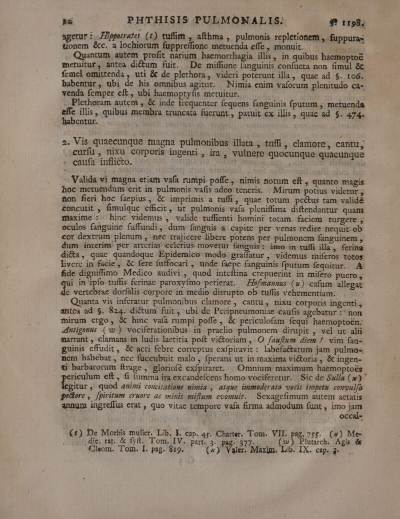agetur: JZpporrates (r7) tufim , afthma , pulmonis repletionem ,. fuppuras &amp;onem &amp;c. a lochiorum fuppreffione metuenda effe , monuit. us Quantum autem profit narium haemorrhagia ilis, in quibus haemopto&amp;- metuitur, antea di&amp;um fuit. De miffione fanguinis confueta non fimul &amp; fcmel omittenda , uti &amp; de plethora, videri poterunt illa, quae ad $. 106. habentur, ubi de his omnibus agitur. Nimia enim vaforum plenitudo ca- venda femper eft, ubi haemoptyfis metuitur. . Plethoram autem ,.&amp; inde frequenter fequens fanguinis fputum , metuenda s illis ,, quibus membra truncata fucrunt, patuit ex illis, quac ad $. 474. habentur. | | 2. Vis quaecunque magna pulmonibus illata , tuffi , clamore, cantu, curfü, nixu corporis ingenti , ira , vulnere quocunque quacunque caufa inflicto. - aon ^ span nil - Valida vi magna etiam vafa rumpi. poffe , nimis notum eft, quanto magis hoc metuendum 'erit in pulmonis vafis adeo teneris. . Mirum potius videtur , non fieri hoc faepius, Gt imprimis a tuffi, quae totum pectus tam validé concutit , fimulque efücit, ut pulmonis vafa pleniffima diftendantur quam maxime :^ hinc videmus , valide tuffienti homini totam faciem turgere , oculos fanguine fuffundi, dum fanguis a capite per venas redire nequit ob cor dextrum plenum , nec trajicere libere potens per pulmonem fanguinem , dum interim per artcrias celerius movetur fanguis: imo in tuffi illa , ferina dicta, quáe quandoque Epidemico modo graílatur , videmus miferos totos livere in facie ,. &amp; fere fuffocari , unde in fanguinis fputum fequitur. A fide dignifhmo Medico audivi, quod inteftina crepuerint in mifero puero, ui in ipfo tuflis ferinae paroxyfmo perierat. —ofmamsus (u) cafum allegat kr vertebrae dorfalis corpore in medio disrupto ob tuffis vehementiam. Quanta vis inferatur pulmonibus clamore , cantu , nixu corporis ingenti ,. antea ad. $. 824. dictum fuit, ubi de Peripneumoniae caufis agebatur :* non Tirum ergo, &amp; hinc vaía rumpi poffe, &amp; periculofam fequi haemoptoen. Intigonus («v ) vociferationibus in. praelio pulmonem dirupit , vel ut alii marrant , clamans in ludis laetitia poít victoriam , O fauftum diem /. vim fan- guinis effudit, &amp; acri febre correptus exfpiravit: labefactatum jam pulmo-. nem habebat, nec fuccubuit malo, Íperans ut in maxima victoria, &amp; ingen- ti barbarorum ftrage ,' gloriofé exfpiraret. | Omnium maximum haemoptoés ericulum eft, fi (umma ira excandefcens homo vociferetur. Sic de $ul/a (») egitur, quod amis concitatione nimia , atque immoderato vocis ipmpetu. comvulfo geüore , fpiritum cruore ac minis muiflum. evomuit. Sexagefimum autem aetatis annum ingreffus erat , quo vitae tempore vaía firma admodum funt , imo jm | occal- (£) De Morbis mulier. Lib, X. cap. 4s. Charter. Tom. VII. pag. 755. (2) Me- ,dic. rat. &amp; fyft. Tom. IV. part. 3. pag. 377. (w) Plutarch. Agis é&amp;