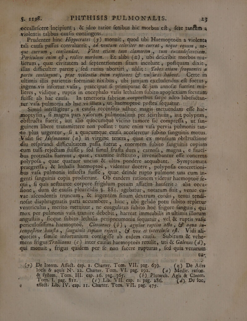 - b NACE 151 ccallefcere incipiunt ;..&amp; ideo rarior fenibus hic morbus eft... fere tanflm a .violentis talibus :caufis-eontingens. i515 00s o0 od HA Prudenter hinc. Zppocrates- ( y) monuit ,, quod ubi Haemoptozn a violenta tali caufa: paffus convaluerit , 44 ventum. celeriter. ne- currat , neque equum y me- que. currum: ,. con[cendas, — F'itet etiam. tum clamorem ,' 1um | excandefcentiam. Periculum enim: eft y redire morbum. -: Et alibi (z) , ubi deícribit morbos mu-- lierum ,. quz. civitatem. ad. feptentrionem. fitam: incolunt ; poftquam dixit, illas difficulter parere 5: fed. rarius abortiri ,* addit :.. Zz£es: etiam: frequentes a partu. contingunt, prae violentia enim. uptiones. (9. vulfuras-babeut. | Certe. in ultimis illis parientis: foeminae nixibus j. ubi jamjam excludendus eft foetus ;. Angens.vis infertur vafis; praecipue fi;primiparae &amp; jam annofíz fuerint mu- lieres , vidique , ruptis in encephalo vafis lethalem fubito apoplexiam fecutam: fuiffe ab hac caufa. In tenerioris fabricze corporibus faepe adeo- labefactan-- sur vaía- pulmonis ab: haé villata , ut. haemoptoe pofteàifequatur.. ^ Simul. intelligitur , à. caufis receníitis adhuc. magis. metuendanv effe hac- gmoptyfin ,. fi. magna pars vaforum. pulmonalium per icirrhumr, aut polypum,. obítru&amp;a fuerit, àut alio quocumque vicino tumore fic compreffa , ut fan-- guinem libere transmittere non poffint : tunc enim vafa pervia pulmonis tan- 4o plus urgentur,.Ííi a quacumque, cauía. acceleretur- fubito fanguinis motus. -Midit. fic Hofmannus (a). in. virgine, tenera ,..quae- ex menfium obítructione: diu. refpirandi difficultatem .paffa fuerat ,..enormem fubito fanguinis copiam «um tuffi.rejeCtam fuiffe ;. fed. fumul frufta dura ,' carnoía, magna, e fauci- bus protra&amp;ta. fuerunt ,.. quae examine inftituto ,' inveniebantur effe concreta. polypoía, quae quatuor uncias &amp; ultra pondere aequabant. |Symptomata. pracgréffa , &amp; lethalis haemoptoc ,. videntur docere ,. polypofis concretioni- is vaía pulmonis infarcta fuiffe, quae deinde rupto pulmone una cum in- genti fanguinis copia prodierunt. Ob eandem rationem videtur haemoptoé fe- ui ,. fi quis aeftuante corpore frigidum. potum affatim. hauferit.: .alia occa 1one ,. dum. de: caufis. pleuritidis $..881. agebatur, notatum fuit 4 venae. ca- vae aícendentis truncum , .&amp;. ingentem finum, dextrum cordis ,. tenui tendi- nofae diaphragmatis parti accumbere , hinc, ubi gelido potu fubito. repletur ventriculus , merito metuitur ; ne coagulatus fubito hoc frigore fanguis; qui mox per pulmonis vaía transire. debebit. j. haereat. immeabilis in ultimis illorum: anguítis , ficque. fubito. lethalis. peripneumonia fequatur ;. vel, &amp; ruptis vafis periculofiffima haemoptoc. — Cleomenes (0) 4. agmine raptim atto , €8* aqua. in- zempeflive baufla.,. [anguinis copiam, rejecit ,- £8. vox ei iuterclufa. et... Vidi ali- quoties , fimile infortunium | contigiffe ab. eadem caufa; Subitum &amp; vche-- mens frigus Zralliauus (c) inter caufas haemoptoes retulit, uti &amp; Ga/enus (4), qui monuit , frigus quidem per fe non facere rupturas ,. fed. quia venarum. | 5n : 00: tü* (y), De Intern. Affe&amp;. cap. 1. Charter. T'om. VII. pag. 639. (z) De Aére locis. &amp; aquis IN. 22. Charter. Tom. VI. pag. 192. (4) Medic. ratiop. &amp; fyütem..'T'om. lII. cap. 16. pag..365. (2), Plutarch. Agis &amp; Cleom. , Tom. I. pag. 811. (c) Lib. VIE. cap. 1: pag. 286. (4). De 1c;
