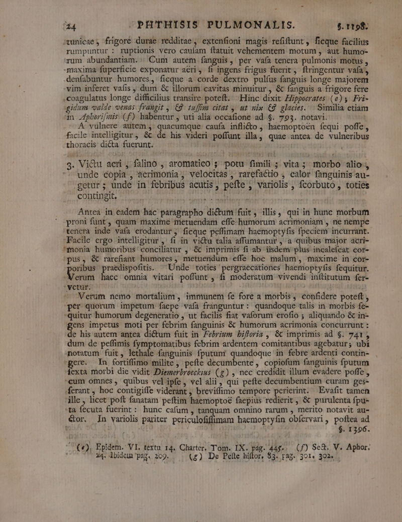 - T -PHTHISIS PULMONALIS. $. rtp tunicae, frigoré durae redditae ; extenfioni magis refiftunt , ficque facilius rumpuntur : ruptionis vero cauíam ílatuit vehementem motum , aut humo- rum abundantiam. ; Cum autem fanguis, per vaía tenera pulmonis motus , maxima fuperficie exponatur aeri, fi ingens frigus fuerit, ftringentur vafa, denfíabuntur humores, ficque a corde dextro pulfus fanguis longe majorem vim inferet vafis , dum &amp; illorum cavitas minuitur, &amp; fanguis a frigore fere .coagulatus longe difficilius transire: poteft. ^ Hinc dixit ZZppoerates (e)5 Fri- gidum valde venas. frangit ,. 9: tufftmm citat y; ut uix €9 glacies... Similia etiam dn Jpberifimis (f) habentur, uti alia occafione ad $. 793. notavi. | A vulnere autem quacumque caufa infli&amp;o , haemoptoén fequi poffe, facile intelligitur, &amp;c. de his videri poffunt illa, quae antea de vulneribus thoracis di&amp;ta fuerunt. Ipy clics | g. Vi&amp;u acri , falino , aromatico ; potu fimili ; vita; morbo alio , unde copia , àcrimonia , vélocitas , rarefactio , calor fanguinis au- cetur; unde in febribus acutis, pefte , variolis , fcorbuto , toties contingit. i Antea in eadem hac paragrapho dictum fuit , illis, qui in hunc morbum proni funt, quam maxime metuendam effe humorum acrimoniam , ne nempe tenera inde vaía erodantur, ficque peffimam haemoptyfis fpeciem incurrant. Facile ergo intelligitur ,' fi in vi&amp;u talia affumantur , a quibus major acri- 'fmonia humoribus'conciliatur , &amp; imprimis fi ab iisdem plus incaleícat cor- pus, &amp; rarefiant humores , metuendum effe hoc malum, maxime in cor- oribus praedispofitis. ^ Unde toties pergraecationes haemoptyfis fequitur. onini haec omnia vitari poffunt , fi moderatum vivendi inftitutum fer- 'vetur. ! ! | 35131 Verum nemo mortalium , immunem íe fore a morbis, confidere poteft , per quorum impetum faepe vafa franguntur: quandoque talis in morbis fe- quitur humorum degeneratio , ut facilis fiat vaforum erofio ; aliquando &amp; in- gcns impetus moti per febrim fanguinis &amp; humorum acrimonia concurrunt : de his autem antea dictum fuit in Febrium bifloria , &amp; imprimis ad $. 741, dum de peffimis fymptomatibus febrim ardentem comitantibus agebatur; ubi notatum fuit, lethale fanguinis fputum' quandoque in febre ardenti contin- pere. In fortiffimo milite, pefte decumbente, copiofum fanguinis fputum dexta morbi die vidit Diemerbroeckius (g) , nec credidit illum evadere poffe , cum omnes, quibus vel ipfe, velalii, qui pefte decumbentium curam ges- ferant, hoc contigiffe viderant , breviffimo tempore perierint. Evafit tamen ille , licet poft fanatam peftim haemoptoé faepius redierit , &amp; purulenta fpu- -ta fecuta fuerint: hunc cafum , tanquam omnino rarum , merito notavit au- GLor. n variolis pariter periculofiflimam haemoptyfin obíervari , poftea ad | SU | | $. 1206. EO! Epidem. VI. textu 14. Charter. Tom. IX. pag. 4A. (f) Se&amp;. V. Aphor. ; 24. lbideun pag. 209. (£) De Pefte hiftor, $3. rag. 301. 302.