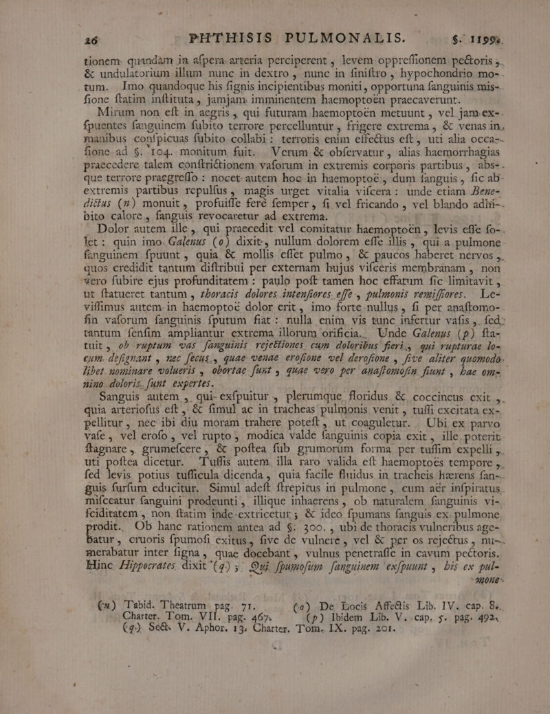 tionem: quandàm ja afpera. arteria perciperent , levem oppreffionem. pe&amp;oris ,.. &amp; undulatorium illum. nunc in dextro , nunc in finiftro , hypochondrio mo- . tum. Imo quandoque his fignis incipientibus moniti , opportuna fanguinis mis-.. fione ftatim inftituta , jamjam. imminentem haemoptoen praecaverunt. Mirum non eft in aegris , qui futuram haemoptoén metuunt , vel jam.ex-. fpuentes fanguinem fubito terrore percelluntur, frigere extrema , &amp; venas in. manibus confpicuas fubito collabi: terroris enim effectus eft, uti alia occa-- fione ad $. 104. monitum fuit. Verum &amp; obfervatur , alias haemorrhagias praecedere talem conftrictionem. vaforum in extremis corporis partibus, abs-. que terrore praegreífo : nocet: autem hoc in haemoptoé , dum fanguis , fic ab- extremis partibus repulfus, magis urget vitalia vifcera: unde ctiam JBeze- diclus (2) monuit, profuiffe feré femper , fi vel fricando , vel blando adii-. bito calore , fanguis revocaretur ad extrema. i Dolor autem ille ,, qui praecedit vel comitatur haemoptoen , levis effe fo- . let: quin imo. Galenus (0) dixit, nullum dolorem effe illis , qui a pulmone. fanguinem fpuunt, quia &amp; mollis effet pulmo , &amp; paucos haberet nervos ,. quos credidit tantum diflribui per externam hujus vifceris membranam ,. non vero fubire ejus profunditatem : paulo poít tamen hoc effatum fic limitavit , ut ftatueret tantum , zboracis dolores. intenfiores. effe 4 pulmonis vemiffores. Le- viffimus autem-in haemoptoé dolor erit, imo forte.nullus , fi per anaftomo- fin vaforum fanguinis.fputum fiat: nulla enim vis tunc infertur vafis ,. fed; tantum fenfim ampliantur extrema illorum orificia.. Unde Ga/ezus (p) fta- tuit, ob ruptum -vas fanguinis vejetiiones cum. doloribus fieri) qui vupturae lo- cum. defignant , nec [ecus,., quae venae erofioue vel derofione , five aliter quomodo. lübet. uouminare volueris , obortae. fuut 4. quae vero per anaflomofin fiuut , bae om- - nino. doloris. funt. expertes. Sanguis autem ,, qui-exfpuitur , plerumque, floridus. &amp;. coccineus exit ,, quia arteriofus eft ,' &amp; fimul ac in tracheas pulmonis venit , tuffi excitata ex- pelitur, nec ibi diu moram trahere poteft, ut coaguletur. | Ubi ex parvo vafe, vel erofo, vel rupto, modica valde fanguinis copia exit , ille poterit ftagnare ,. grumefcere , &amp; poftea fub grumorum forma per tuffim expelli ,. uti poftea dicetur. T'uffis autem. illa raro valida eft haemoptoes tempore ,. fed levis potius tufficula dicenda , quia facile fluidus in tracheis hzrens fan-.. guis furfum educitur. Simul adeft ftrepitus in pulmone ,. cum aér infpiratus.. mifceatur fanguini prodeunti, illique inhaerens ,, ob naturalem fanguinis vi- . fciditatem ,. non ftatim inde-extricetur; &amp; ideo fpumans fanguis ex. pulmone praes Ob hanc rationem antea ad $: 300. , ubi de thoracis vulneribus age- atur, cruoris fpumofi exitus, five de vulnere , vel &amp; per os rejectus , nu-.. merabatur inter figna , quae docebant , vulnus penetraffe in cavum pectoris. Enc ZZppecrates dixit'(4) 5. uj. fpusmofum. [auguinem 'exfpuunt ,. bis ex pul-  30HE €*«) T'abid. Theatrum pag. 7r. (c) De Locis Affe&amp;is Lib. IV. cap. 8s. Charter. 'l'om. VII. pag. 467. (p) lbidem Lib. V. cap. $. pag. 492«.
