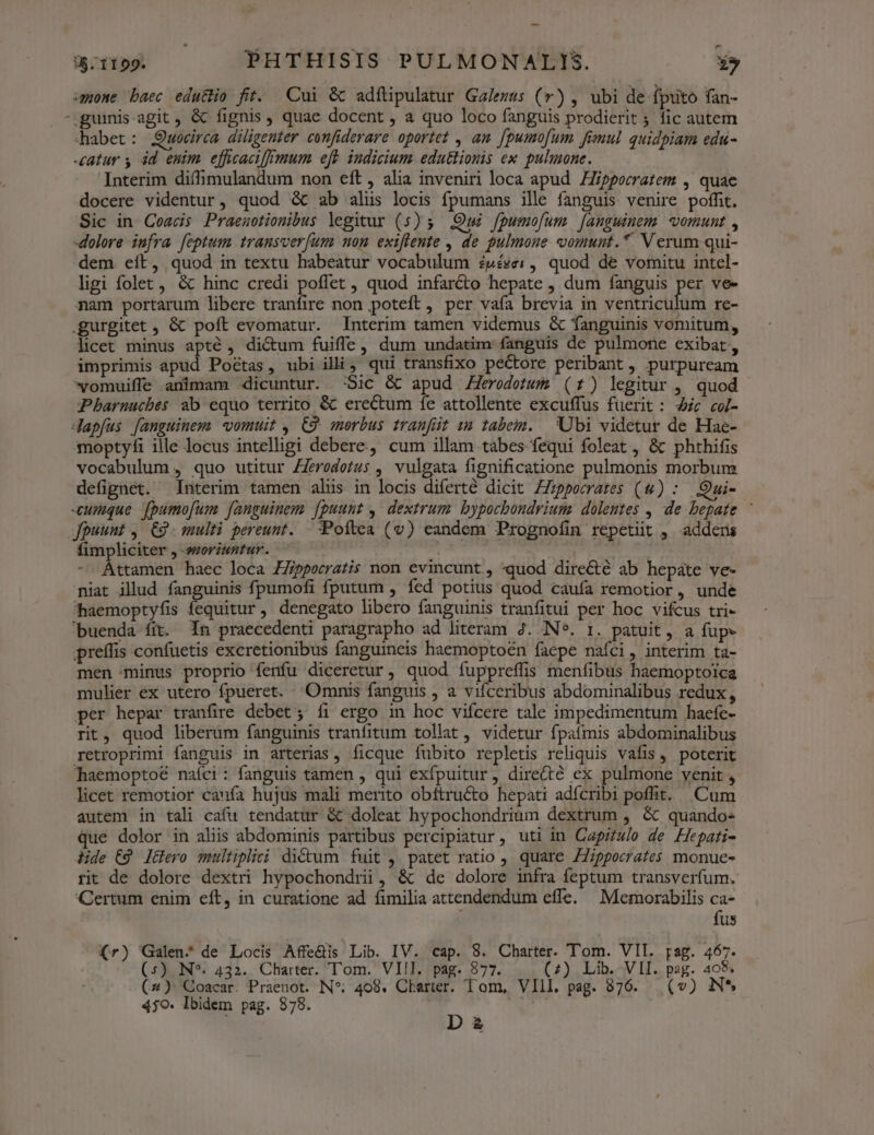 05.1199. PHTHISIS PULMONAL!IS. *» mone baec edu&amp;io fit. Cui &amp; adftipulatur Galezus (v) , ubi de fputo (an- -.guinis-agit , &amp; fignis, quae docent , a quo loco fanguis prodierit 5 fic autem habet: Qwocirca diligenter confiderare oportet , am [pumo[um fimul quidpiam edu- atur y 4d enim efficaci mum eft iudicium edu&amp;ionis ex pulmone. Interim diífimulandum non eft , alia inveniri loca apud Hippocratem , quae docere videntur, quod &amp; ab aliis locis fpumans ille fanguis venire poffit. Sic in Ceacis Praeuotionibus legitur (5) 5 Qui fpumofum [anguinem vomunt , dolore infra feptum transver(um non exiflente , de pulmone comunt.*. Verum qui- dem eít, quod in textu habeatur vocabulum £pése: , quod de vomitu intel- ligi folet, &amp; hinc credi poffet , quod infarcto hepate , dum fanguis iis ve- nam portarum libere tranfire non poteft , per vaía brevia in ventriculum re- .gurgitet , &amp; poft evomatur. Interim tamen videmus &amp; fanguinis vomitum, licet minus apté , dictum fuiffe, dum undatim fanguis de pulmone exibat, imprimis apud Poétas, ubi illi, qui transfixo pectore peribant, purpuream vomuiffe animam dicuntur. :Sic &amp; apud Herodotum (1) legitur , quod Pbharnucbes ab equo territo &amp; erectum fe attollente excuffus fuerit: 4c co[- Japfus fanguinem) vomuit , C9 morbus tranfüt im tabem. Ubi videtur de Hae- mmoptyfi ille locus intelligi debere, cum illam tabes fequi foleat , &amp; phthifis vocabulum , quo utitur Zeredetus , vulgata fignificatione pulmonis morbum defignet. Interim tamen alis in locis diferte dicit Zzppocrares (w) : Qui- «cumque. fpumo[um fanguinem. fpuunt , dextrum. bypochondrium. dolentes , de bepate | fpuunt , C9. multi pereunt. Poftea (v) eandem Prognofin repetit , adders fimpliciter , moriuntur. ! X - Attamen haec loca ZZippocratis non evincunt , «quod directé ab hepate ve- niat illud fanguinis fpumofi fputum , fed potius quod caufa remotior , unde haemoptyfis fequitur, denegato libero fanguinis tranfitui per hoc vifcus tri- buenda fit. 1n praecedenti paragrapho ad literam 4. IN*. 1. patuit, a fup- preífis confuetis excretionibus fanguineis haemoptoén faepe nafci , interim ta- men minus proprio fenfu diceretur, quod fuppreffis menfibus haemoptoica mulier ex utero fpueret. Omnis fanguis , a vifceribus abdominalibus redux , per hepar tranfire debet; íi ergo in hoc vifcere tale impedimentum hacíc- rit, quod liberum fanguinis tranfitum tollat , videtur fpaímis abdominalibus retroprimi fanguis in arterias, ficque fubito repletis reliquis vafis poterit haemoptoé naíci: fanguis tamen , qui exfpuitur, dire(té ex pulmone yenit , licet remotior caufa hujus mali merito obítructo hepati adícribi poffit. Cum autem in tali cafu tendatur &amp; doleat hypochondrium dextrum , &amp; quando- que dolor in aliis abdominis partibus percipiatur , uti in Capitulo de Hepati- dide C9 l&amp;ero multipliei ditum fuit , patet ratio ,. quare 7Zippocrates monue- rit de dolore dextri hypochondrii, &amp; de dolore infra feptum transverfum. Certum enim eft, in curatione ad fimilia attendendum effe. | Memorabilis ca- : fus (r) Galen, de Locis Affe&amp;is Lib. IV. cap. 8. Charter. Tom. VII. rag. 467. (5) N*. 432. Charter. Tom. VIII. pag. 877. (7) Lib. VII. pag. 408. (2) Goacar. Praenot. IN*; 408. Cberter. Tom, VIII. pag. 876. (v) N* 4jO. Ibidem pag. 878. D ; £