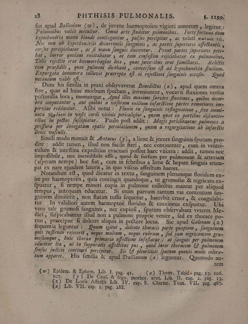»8 | PHTHISIS PULMONALIS. — $1199 fus apud Zallezium («w),.de juvene haemoptoico viginti annorum , legitur : Pulionibus valde metuitur. Omni arte fludetur. pulmonibus. | Forte fortuna duga bypocbondria s1a4nu blande continguutur , pullus percipitur ,. ac veluti maAuás (c. JNec non ab bypocboudris decurrentis [anguimis , ac partes Juperiores affeantis. , curfus percipiebatur , ac fü manu [anguis duceretur. — Prout partes. [uperiores fete- Lat , borror quidam excitabatur y. at. tum. confeflim. vejiciebatur ex. pulmonibus, dolis rejc&amp;lio. erat. baemorrbagiae loco , quae juvesibus erat. familiaris. .— Relilis Jum praefídüis , quae pulmeni dicabaut , comver[um efl ad bypocbondria ftudium. Expurgata inmumera coluvie praerepta efW ei vejeclioni fanguinis occafto. Quod uotaudum valde ef. ^. Dum his fimilia in praxi obfervaverat Bezedigus (x)5 apud quem omnia fere quae ad hunc morbum fpe&amp;tant , inveniuntur, vocavit fluxiones verfus pcctoralia loca , monuitque ,. pud illos zmaxime Jaevire fluxiones , quibus sem- éra amputantur , aut quibus a vaforum exilium infar&amp;ione partes remotiores im- erviae redduntur. Albi notat: luxio ex fanguinis reffagnatione , feve immi- uua Mjgdéser in vafis cordi vicinis periculoftor , quam quae ex. partibus. diflantio- vibus im petius [u[cipiatur. . Paulo poft addit : Magis periclitantur. pulmones a jrefura per denegatam epatis percolationem , quam a regurgitatione ab infar&amp;is lenis vafculis. Simili modo monuit &amp; Jrefaeus ( y) , a liene &amp; jecore fanguinis fputum pro- dire : addit tamen , illud non facile fieri, nec continenter, cum in ventri- culum &amp; inteflina expeditius evacuari Fotlint haec vifcera : addit , tamen nec impoflibile , nec incredibile effe, quod &amp; furfum per pulmonem &amp; arteriam: (afperam nempe) hoc fiat, cum in febribus a liene &amp; hepate fanguis erum- pat ex nare ejusdem lateris , in quo vifcus affe&amp;um haeret. Notandum eft, quod dicatur in textu , fanguinem plerumque floridum ex- ire per haemoptoen , quia contingit quandoque , ut grumofus &amp; nigricans ex- fpuatur , fi nempe minori copia in pulmone collectus maneat per aliquod tempus, antequam educatur. Si enim parvum tantum vas contentum fían- guinem dimiferit, non ftatim tuífis fequetur, haerebit cruor , &amp; coagulabi- tur. In validior autem haemopto&amp; floridus &amp; coccineus exfpuitur. Ubi vero tale grumofi fanguinis , nec copiofi , fputum obfervabant veteres Me- dici, fufpicabantur illud non a pulmone proprie venire, fed ex thorace po- tius, praecipue fi doleret aliquis in pectore locus. — Sic apud Galezum (z) fequentia leguntur : Quum ipur, doleste tboracis parte quapiam, [anguineu quis tuffiendo vejecerit , neque multum , meque rubrum , Jed. jam uigricantem gru-. mofumque , buic tboraw primaria affe&amp;ione. infeflatur :. at fanguis per pulmonem. educitur ita , ut in fuppuratis affe&amp;libus pus , quod inter tboracem €9 pulmonem fenfus. judicio comtimeri percipitur. — Sic € pleuriticis fputum. quovis qodo colora- tum apparet. kis fimilia &amp; apud Zrelliamum (4) leguntur. Quomodo au- tem (w) Epidem. &amp; Ephem. Lib. I. pag. 4t. (x) Theatr. T'abid. pag. 13. 106. 107. (y) De Cauf. &amp; Sign. morbor. acut. Lib. Il. cap. 2. pág. 13. (x) De Locis Affe&amp;is Lib. IV. cap. 8. Charter, Tom. VIL, pag. 467.
