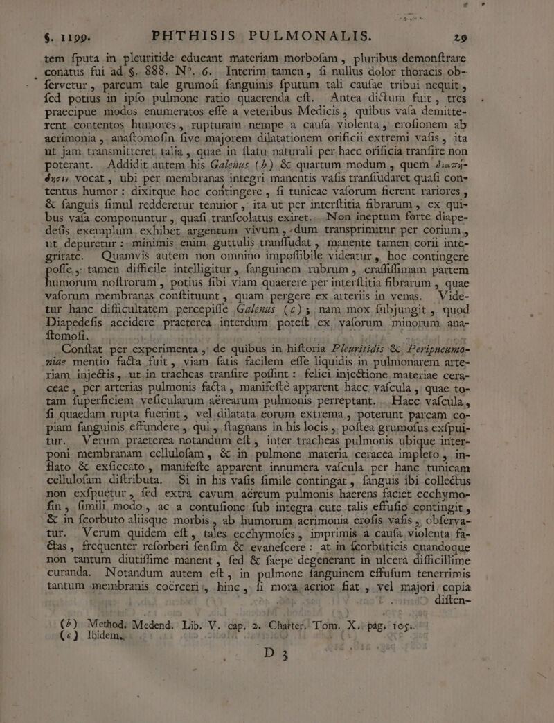 tem fputa in pleuritide educant materiam morbofam , pluribus demonftrare conatus fui ad.$. 888. N^. 6. Interim tamen, fi nullus dolor thoracis ob- fervetur , parcum tale grumofi fanguinis fputum. tali caufae tribui nequit , fed potius in ipfo pulmone ratio quaerenda eft. ^ Antea dictum fuit, tres praecipue modos enumeratos effe a veteribus Medicis , quibus vaía demitte- rent contentos humores, rupturam nempe a caufa violenta ,' erofionem ab acrimonia ,. anaftomofin five majorem dilatationem orificii extremi vafis, ita ut jam transmittcret talia , quae. in flatu: naturali per. haec orificia tranfire non poterant. Addidit autem his Ga/ezus (5) &amp; quartum modum , quem 2;«7;- ése vocat, ubi per membranas integri manentis vafis tranfludaret quaíi con- tentus humor : dixitque hoc coütingere , fi tunicae vaforum fierent rariores , &amp; fanguis fimul redderetur tenuior, ita ut per interíflitia fibrarum , ex qui- bus valía. componuntur ,, quafi tranfcolatus exiret... INon ineptum ferte diape- defis exemplum, exhibet argentum vivum, /dum transprimitur per corium. ut depuretur :- minimis enim. guttulis tranffudat , manente tamen corii inte- gritate. — Quamvis autem non omnino impoflibile videatur, hoc contingere poffe, tamen difficile intelligitur ,. fanguinem rubrum , .craffiffimam partem humorum noftrorum , potius fibi viam quaerere per interftitia fibrarum , quae vaforum membranas conftituunt , quam pergere ex arteriis in venas. —Vide- tur hanc diffcultatem percepiffe |Ga/ezus (c) 5, nam mox fubjungit ,, quod Diapedefis accidere, praeterea interdum. potefl ex, vaíorum minorum. ana- ÓÍtomofi. | j elit Conítat per experimenta ,' de quibus in hiftoria P/euritidis &amp;, Peripneuma- iae mentio facta fuit, viam íatis facilem efle liquidis in pulmonarem arte- riam inje&amp;is, ut in tracheas tranfire poffint : felici injectione materiae cera- ceae , per arterias pulmonis facta , manifefté apparent haec vafcula , quae to- tam fuperficiem veficularum aérearum pulmonis, perreptant.... Haec. vafcula , fi quaedam rupta fuerint , vel dilatata eorum extrema , poterunt parcam co- piam fanguinis effundere ,. qui , ftagnans in his locis ,. poftea grumofus exípui- tur. Verum praeterea notandum eft, inter tracheas pulmonis ubique inter- poni membranam cellulofam , &amp; in pulmone materia ceracea impleto , in- flato &amp; exíiccato , manifefte apparent innumera vafcula per hanc tunicam cellulofam diftributa. $i in his vafis fimile contingat , fanguis ibi collectus non exfpuctur, íed extra cavum, aéreum pulmonis haerens faciet ecchymo- fin, fimili modo, ac a contufione. fub integra. cute talis effufio contingit , - &amp; 1n fcorbuto aliisque morbis , ab humorum acrimonia erofis vafis , obferva- tur. Verum quidem eft, tales ecchymofes, imprimis a caufa violenta fa- Gas, frequenter reforberi fenfim &amp; evahefcere : at in fcorbuticis quandoque non tantum diutiffüime manent , fed &amp; faepe degenerant in ulcera difficillime curanda. Notandum autem eít, in pulmone fanguinem effufum tenerrimis tantum membranis coérceri:, hinc , íi mora acrior fiat , vel majori. copia «Ob : | diflen- (^) Method; Medend.: Lib. V. cap. 2. Chatter. Tom. X. pág: iog. (€). Ibidemai 5: . | | iQ Aa