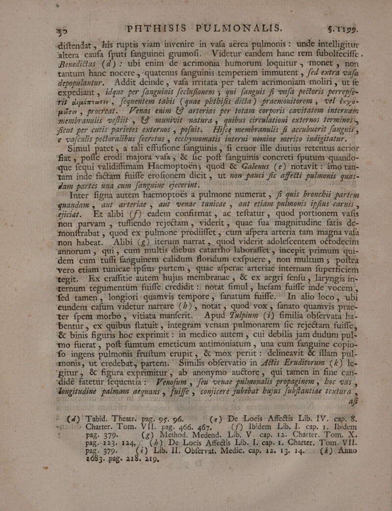 diftendat, his ruptis viam invenire in vafa aerea pulmonis : unde intelligitur altera caufa fputi fanguinei grumofi. Videtur eandem hanc rem fübolfeciffc . Beneditlus (d): ubi enim de acrimonia humorum loquitur , monet , non tantum hanc nocere. quatenus fanguinis. temperiem immutent , /eZ extra vafa depopulantur. Addit deinde , vafa irritata per talem acrimoniam moliri ,' ut fe expediant , idque per fanguinis [ecluftonem s. qui. [anguis fi vafa. pectoris perrepfe- Tif dipimiesiy , fequentem tabis (quae phibifis ditta) praemonitorem ,' el dxyo- qicw , procreat. — F'emas enim C9 arterias per totam corporis cacvitatem internam quembrauulis vefiit , C9 munivit matura, quibus circulationi externos ferminos -, géeut per cutis pariefes externos , pofuit. —.Hifce membranulis fi accubuerit fanguis , € va[culis pe&amp;oralibus fecretus , eccbymomatis interni nomine merito indigitatur. Simul patet , a tali effufione fanguinis , fi cruor ille diutius retentus acrior fiat viti erodi majora vafa, &amp; íic poft fanguinis concreti fputum -quando- «que fequi validifimam Haemoptoén; quod &amp; Ga/ezus (e) notavit: imo tan- tam inde factam fuiffe erofionem dicit, ut won pauci fic affecti pulmonis quas- das partes uma cum [anguine ejecerimt. bb | | Inter figna autem haemoptots a pulmone numerat , // quis broncbii partem quandam, aut arteriae , aut venae tunicae , aut etiam pulmonis ipfius carnis , ejidiat. Et alibi (f) eadem confirmat , ac teftatur, quod portionem vafis non parvam , tufliendo rejectam ,' viderit, quae fua magnitudine fatis de- fnonftrabat , quod ex pulmone prodiiffet ,; cum afpera arteria tam magna vafa Ton habeat. Alibi (g) iterum narrat , quod viderit adolefcentem octodecim annorum , qui, cum multis diebus catarrho laboraffet , incepit primum qui- dem cum tuffi fanguinem calidum floridum exfpuere, non multum 5 poitea vero etiam tunicae 1pfius partem , quac afperae arteriae internam füperficiem *egit. Ex craffitie autem hujus membranae ; &amp; ex aegri fenfu , laryngis in- ternum tegumentüm fuiffe. credidit :; hotat fimul ,. laefam fuiffe inde vocem , fed tamen, longiori-quamvis tempore , fanatum fuiffe. In alio loco, ubi 'eundem cafum videtur narrare (5) , notat , quod' vox , fanato quamvis prae- ter fpem:morbo , vitiata manferit. — Apud Zw/piwz (i) fimilia obfervata ha- bentur, ex quibus ftatuit, integram venam pulmonarem fic rejectam fuiffe, &amp; binis figuris hoc exprimit: in medico autem , cui debilis jam dudum pul- mo fuerat, poft fumtum emeticum antimoniatum , una cum fanguine copio- fo ingens pulmonis früftum erupit, &amp;'mox perüt: delineavit &amp; illam pul- amonis, ut credebat, partem: ^ Similis obfervatio in 2465 Erudiforum (&amp;) le- gitur, &amp; figura exprimitur; ab anonymo auctore, qui tamen in fine can- didé fatetur fequentia :' F'emofum , Jeu *enae pulmonalis propaginem , boc eas , deougitudine palmam aequans , fuiffe , conjicere jubebat bujus [ubfrantiae textura , af ^ (4) Tabid. Theatr. pag. 95. 96. (e) De Locis Affe&amp;is Lib. IV. cap. 8. n ? Charter. Tom. VII. pag. 466. 467. (f) Ibidem Lib. I. cap. 1. Ibidem d pag. 379. (z) Method. Medend. Lib. V. cap. 12. Charter. Tom. X. pag.123..124,. (2) De Locis Affe&amp;is Lib. I. cap. 1. Charter. T'om. VII. pag. 379. (;) Lib. II. Obíervat. Medic. cap. 12. 13. 14. . (4) Anno 1683. pag. 218. 21g,