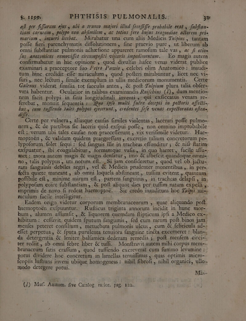 af per. fiffuvau. ejus , ubi a trunco 1majori illud fecefiffe probabile erat ,. fubflan- Lam carnea , polypo nom abfimilem , ac totius fere bujus tragoediae a&amp;torem pri- marium , intueri licebat. | Mirabatur una cum aliis Medicis Zu/pius , tantam poífe fieri parenchymatis diffolutionem , fine praevio pure , ut liberum ab omni fubftantiae pulmonis adhzfione appareret ramofum tale vas j. 4c ff otio- fus anatomicus vemoviffet circumpofiti vi[ceris impedimentum. — Eo magis autem. confirmabatur in hac opinione , quod divulías hafce venas viderat publice examinari a praeceptore fuo Pero. Paso , celebri olim Anatomico : inaudi-. tum. hinc. credidit effe: miraculum ,' quod. pofleri mirabuntur ,. licet nec vi-- furi ,, nec lecturi , fimile exemplum in ullis medicorum monumentis. | Certe- Galenus viderat fimilia tot faeculis antea ,. &amp; poft Zz/piuz plura talia obfer-- vata habentur.. Oculatior in talibus examinandis Azi/cbius. (4) ,, dum mentio-- nem facit polypi in finu longitudinali inventi , qui exficcatus venam re-. ferebat ,. monuit fequentia : Quo | pfo multi. fuére. decepti in petloris affetli-- bus, cum. tufftendo. tales polypos. ejecerunt., eredentes. fefe venas expettoratas offene, diffe. | lon 5385 | | Certe per vulnera, aliasque caufas fimiles violentas ,. lacerari poffe pulmo-- nent ,. &amp; de partibus fic laceris quid exfpui poffe ,, non omnino improbabile eft : verum ubi tales caufae. non praeceflerunt , vix verifimile videtur-. Hae-- moptoen ,. &amp; validam quidem praegreflam , excretio talium concretorum po- .lypoforum.ífolet fequi: fed fanguis ille.in tracheas cffunditur ; &amp; niír ftatim exfpuatur, ibi.coagulabitur, formamque vafis, in quo haeret, facile affu-- met: mora autem magis &amp; magis denfatur , imo &amp; albefcit quandoque omni- - no, talis polypus , uti notum eft. . Si jam confideretur , quod. vel ob. jactu- ram fanguinis debiles aegri, vel &amp; Medicis prudenter monentibus ,.. in per- fecta quiete maneant , ab omni loquela abflineant ,. tufiim evitent j. quantum. poffibile eft ,. minime mirum eft, partem fanguinis ,. in. trachcas delapfi , in; polypofam coire fubftantiam , &amp; poft aliquot: dies per tuflim natam. expelli , . imprimis de.novo fi redeat haemoptoc, . Sic credo inauditum hoc Zzipii. mi-- raculum facile. intelligitur. MEUSE eq Eadem. origo videtur corporum membranaceorum , quae aliquando poft. laemoptoen exfpuuntur. Rufticus triginta annorum incidit in hunc. mor-- bum, alumen affumfit,. &amp; liquorem quemdam flipticum ipfi a Medico ex-- hibitum.: ceflavit. quidem fputum fangumis ,. fed cum meum poíb.binos jam. menfes peteret confilium ,, metuebam pulmonis ulcus , cum &amp; febrieula ad-. effct perpetua, &amp; fputa purulenta tenuiora fanguine tincta excerneret :. blan-. da detergentia &amp; leniter balfamica dederam remedia ;, poft. menfem .circi--- ter rediit , ab omni febre liber &amp; tuffi.... Monftravit autem mihi corpus mem--- branaceum fatis craffum , quod tuffiendo excreverat cum fummo levamine :: potui dividere hoc. concretum in lamellas tenuiffimas ,..quas optimis micro-- Ícopiis luftrans inveni ubique homogeneas : nihil fibrofi , nihil organici, ullo. modo detegere potui. —— Na-- (/) Muf. Anatom. five Catalog ra:ior. pag. 122..