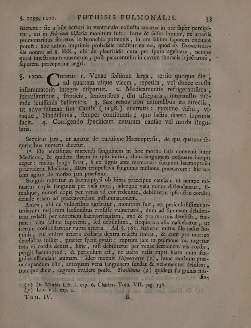 haerent : fic a bile acriori in ventriculo collecta amarus in ore fapor percipi- tur, uti in Febrium bifleria monitum fuit: forte &amp; falfus humor, ex arteriis pulmonaribus fecretus in bronchia pulmonis , in ore falfum faporem excitare poteft: hoc autem imprimis robabile redditur ex eo, quod ex Diemerbroec- &amp;io notavi ad $. 888., ubi de pleuritidis cura per fputa agebatur, nempe qus inje&amp;ionum amararum , poft paracentefin in cavum thoracis inje&amp;arum , aporem. perceperint aegri. $. 1200. uratur r. Venae fe&amp;one larga, tertio quoque die j - ad quartam ufque vicem , repetita , vel donec crufta inflammatoria integre difparuit. 2. Medicamentis refrigerantibus , incraffantibus , ftipticis , lenientibus , diu ufurpatis , intermiftis füb- inde leniffimis balfamicis. 3. Sex rebus non naturalibus ita directis, ut adverfiffimae fint Caufis ((1198.) enarratis: maxime victu, vi- taque , blandiffimis , femper continuatis ; quo lactis. diaeta inprimis facit. 4. Corrigendo fpecificam naturam caufae vel morbi fingu- laris. Sequitur jam , ut agatur. de curatione Haemoptyfis , de qua quatuor fe- quentibus numeris dicetur. — I9. De neceífitate mittendi fanguinem in hoc morbo fatis convenit inter Medicos, &amp; quidem ftatim in ipfo initio, dum fanguinem exfpuere incipit aeger : melius longe foret , fi ex fignis ante memoratis futuram. haemoptoén praeviderit Medicus , illam tempeftiva fanguinis miffione praecavere : hic au- tem agitur de morbo. jam praefente. Sanguis mittitur in haemoptyfi ob binas praecipue caufas; ut nempe mi- nuatur copia fanguinis per vafa moti, adeoque vafa minus diftendantur, fi- mulque, minori, copia per. venas ad. cor redeunte, debilitetur ipfa actio cordis ; deinde etiam ad praecavendam inflammationem. Antea , ubi de vulneribus agebatur , monitum fuit, ex periculofiflimis ar- teriarum majorum laefionibus evafifle vulneratos , dum ad fummam. debilita- tem redacti per enormem haemorrhagiam , imo &amp; pro mortuis derelicti , fue- rant; vita adhuc fupererat , fed debilifima , ficque occafio nafcebatur , ut iterum. confolidaretur rupta arteria. Ad $. 161. habetur mirus ille cafus ho- minis, cui cultro arteria axillaris dextra reíeCta fuerat , &amp; cum pro mortuo derelictus fuiffet, praeter fpem evafit: ruptum jam in pulmone vas urgetur tota vi cordis dextri, hinc, nifi debilitetur per venae fectionem vis cordis , pergit haemoptoé , &amp; periculum eft, ne aucto vafis rupti hiatu cum . fan- guine effundant animam. 'Ideo monuit ZZ/pperrates (0) , hunc morbum prae- occupandum effe , antequam vena fanguinem fundat &amp; vehementer dehifcat , tuncque dicit, aegrum evadere poffe. Z74/Zzzss (p) quidem fanguinis mis- | (024: PRI !-(») De Morbis Lib. I. cap. 6. Charter. Tom, VII. pag. 536. (p) Lib. VII. cap. r1. 9 ? dh] Tox. IV. E