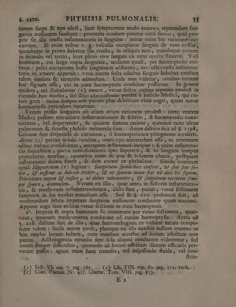 tamen faepe &amp; non adeft, licet fymptomata modo enarrata. repetendam fan« guinis miflionem fuadeant : ; praeteréa nondum penitus certi fumus , quid pro« prie fit illa cruíta inflammatoria in fangüine : mirae enim hic varietates oc- currunt. .Si enim tribus y. g. vaículis excipiatur fanguis de vena miffus, quandoque in primo habetur illa cruíta j: in reliquis non , quandoque. tantum in fecundo vel tertio , licet pleno rivo fanguis ex vena aperta fluxetit. Vidi hominem ,. cui larga: copia fanguinis, undatim quafi, per haemoptoén exi- verat: pelvi exceperant hufic fangüinem adítantes ,: nec: ulla crufta inflamma- toria in. cruore apparuit: vena autem íecta eductus fanguis habebat. cruftam talem deníam &amp;. tenacem. admodum... Unde non. videtur, omnino certum hoc fignum effe, cui in.cura haemoptoés confidere poffemus. | In genere quidem , uti Sydeubamas (v) monet ,.venae fectio crebro repetita prodeft in curando-hoc morbo , fed illius adminiftratio pendet a judicio Medici, qui cu- ram gerit : tutius femper erit parum plus debilitare virés:aegri, quam novae haemoptyfis periculum incurrere. | 55. 2005 s non nr 3 ..Verum miüflio fanguinis-ób aliam etiam rationem. prodeft :: certe! veteres Medici. peflime. metuebant. inflammationem &amp; febrim , .fi haemoptoén comi- tarentur, vel fequerentür ,..&amp; quidem fumma ratione ,' quoniam tunc ulcus pulmonum. &amp;.funefta phthifis metuenda: funt.- | Antea dictum fuit ad: $. 1198, Galenum fere defperaffe de curatione , f1i haemoptoicum phlegmone invaferit. itus (5) pariter fedulo;inculeat ; omni: ope annitendum efle ut. cruentum adhuc vulnus: confolidetur 4 antequàm itflaàmrnari: incipiat :- fi: enim. inflamma- tio. fucceíferit ;.-parya..confolidationis. fpes fupererit, &amp;c.in longum. tempus protrahetur morbus : oportebit enim. &amp; pus &amp; ichorem celuere , poftquam inflammatio fedata fuerit , &amp;c. dein curare ut phthificos. ^ Simile monitum apud Zppecratem (1).legnur: Sanguinem. [puentibus: confert, ^ut Jiut fine fe- bre , €9 tuffiaut ac doleant leviter ,. C9. ut. fputum tenue fiat ad. dies bis feptem. Febricitare: autem. Cg. tu[fire y; ac dolere vebementer y. £9. fanguinem recentem feu- ger. [puere., damno[um. Verum. ex illis, quae antea m hiftoria inflammatio-: nis, &amp; morborum. inflammatoriorum , dicta funt , :patuitj venae fectionem fummum .in his morbis remedium effe. Sed &amp;:$. óro. probatum fuit, ad: moderandum febris impetum fanguinis miffionem conducere quam maximé. Apparet ergo fatis-utilitas venae fectionis in cura haemoptoés. 2?. [mpetu. &amp; copia humorum fic, imiminutis per venae fectionem ,' quae- ritur, quaenam medicamenta conducant ad. curam haemoptyfis.; Antea ad $. 218. dictum fuit de illis ,. quae haemorrhagiam ex vulnere natam compe- íÍcere valent : facile autem patet, pleraque ex illis auxiliis nullum omnino in hoc morbo locum habere, cum manibus: acceffus ad. locum ' affectum non pateat. fidfuisgentia remedia fere fola aliquid conducere viderentur; íed manet femper difficultas ,, quomodo ad locum affectum illorum efficacia per- venire poflet : agunt enim haec remedia, vel infpiflando fluida, vel con- 4 E | ftrin- (r) Se&amp;. VIL cap. 7. pag.-362. 1 (5). Lib. VIH. cap. 69. pag. 171; vérfa. . ) (2) Coác  Phsehot N*. 427. Charter, Tom. 'VIH. pag. 877. : ;» .H E z