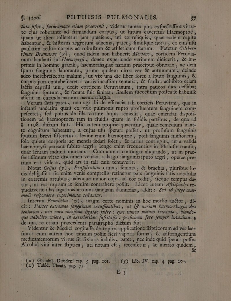 *uto fiflit , futuramque etiam praevenit , videtur tamen plus exfpe&affe a virtu- te ejus roborante ad firmandum corpus, ut futura caveretur Haemoptoé , quam ut ilico tolleretur jam praefens, uti ex reliquis , quae eodem capite habentur ,. & hiítoriis aegrorum adnexis, patet , fimulque notat, ex ejus ufu paulatim redire corpus ad robuítum & athleticum ftatum. — Patetur Celeer- vüuus Brunmerus (x), quod fidem non habuerit Morzozo , corticem Peruvia- num laudanti in Z7aemepiyf , donec experiundo veritatem didicerit , & im- primis in homine gracili, haemorrhagiae narium praecipue obnoxio, ac dein íputo fanguinis laborante, primo quidem circa ver & autumnum, deinde adeo iate biefücUst malum ,'ut vix una die liber foret a fputo fanguinis , & corpus jam contabefceret : variis incaffum tentatis , & fruftra adhibito etiam la&is caprilli ufu, dedit corticem Peruvianum , intra paucos dies ceflabat fanguinis fputum , & fecuta fuit fanitas : fimilem fucceffum poftea fe habuitfe afferit in curanda narium haemorrhagia. Verum fatis patet , non agi ibi de efficacia tali corticis Peruviani, qua in inftanti undatim quafi ex vaíe pulmonis rupto profluentem fanguinem com- pefceret, fed potius de illa virtute hujus remedii , quae emendat dispofi- tionem ad haemoptoén tam in fluidis quam in íolidis partibus , de qua ad $. 1198. dicum fuit. Hic autem proprie quaeritur , quale remedium in ar- te cognitum habeatur, a cujus ufu íperan poflet, ut profufum fanguinis fputum brevi fifteretur : levior enim haemoptoé , poft fanguinis miffionem , (lis quiete corporis:ac mentis fedari folet ; & rarius contingit, ut a valida haemoptyfi pereant fubito aegri ; longe enim frequentius in Phthifin tranfit, quae lentam inducit mortem. — Cum autem contingat aliquando , ut in prae- fentiffimum vitae discrimen veniant a largo fanguinis fputo aegri , operae pre- tium erit videre, quid ars in tali cafu tentaverit. Notat Celfas (y) 4. Erafifiratum crura, femora, & brachia , pluribus lo- cis delipaffe : fic enim venis compreffis retinetur pars fanguinis fatis notabilis in extremis artubus , adeoque minor copia ad cor redit, ficque tempus da- tur ,'ut vas ruptum fe fenfim contrahere poflit. Licet autem /Z/elepiades re- pudiaverit illas ligaturas artuum tanquam damnofas , addit: $02 ;d faepe com- zidà refpondere experimenta teflantur. i| |. Interim JBezeditius (z), magni certe nominis in hoc morbo auctor, di- cit: Partes extremae fanguinem extuffentibus , ut C9. marium baemorrbagia de- tentorum , uon raro incaffum ligatae fuére : ejus tazen motum fricaudo , blaudo- que adbibito calore , in exterioribus. (ufzitaffe , proficuum fere [emper imvenimus 5 de qua re etiam praecedenti paragrapho dictum fuit. Videntur & Medici cogitaffe de topica applicatione ftipticorum ad vas lae- fum : cum autem hoc tantum poffit fieri vaporis forma , & adítringentium medicamentorum virtus fit fixioris indolis , patet ; nec inde quid fperari poffe. Alcohol vini inter fliptica , uti notum eít , recenfetur, ác merito quidem , (x) Glandul. Duodeni cap. $. pag. IOI. (y) Lib. IV. cap. 4. pag. 291. * («) Tabid. Theatr, pag. 71. , s : E 3