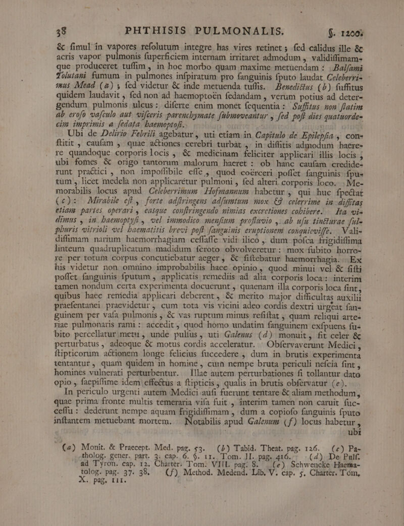 &amp; fimul in vapores refolutum integre has vires retinet ;. fed calidus ille 8c acris vapor pulmonis fuperficiem internam irritaret admodum ,. validiffimam- que produceret tuffim , in hoc morbo quam maxime metuendam : .Bal/ai Zolutani fumum in pulmones infpiratum pro fanguinis fputo laudat Celeberris - us Mead (&amp;) s» fed videtur &amp; inde metuenda tuffis. — Bezedi&amp;us (5) fuffitus quidem laudavit , fed non ad haemoptoén fedandam , verum potius ad deter- gendum, pulmonis ulcus: diferte enim monet fequentia: Swfftus. mon flatim ab erofo vafculo aut. vifceris parenchymate fubumoveantur , fed. pofl dies quatuorde- cim imprimis a [edata baemoptof. ! oid iriguust: 01i Ubi de Deirio Febrili agebatur , uti etiam in. Capitulo de. Epilepfia , com- fttit , caufam , quae actiones cerebri turbàt ,. in diffitis admodum haere- re quandoque corporislocis , &amp; medicinam feliciter applicari illis locis 1 ubi fomes &amp; origo tantorum malorum haeret : ob hanc caufam credide- runt practici , non impofhbile effe , quod coérceri poflet fanguinis fpus tum , licet medela non applicarétur pulmoni , fed alteri. corporis loco. . Me- morabilis locus apud Celeberrimum | Hofmannum habetur , qui huc fpectat (c): — Mirabile eff ,. forte adfiringens. adfumtum mox. €9. celerrime. in diffitas eliam paries operari , easque. conflingeudo mimias excretiones cobibere. . Ita vis dimus , in. baemoptyfi , el immodico. menufium profluvio ,..ab ufu tinturae ful- pburis vitrioli eel baematitis brevi poft fanguinis eruptionem conquieviffe. . Vali- diflumam narium. haemorrhagiam ceffaffe. vidi ilico ; dum- pofca. frigidiffima linteum. quadruplicatum madidum fcroto obvolveretur: mox fubito horro- re per totum corpus concutiebatur aeger, &amp; fiítebatur haemorrhagia... Ex his videtur non omnino improbabilis haee opinio , quod minui vcl &amp; fifti poffet fanguinis fputum , applicatis remediis ad. alia corporis loca: interim tamen nondum certa experimenta docuerunt ,' quaenam illa corporis loca fint, quibus haec reniedia applicari deberent, &amp; merito major difficultas auxilii praefentanei praevidetur , cum tota vis vicini adeo cordis dextri urgeat fan« guinem per vafa pulmonis , &amp; vas ruptum minus refiftat , quam reliqui arte- riae pulmonaris rami : accedit, quod homo undatim fanguinem exfpuens fu- bito percellatur.metu , unde pultus, uti Ga/ezzs (4) monuit, fit celer &amp; perturbatus , adeoque &amp; motus cordis acceleratur. ^ Obfervaverunt Medici , ftipticorum actionem longe felicius fuccedere , dum in brutis experimenta tentantur, quam quidem in homine , curn nempe bruta periculi nefcia fint , homines vulnerati perturbentur. Illae autem perturbationes fi tollantur dato opio ,. faepiflime idem effe&amp;tus a ftipticis , qualis in brutis obfervatur (e). In periculo urgenti autem ;Medici aufi fuerunt tentare &amp; aliam methodum, quae prima fronte multis temeraria vifa fuit, interim tamen non caruit fuc- ceffu : dederunt nempe aquam frigidiffimam , dum a copiofo fanguinis fputo inftantem metuebant mortem. | Notabilis apud. Ga/ezuz (f) locus habetur , ubi (4) Monit. &amp; Praecept. Med. pag. $3. — (1) Tabid. Theat. pag. 126. — (2) Pa- .tholog. gener. part. 3. cap. 6. $. 11.. Tom. JI. pag. 416. (4) De Pulf. ad 'Tyron. cap. 12. Charter, Tom: VIil. pag: 8. | (e) Schwencke Haema- tolog. pag. 37. 38. | (f) Method. Medend. Lib, V. cap. $. Charter. Tóm, . pag. tii.