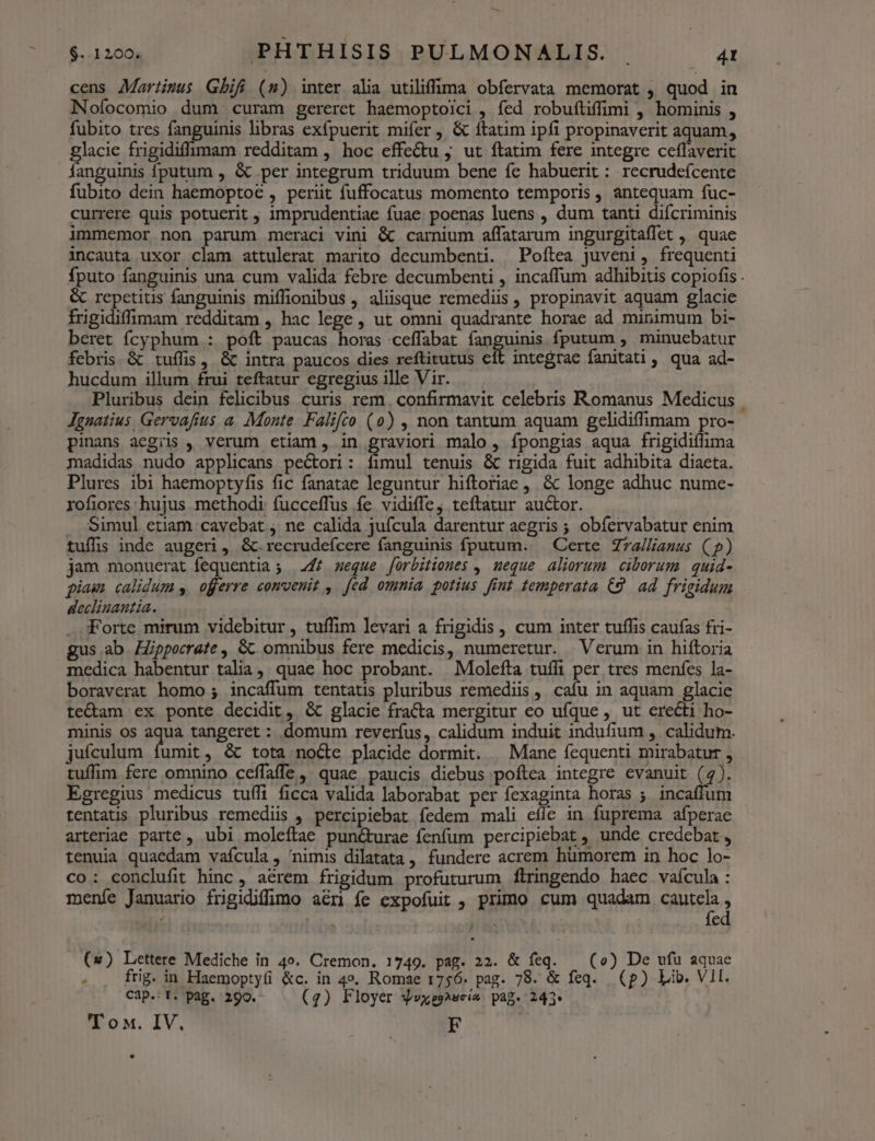 t: $..1200. PHTHISIS PULMONALIS. . 41 cens Martinus Gbifi (m) inter alia utiliffima obfervata memorat , quod in Nofocomio dum curam gereret haemoptolci , fed robuftiffimi , hominis , fubito tres AER libras exfpuerit mifer , & ftatim ipfi propinaverit aquam, glacie frigidiffimam redditam , hoc effe&tu ; ut ftatim fere integre ceflaverit fanguinis fputum , & per integrum triduum bene fe habuerit : recrudefcente fubito dein haemoptoc , periit fuffocatus momento temporis , antequam fuc- currere quis potuerit , imprudentiae fuae poenas luens , dum tanti difcriminis immemor non parum meraci vini & carnium affatarum ingurgitaffet , quae incauta uxor clam attulerat marito decumbenti. Poftea juveni, frequenti fputo fanguinis una cum valida febre decumbenti , incaffum adhibitis copiofis . & repetitis fanguinis miffionibus , aliisque remediis , propinavit aquam glacie frigidiffimam redditam , hac lege , ut omni quadrante horae ad minimum bi- beret fÍcyphum : poft paucas horas cefífabat [soguinig fputum , minuebatur febris & tuífis , & intra paucos dies reftitutus cít integrae fanitati, qua ad- hucdum illum. frui teftatur egregius ille Vir. Pluribus dein felicibus curis rem | confirmavit celebris Romanus Medicus Jgnatius. Gervafius a. Monte. Falifco (0) , non tantum aquam gelidiffimam pro- pinans aegiis , verum etiam, in graviori malo, fpongias aqua frigidiílima madidas nudo applicans pectori: fimul tenuis & rigida fuit adhibita diaeta. Plures ibi haemoptyfis fic fanatae leguntur hiftoriae , & longe adhuc nume- rofiores hujus methodi fucceffus fe vidiffe; teftatur auctor. . Simul etiam cavebat,, ne calida jufcula darentur aegris ; obfervabatur enim tuffis inde augeri, &.recrudeícere fanguinis fputum. — Certe Zra/liauus (() jam monuerat fequentia ; 247 seque forbitiones , meque aliorum ciborum. quid- piam calidum y. offerre convenit , fed omnia potius fint temperata €9. ad frigidum declinanutia. . :Forte mirum videbitur , tuffim levari a frigidis , cum inter tuffis caufas fri- gus.ab Zpporrate , GC omnibus fere medicis, numeretur. Verum in hiftoria medica habentur talia, quae hoc probant. Molefta tufli per tres menfes la- boraverat homo ; incaffum tentatis pluribus remediis, cafu in aquam glacie te&am ex ponte decidit, & glacie fracta mergitur eo ufque , ut erecti ho- minis os aqua tangeret : domum reverífus, calidum induit indufium , calidum. jufculum fumit, & tota node placide dormit. | Mane fequenti mirabatur , tuflim fere omnino ceffaffe, quae paucis diebus poftea integre evanuit (4). Egregius medicus tuffi ficca valida laborabat per fexaginta horas ;. incaffum tentatis pluribus remediis , percipiebat fedem mali cíle in fuprema afperae arteriae parte , ubi moleftae punc&turae fenfum percipiebat , unde credebat , tenuia quaedam vafcula , nimis dilatata , fundere acrem humorem in hoc lo- co: conclufit hinc , aerem frigidum profuturum flringendo haec vafcula : meníe Januario frgidiffimo aéri fe expofuit , primo cum quadam qua 1 : ! z (*) Lettere Mediche in 4o. Cremon. 1749. pag. 22. & feq. — (o) De vfu aquae E frig. in Haemoptyüi &c. in 4». Romae 1756. pag. 78. & feq. (p) Lib. VII. Cap.:T. pag. 290. (4) Floyer yvxes^scis pag. 243.