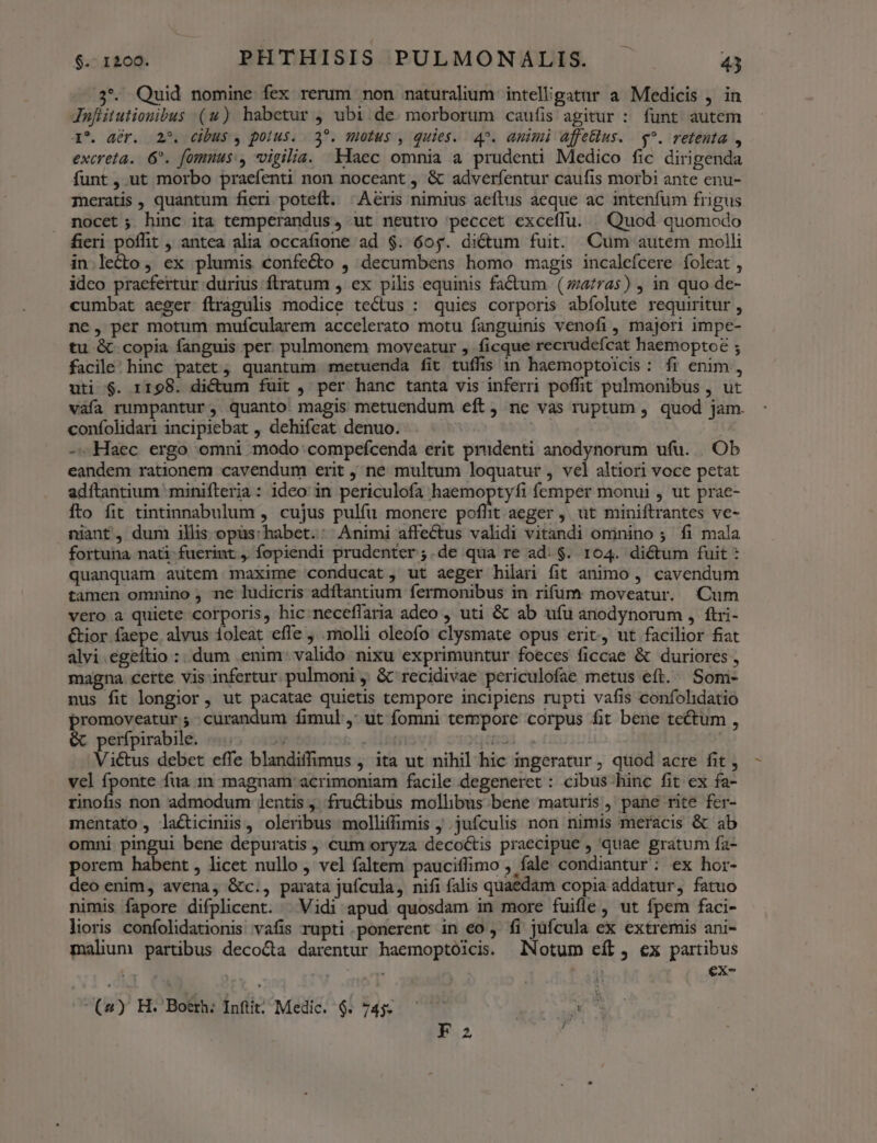 73. Quid nomine fex rerum non naturalium inteligatur a Medicis , in Jnfiitutionibus (uw) habetur , ubi de. morborum caufis agitur : funt autem I*. dér. 2^. cibus , polus. 2^. mtus , quies. 4^. animi affeblus. $^. retenta , excreta.. 6^. fomuus:, vigilia. klaec omnia a prudenti Medico fic dirigenda funt, ut morbo praefenti non noceant , &amp; adverfentur caufis morbi ante enu- meratis, quantum fieri poteft. | Aeris nimius aeftus aeque ac intenfum frigus nocet; hinc ita temperandus, ut neutro peccet exceffu. Quod auomodo fieri poflit , antea alia occafione ad $. 60$. dictum fuit. Cum autem molli in lecto, ex plumis confe&amp;to , decumbens homo magis incalefcere foleat , ideo praefertur durius flratum , ex pilis equinis fa&amp;um (zaras) , in quo de- cumbat aeger ftragulis modice tectus : quies corporis abíolute requiritur , ne, per motum muícularem accelerato motu fanguinis venofi , majori impe- tu-&amp;.copia fanguis per. pulmonem moveatur , ficque recrudefcat haemoptoé ; facile; hinc patet; quantum metuenda fit tuffis 1n haemoptoicis: fr enim, uti $. 1198. dictum fuit , per hanc tanta vis inferri poffit pulmonibus , ut váía rumpantur, quanto magis metuendum eft, nc vas ruptum , quod jam. confolidari incipiebat , dehifcat denuo. | | -. Haec ergo omni modo compefcenda erit prudenti anodynorum ufu. |. Ob eandem rationem cavendum erit , ne multum loquatur , vel altiori voce petat adítantium minifteria : ideo in periculofa haemoptyfi femper monui , ut prae- fto fit tintinnabulum , cujus pulfu monere pli aeger, ut miniftrantes ve- niant, dum ills opus: habet.: Animi affectus validi vitandi ominino ; fi mala fortuna nati-fuerint ,. fopiendi prudenter ;.de qua re ad. $. 104. dictum fuit : quanquam autem maxime conducat, ut aeger hilari fit animo , cavendum tamen omnino , ne ludicris adítantium fermonibus in rifum moveatur. (Cum vero a quiete corporis, hic neceffaria adeo , uti &amp; ab ufu anodynorum ,. ftii- &amp;ior faepe alvus íoleat effe , molli oleofo clysmate opus erit, ut facilior fiat alvi.egeftio :..dum .enim: valido nixu exprimuntur foeces ficcae &amp; duriores , magna certe vis infertur. pulmoni , &amp; recidivae periculofae metus eft. Som- nus fit longior, ut pacatae quietis tempore incipiens rupti vafis confohidatio promoveatur ; . curandum fimul ,: ut fomni tempore corpus fit bene tectum , &amp; perfpirabile. |. » Ales Diod... | Victus debet effe blandiffimus , ita ut nihil hic ingeratur, quod acre fit , vcl fponte fua 1n magnam acrimoniam facile degeneret : cibus hinc fit ex fa- fus non admodum lentis , fru&amp;tibus mollibus bene maturis, pané rite fer- mentato, lacticinis, oleribus molliffimis ; .jufculis non nimis meracis &amp; ab omni pingui bene depuratis , cum oryza decoctis praecipue , quae gratum fa- porem habent , licet nullo , vel faltem pauciffimo , fale condiantur: ex hor- deo enim, avena, &amp;c., parata jufcula, nifi falis quaedam copia addatur, fatuo nimis fapore difplicent. | Vidi apud quosdam in more fuifle, ut fpem faci- lioris confolidationis vafis rupti ponerent in eo , fi jüfcula ex extremis ani- malum partibus deco&amp;a darentur haemoptoicis. Notum eíb, ex partibus XN Nm €x- (»y H. 'Boerh: Inftit; Medic. 6. 745- . F2 à