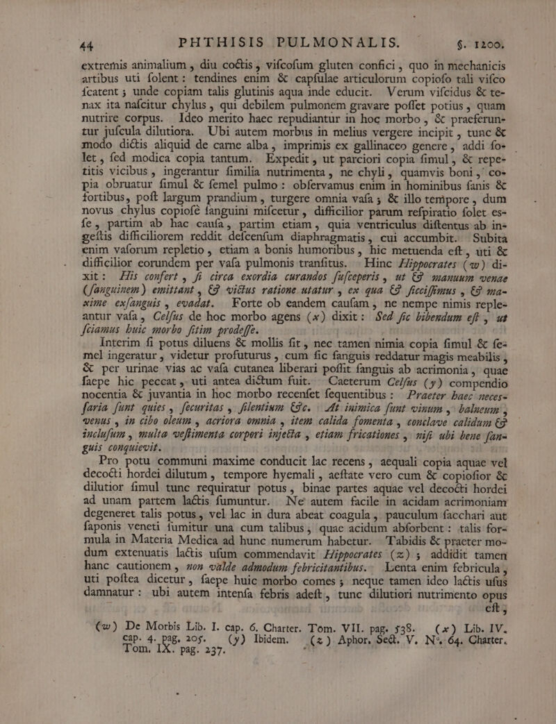 extremis animalium , diu coctis j vifcofum gluten confici, quo in mechanicis artibus uti folent: tendines enim. & capfulae articulorum copiofo tali vifco Ícatent ; unde copiam talis glutinis aqua inde educit. Verum vifcidus & te- nax ita nafcitur chylus , qui debilem pulmonem gravare poffet potius , quam nutrire corpus. Ideo merito haec repudiantur in hoc morbo , & praeferun- tur jufcula dilutiora. Ubi autem morbus in melius vergere incipit , tunc & modo dictis aliquid de carne alba, imprimis ex gallinaceo genere, addi fo- let, fed modica copia tantum. Expedit, ut parciori copia fimul, & repe- titis vicibus , ingerantur fimilia nutrimenta , ne chyli ,, quamvis boni ,' co- pia obruatur fimul & femel pulmo : obfervamus enim in hominibus fanis & fortibus, poft largum prandium , turgere omnia vafa ; & illo tempore , dum novus chylus copiofé fanguini mifcetur, difficilior parum refpiratio folet es- íe , partim ab hac caufa, partim etiam, quia ventriculus diftentus ab in- geíüus difhciliorem reddit defcenfum diaphragmatis, cui accumbit. Subita enim vaforum repletio , etiam a bonis humoribus , hic metuenda eft, uti & difficilior eorundem per vafa pulmonis tranfitus. | Hinc ZZippecrates (av) di- xit: Zi confert , fü circa exordia curandos fu[ceperis , ut £9. auanuum venae (fauguinem ) emittant , £2. vicus ratione. utatur , ex qua. €9. ficciffrrius , £9. ma- xime ex[anguis , evadat. — Forte ob eandem caufam , ne nempe nimis reple- antur vaía, Celfus de hoc morbo agens (x) dixit: $e2 fic bibendum eft , ut fciamus buic morbo fitim prodeffe. | Interim fi potus diluens & mollis fit, nec tamen nimia copia fimul & fe- mel ingeratur, videtur profuturus , cum fic fanguis reddatur magis meabilis , & per urinae vias ac vaía cutanea liberari poffit fanguis ab acrimonia, quae faepe hic peccat , uti antea dictum fuit. ^ Caeterum Ce//us (y) compendio nocentia & juvantia in hoc morbo recenfet fequentibus : Praerer baec seces- faria [unt quies ,. fecuritas ,. filentium GSe. : Mt inimica funt vinum y balueum , «enus , in cibo oleum , acriora omnia , item calida fomenta , conclave calidum €g2 duclufum , ulta. oeffimenta. corpori injeia , etiam. fricationes y. mifé ubi bene fan- guis conquievit. ui dü Pro potu communi maxime conducit lac recens , aequali copia aquae vel decocti hordei dilutum , tempore hyemali , aeftate vero cum & copiofior & dilutior fimul tunc requiratur potus, binae partes aquae vel decocti hordei ad unam partem lactis fumuntur. Ne autem facile in acidam acrimoniam degeneret talis potus , vel lac in dura abeat coagula , pauculum facchari aut faponis veneti fumitur una cum talibus, quae acidum abforbent: talis for- mula in Materia Medica ad hunc numerum habetur. Dlabidis & praeter mo- dum extenuatis lactis ufum. commendavit ZZippecrates (z) 5 addidit tamen hanc cautionem , zo» valde admodum. febricitantibus.. Lenta enim febricula , uti poítea dicetur, faepe huic morbo comes ; neque tamen ideo lactis ufus damnatur: ubi autem intenía febris adeft, tunc dilutiori nutrimento opus f cft ; (w) De Morbis Lib. I. cap. 6. Charter. Tom. VII. pag. 538. — (x) Lib. IV. Cap. 4. d 20$. — (y) Ibidem. (2) Aphor, Sed. V, IN* 64. Charter.
