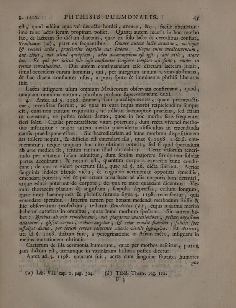 eft, quod addita aqua vel decocto: hordei ; avenae , &amp;c., facile obtinetur: imo tunc lactis ferum propinari poffet. ^ Quanti autem fecerit in hoc morbo lac, &amp; lacteam fic dictam diaetam , quae ex folo la&amp;e &amp; cerealibus conftat; Jralliamus (4) , patet ex fequentibus : .Ozzzes autem latte utantur ,. qmollique €9 recenti cafeo ,. praefertim. caprillo aut. bubulo. —|.:INeque enim vaedicamentum , aut cibus , aut aliud quidpiam , adeo accommodum. eft. ipfis , aut utile , atque jac. Et qui per imitia folo ipfo .conftanter longiore: tempore ufi-funt. y omues. in zotum convaluerunt. . Diu autem continuandam : effe. diaetam lacteam fuafit , fimul recenfens curam hominis, qui, per integrum annum: a. vino: abftinens , &amp; hac diaeta conftanter ufus, a puris fputo &amp; imminente phthifi liberatus fuit. d. Lactis infignem. ufum omnium: Medicorum obíervata confirmant , quod , tanquam omnibus notum , pluribus probare fupervacaneum duxi. : ^) 4* Antea/ad $. 1198. caufae ) tam praedisponentes , ; quam ' procatarcti- cae, recenfitae fuerunt, ad quas ith cura hujus morbi refpiciendum femper :€ft ,. cüm non tantum requiratur , ut tollatur haemoptoe praefens , íed etiam ut caveatur, ne poítea redeat denuo , quod in hoc morbo fatis frequenter fieri folet... Caufae procatar&amp;ticae vitari poterunt , dum recta vivendi metho- dus inftituitur : major autem merito praevidetur difücultas in emendandis «caufis : praédisponentibus. - Sic haereditariam ad hunc morbum dispofitionem ars tollere nequit , &amp; difficile eft emendare illa , quae $.. 1198. «. &amp; 8. enu- merantur; neque unquam hoc cito obtineri poterit ; fed f1 quid fperandum ab arte medica fit, fenfim tantum illud obtinebitur. —Certe vaforum teneri- tudo per aetatem ipfam minuitur, dum fenfim majorem firmitatem folidae partes acquirunt ; &amp; notum eit , quantum corporis exercitia tunc condu- cant ; de qua re videri poterunt illa quae ad $. 28. dica fuerunt. Acrior fanguinis indoles blando victu, &amp; cognitae acrimoniae oppofitis remediis , emendari: poterit; vel &amp; per artem acria! haec ad alia corporis loca derivari , atque educi poterunt de corpore; de;qua re mox quaedam dicentur; Ve- rum. thoracem: planum &amp; anguftum:, ícapulas depreffas ; collum longum , quae inter haemoptoes &amp; phthifis futurae figna $. 1198. recenfentur, quis emendare fíperabit. . Interim tamen per bonam: medendi methodum fuiffe &amp; hic obíervatum profectum , teftatur Besedicius (5), cujus maxima merito habetur autoritas in omnibus ,. quae hunc morbum fpectant..|.. Sic autem. ha- bet: Quibus ab ufu. remediorum y, aut plagarum mutationibus y. pe&amp;tusy anguflum dilatatur: y gli[cit corpus. y robur: augetur C9. color evadit floridior ,. falutis) fpes affulget denuo , per totum. corpus. veluceute. caloris italis éyNéuda. : Et iticus, uti ad. $. 1198. di&amp;um fuit, a peregrinatione in Afiam facta, infignem in melius mutationem obtinuit. | Weg Caeterum de illa acrimonia humorum , quae per morbos naícitur j. partim, jam dictum eft, iterumque in variolarum hiftoria poftea dicetur. Antea ad. $. 1198. notatum fuit, acres cum [fanguine fluentes humores WM x» .^ per
