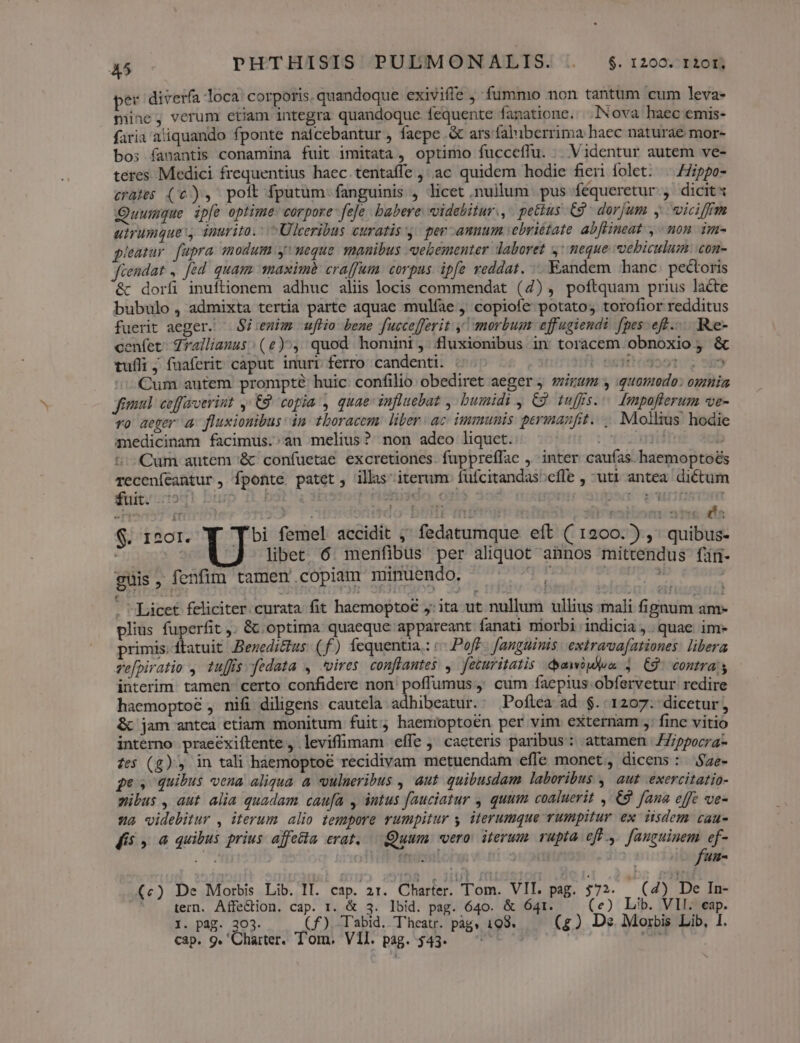 45 PHTHISITS PULMONALIS. . $.1200. t20t.; per diverfa loca. corporis. quandoque exiviffe , fummo non tantum cum leva- mine, verum etiam integra quandoque fequente fanatione. .]Nova haec emis- faria aliquando fponte naicebantur , faepe .&amp; ars faliberrima haec naturae mor- bos fanantis conamina fuit imitata , optimo fucceffu. .. Videntur autem ve- teres Medici frequentius haec tentaíffe ,'ac quidem hodie fieri folet: — 7ippo- crates (c), poit fputüm fanguinis , licet nullum. pus féqueretur , dicit Quumque. ipfe optime: corpore fefe babere: videbitur., petius C9 dorjum , wiciffm uirumquey inurito. ^ Ulceribus curatis y. per annum vebrittate abflineat , mon. im- pieatur. fupra modum ueque manibus «vebementer daboret 4: eque vebiculum: con- Jfiendat ,. ed. quam aximé craffum. corpus ipfe reddat. Eandem hanc pectoris &amp; doríi inuftionem adhuc aliis locis commendat (4) , poftquam prius lacte bubulo , admixta tertia parte aquae mulfae , copiofe potato; torofior redditus fuerit aeger. — Si:enim uflio. bene fuccefferit y! morbum effugiendi fpes: eff... Re- cenfet Zrallianus (e), quod homini, fluxionibus in toracem obnoxio ; &amp; tuíli ; fuaferit caput inurr ferro candenti. :. | E: joot. ^i 9H Cum autem prompté huic confilio obediret aeger viram y quomodo: ogmia jiu. ceffroerint , C9 copia , quae: influebat bumidi y C9 tuffs... [mpoflerum ve- vo aeger a fluxionibus dn thoracem: liber ac immunis. perimanfit. ... Moilius hodie anedicinam facimus.;an melius? non adeo liquet. H? jdn b t: Qum autem '&amp; confuetae excretiones. fuppreffae , inter caufas haemoptoés Teceníeantur , fponte patet, ills iterum fufcitandas;ceíle , uti antea dictum Muti otod! bugp fd 5i Prisiiddo o1i5 : ! She aeniirtftfiptt EM u 3 | | PrhI'e - His — Y Ü $. 1201. bi femel accidit ;; fedatumque eft ( 1200.) ,' quibus- Ji | ^ libet 6 menfibus per aliquot annos mittendus fin- guis, fenfim tamen copizm minuendo, I viet . Licet feliciter. curata. fit haemoptoé j: ita ut nullum ullius mali fignum am- plius fuperfit . &amp; optima quaeque appareant fanati niorbi indicia, quae im» primis.ftatuit Bezedictus: ( f) fequentia.: «- Poff fanguinis | extravva[ationes. libera vefpiratio ,. tuffis fedata , vires conflantes , feturitatis .duawipdem 3 C9 contras interim. tamen. certo confidere non poffumus, cum faepius. obfervetur redire haemoptoé , nifi diligens cautela adhibeatur.: Poflea ad $. 1207. dicetur, &amp; jam antea etiam monitum fuit haemoptoén per vim externam ,: finc vitio interno praeéxiftente , leviffimam effe j' caeteris paribus : attamen | /7;ppocra- fes (g), in tali haemoptoé recidivam metuendam effe monet, dicens: $ae- pes quibus vena aliqua à vulneribus , aut quibusdam laboribus ,| aut exercitatio- mibus , aut alia quadam caufa , intus fauciatur quum coaluerit , 9 fana effe ve- 922 videbitur , iterum alio tempore rumpitur y iterumque rumpitur ex iisdem cau- Kis , «4 quibus prius affecta erat, — Quum vero. iterum. rupta eft ,. fanguinem ef- E ol B dti ob Cr 2 OD 13 — fun- (c) De Morbis Lib. II. cap. 21. Charter. Tom. VII. pag. 332. (4) De In- ; tern. Affe&amp;ion. cap. 1. &amp; 3. lbid. pag. 640. &amp; Ó41. (e) Lib. VII. eap. I. pag. 303. C£). Tabid. Theatr. pàgs 198. (£g) Ds Morbis Lib, I.