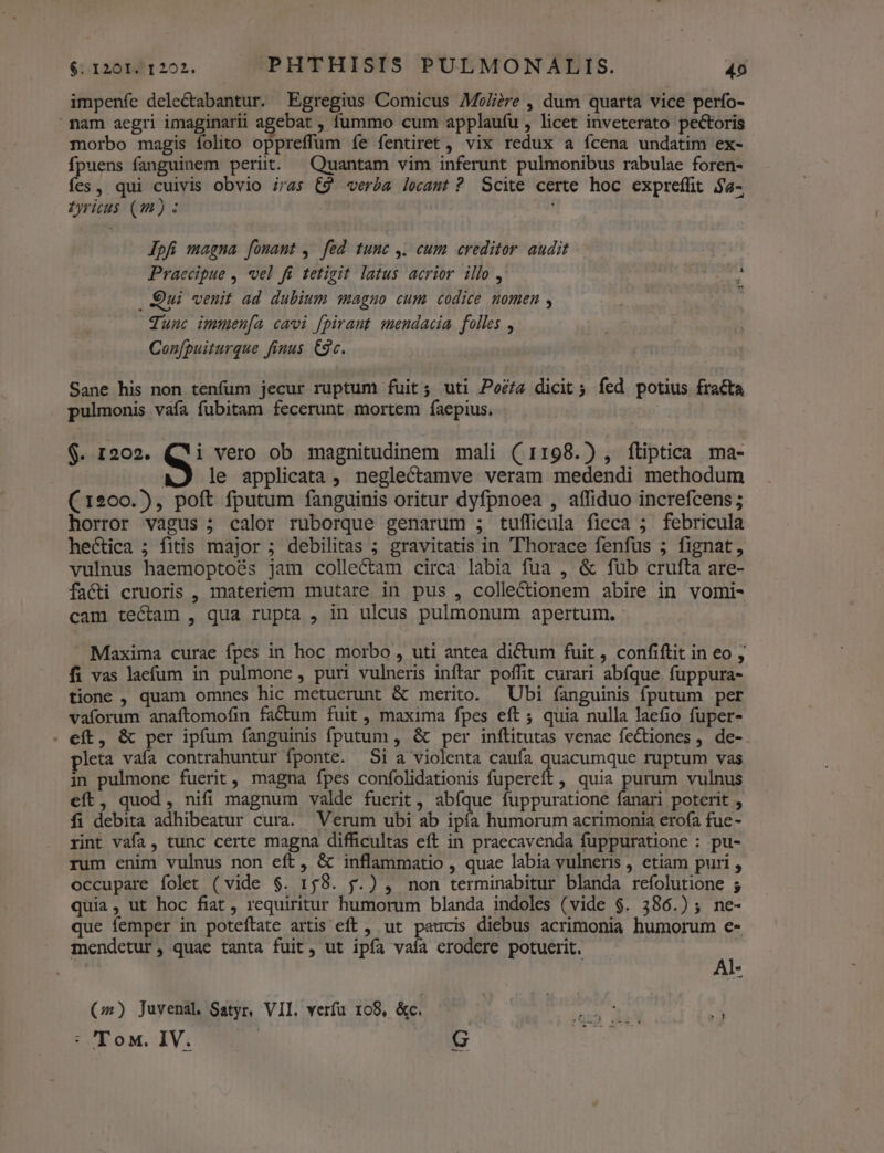impenfe deleCtabantur. Egregius Comicus Moli;re , dum quarta vice perfo- mam aegri imaginarii agebat , fummo cum applaufu , licet inveterato pectoris morbo magis folito oppreffum íe fentiret , vix redux a ícena undatim ex- fpuens fanguinem perit. Quantam vim inferunt pulmonibus rabulae foren- fes, qui cuivis obvio iras (9 verba lecamt ? Scite certe hoc expreffit $4- Zyricu$ (m) : Jpfi magna fonant , fed tunc ,. cum creditor audit Praecipue , vel fi tetigit latus acrior illo, i im Qui venit ad dubium magno cum codice momen , ^ qunc immen[a cavi [pirant mendacia folles , Con[puiturque finus Cg. Sane his non tenfum jecur ruptum fuit; uti Poéta dicit 5 fed potius fracta pulmonis vaía fubitam fecerunt mortem faepius. ! $. 1202. Q vero ob magnitudinem mali (1198.) , ftiptica ma- | le applicata , neglectamve veram medendi methodum (1200.), poft fputum fanguinis oritur dyfpnoea , affiduo increfcens ; horror vagus ; calor ruborque genarum ; tufficula fieca 5 febricula hectica ; fitis major ; debilitas ; gravitatis in 'Thorace fenfus ; fignat, vulnus haemoptoés jam collectam circa labia fua , &amp; fub crufta are- facti cruoris , materiem mutare in pus , colle&amp;ionem abire in vomi- cam tectam , qua rupta , in uleus pulmonum apertum. Maxima curae fpes in hoc morbo , uti antea dictum fuit , confiftit in eo , fi vas laefum in pulmone , puri vulneris inftar poffit curari abfque fuppura- tione , quam omnes hic metuerunt &amp; merito. Ubi fanguinis fputum per vaforum anaftomofin factum fuit , maxima fpes eft ; quia nulla laefio fuper- . eft, &amp; per ipfum fanguinis fputum , &amp; per inflitutas venae fectiones ,. de- pleta vafa contrahuntur fponte. Si a violenta caufa ien dua ruptum vas in pulmone fuerit, magna fpes confolidationis fupereft , quia purum vulnus eft, quod, nifi magnum valde fuerit, abíque fuppuratione fanari poterit , fi debita adhibeatur cura. Verum ubi ab ipía humorum acrimonia erofa fue- rint vafa, tunc certe magna difficultas eft in praecavenda fuppuratione : pu- rum enim vulnus non eft, &amp; inflammatio , quae labia vulneris , etiam puri , occupare folet (vide $. 158. f.) , non terminabitur blanda refolutione ; quia, ut hoc fiat , requiritur humorum blanda indoles (vide $. 386.) ; ne- que femper in poteftate artis eft , ut paucis diebus acrimonia humorum e- mendetur, quae tanta fuit, ut ipfa vaía erodere potuerit. d (0) Juvenal. Satyr, VII. verfu 108, &amp;c. (qu ik P : Tow. IV. E j a-—