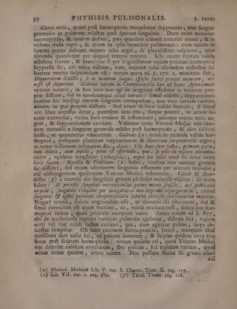. Altera ratio , quare poft haemoptoen metuebatur fuppuratio , erat fanguis grumofus.in pulmone relictus poít fputum fanguinis. | Dum enim minuitur haemoptyfis, &amp; tandem definit, pars quaedam cruoris concreti manet , &amp; in orifiolo.vafis rupti ,, &amp; etiam in ipfis. bronchiis pulmonum : cum autem in fumma quiete debeant manere tales aegri , &amp; placidiffime refpirent ,. tales thrombi quandoque per aliquod tempus manent. Ubi autem ftiptica valida adhibita fuerint , &amp; praecipue fi per frigidiffimam aquam potatam haemoptoe fupprefía fit, uti antea dictum , tunc, majores tales thrombos collectos ibi haerere merito fufpicandum eft: verum antea ad $. 172. 1. monitum fuit, Hippocratem dixifle ji im wentrem [anguis effufus fuerit praeter naturam ,. ue- eeffe eft fuppurari. | Géleuus autem in Commentariis fuis ad hunc Z4phorismum optime notavit, in hoc loco non agi de fanguinis effufione in ventrem pro- prie dictum , fed in quodcumque aliud cavum : fimul addidit , fuppurationis nomine hic intelligi omnem fanguinis corruptelam , non vero tantum conver- fionem in pus proprie dictum. .Sed cruor in loco calido humido; fi fimul aeri liber acceflus detur, putrefcet fatis cito, fieque poterit, in acrem fa- niem converíus , vicina loca erodere &amp; inflammare , adeoque omnia mala au- gere, &amp; íuppurationem excitare. Videntur certe Veteres Medici tàle dam- mum metuiíle a fanguine grumofo relicto poft haemoptoen ,' &amp; 1deo folliciti fuiffe ;7ut quantocyus educeretur. | Ga/ezus (7) enim in curanda valida hae- moptoé ,' poftquam placidam refpirationom &amp; filentium imperaverat aegro j ac venae fectionem inílituerat &amp;c., dicit : Ui baec fuut fatla., primum. poca , ium. diluta , tum tepida ,. potui eff offerenda , quo , Ji quis in vijcere tbrombus lazitet , refolutus extu[Fatur | (exGuy beim) ,. atque boc mibil vetet bis erue ternis boris facere. Similia &amp; Zralliamus (0) habet, credens non tantum grumios fic diffolvi, fed etiam ulteriorem íanguinis eflluxum per acetum impediri ; cui adftringentem .qualitatem Veteres Medici tribuerunt. —Certé &amp; ege- di&amp;ius (p) a retentis diu fanguinis grumis phthifim metuiffe videtur: fic enim habet: $7 peratüis fanguinis excreationibus pulmo quinus [enflis , aut peBoralia. torpida , [anguinis veliquias per dvaxabopew nom apprime vepurgaverint , vetenti fanguinis (9 ipfius pulmonis computrefcentia [uborta pbtbifin [ubfecuturam minatur. Negart nequit, fedulo cogitandum effe , ut thrombi illi educantur , fed &amp; fimul cavendum eft quam maxime , ne , valida excitata tuffi , fedata jam hae- moptoé redeat , quod periculo nunquam caret. —Antca autem ad $. 857, übi de acceleranda ruptura vomicae pulmonis agebatur , dictum fuit , vapore aceti vel vini calidi tuffim excitari, qua, dum agitatur pulmo , faepe ab- fceffus rumpitur. Ob hanc rationem haemoptoicis, fateor, nunquam illud confilium dare aufus fui, ut pofcam fümerent , &amp; faepius quidem intra tres horas poft fedatam haemoptoén: verum quidem eít, quod Veteres Medici .non dederint calidum oxycratum , five pofcam , fed tepidum tantum , quod minus irritat quidem , irritat tamen. — Nec poffunt ftatim illi grumi educi | | | nifi (») Method. Medendi Lib. V. cap. 8. Charter. Tom. X. pag. 11$.