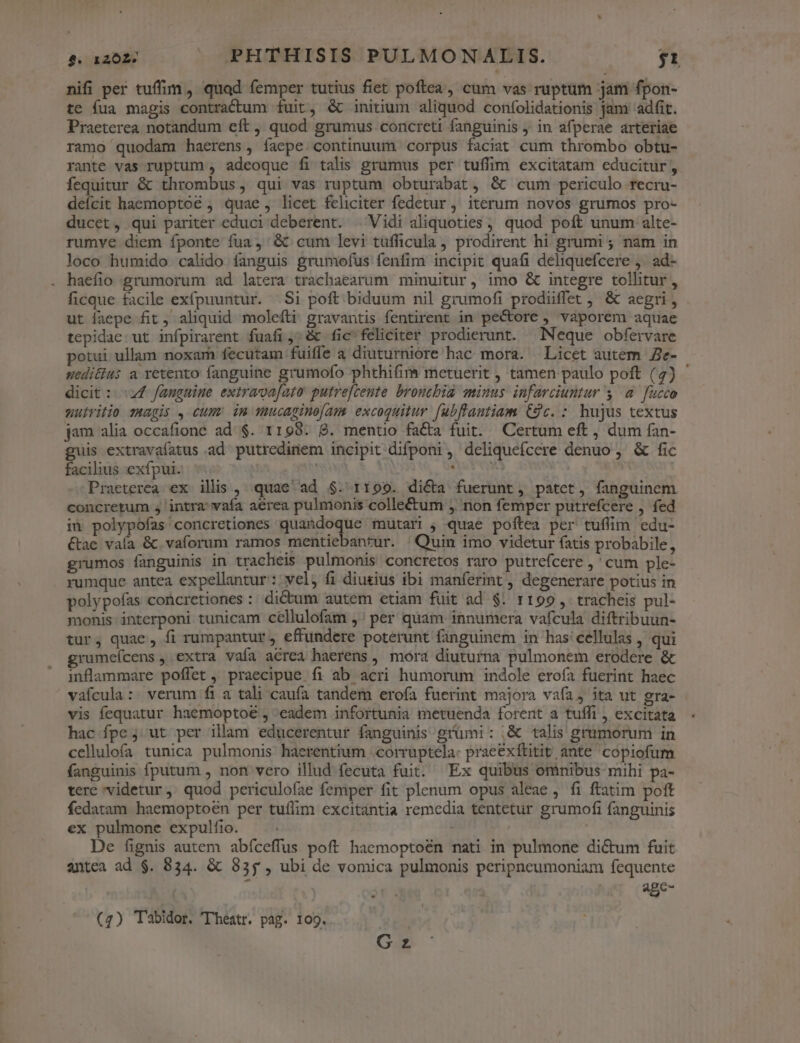 nifi per tuffim, quad femper tutius fiet poftea, cum vas ruptum jam fpon- te fua magis contractum fuit, &amp;c initium aliquod confolidationis jam 'adfit. Praeterea notandum eft, quod grumus concreti fanguinis , in afperae arteriae ramo quodam haerens, íaepe.continuum corpus faciat cum thrombo obtu- rante vas ruptum , adeoque fi talis grumus per tuffim excitatam educitur , fequitur &amp; thrombus, qui vas ruptum obturabat, &amp; cum periculo recru- defcit haemoptoc , quae , licet feliciter fedetur, iterum novos grumos pro- ducet, qui pariter educi deberent. |Vidi aliquoties ; quod poft unum alte- rumve diem fponte fua ,' &amp; cum levi tufficula , prodirent hi grumi ; nam in loco humido calido fanguis grumofus fenfim incipit quafi deliquefcere ,. ad- . haefio grumorum ad latera trachaearum minuitur, imo &amp; integre tollitur, ficque facile exípuuntur. Si poft biduum nil grumofi prodiiffet &amp; aegri , ut faepe fit , aliquid moleíti gravantis fentirent in pecore ) vaporem aquae tepidac.ut infpirarent fuafi;;&amp; fic feliciter prodierunt. Neque obfervare potui ullam noxam fecutam fuifle a diuturniore hac mora. Licet autem e- uedi&amp;ius a retento fanguine grumofo phthifim metuerit , tamen paulo poft (2) ' dicit : «24 fanguine extrava[ato putre[ceute broutbia minus infarciuntur y. à. fucco uuiritio magis , cum im mucapinoíam. excoquitur fubflantiam Cc. : hujus textus jam alia occafione ad $. 1198. 8. mentio facta fuit. Certum eft , dum fan- guis extravaíatus ad putredinem incipit difponi, deliquefcere denuo , &amp; fic facilius exfpui. 5$... 39 Eye Praeterea ex ilis , quae ad $. rt199. di&amp;a fuerunt, patet, fanguinem concretum 5 intra: vafa aerea pulmonis collectum ,. non femper putrefcere , fed in polypofas'concretiones quandoque mutari , quae poftea per tuffim edu- &amp;ae vaía &amp; vaforum ramos mentiebanrur. Quin imo videtur fatis probabile, grumos fanguinis in tracheis pulmonis concretos raro putrefcere ,' cum ple- rumque antea expellantur : wel, fi diutius. ibi manferint , degenerare potius in polypofas concretiones : dictum autem etiam fuit ad $. 1199, tracheis pul- monis: interponi tunicam cellulofam ,' per quam innumera vafcula diftribuun- tur, quae, fi rumpantur , effundere poterunt fanguinem in has'cellulas , qui grumeícens , extra vaía acrea haerens , mora diuturna pulmonem erodere &amp; inflammare poffet, praecipue fi ab acri humorum indole eroía fuerint haec vafcula: verum fi a tali caufa tandem erofa fuerint majora vafa, ita ut gra- vis fequatur haemoptoé , eadem infortunia metuenda forent a tuffi , excitata hac fpe ; ut per illam educerentur fanguinis grümi: ,&amp; talis grumorum in cellulofa tunica pulmonis haerentium .corruptela: prae&amp;xftitit ante copiofum fanguinis fputum , non vero illud fecuta fuit. Ex quibus ominibus mihi pa- tere videtur, quod periculofae femper fit plenum opus aleae , fi ftatim poft fedatam haemoptoén per tuffim excitantia remedia tentetur grumofi fanguinis ex pulmone expulfio. De fignis autem abíceffus poft haemoptoén mati in pulmone dictum fuit antea ad $. 834. &amp; 983; , ubi de vomica pulmonis peripncumoniam fequente agc- ' G z