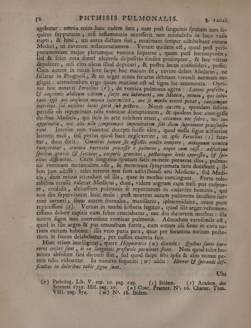 agebatur : omnia enim haec eadem funt ; nam poft fanguinis fputum non fe- quitur fuppuratio , nifi inflammatio accefferit non reiolubilis in loco vatis rupti; &amp; hinc, uti antea dictum fuit, maximam femper adhibebant curam Medici, ut caverent inflammationem. | Verum quidem eft , quod poft peri- pneumoniam major plerumque vomica fequatur , quam poft haemoptoen ; íed &amp; folet nata femel ulcerofa difpofitio fenfim proferpere , &amp; hoc vifcus depaícere , nifi cito ulcus illud depurari , &amp; poftea locus confolidari , poffit. Cum autem in initio leve faepe hoc malum fit, cavere debet Medicus , ne fallatur in Prognofi, &amp; ne acger nimis fecurus debitam vivendi normam ne- gligat : attendendum ergo quam maxime eft ad figna hic enumcrata. Opti- mé hoc notavit Fermelius (r) , de vomica pulmonis agens : Lazezs profecto , C2 uprimis abditum vitium , faepe nec laboranti , hec Medico , notum . quo labo- raus ipfe mec cou[ueta munia iutermittit , nec [e morbo teneri putat , cau[amque interitus [ui me[ciens intus gerit [ub petore. — Notat autem , quosdam fubito perüffe ob repentinam talis vomicae disruptionem , &amp; quidem hoc contigiffe ' duobus. Medicis , qui fatis in arte celebres erant , attamen nec febre , hec in- appeteutia , uec alio ullo [ymptomaie impendentem fibi diem fupremum graefenfe- rast. Interim non videntur decepti fuiffe ideo , quod nulla figna adfuerint latentis mali , fed potius quod haec neglexerint, ut ipfe Fergelius (s) fate- tur, dui dicit: Omnibus tamen fic affeélis multo tempore , antequam vomica vumperetur , cruemía excreatio procefff e pulmone , eaque cum ruft: adfuitque fpiritus. gravis. C9. foetidus , corporis gravitas , pettorisque levis opprejfro » &amp;S$ fpi- ritus difficultas. .. Certe fanguinis fputum fatis monere potuerat illos , pulmo- nis vomicam mctuendam cíle, &amp; memorata fymptomata fatis docebant , il- lam jam adeffe: tales errores non funt adícribendi arti Medicae , fed Medi- cis, dum minus attendunt ad illa, quae in morbis contingunt. Forte tole- rabilius erraffíe videtur. Medicus , dum, videns aegrum cum tufífi pus exfpue- rc, credidit, abíceffum pulmonis fe reperturum in cadavere hominis , qui non diu fupervixerat huic malo : poft mortem autem pulmones faniífimi fue- runt inventi ; finus autem frontales , maxillares , fphaenoidales, erant pure rcpletiffuümi (7). Verum in morbi hiftoria legitur, quod ille aeger vehemen- tiffimo dolore capitis cum febre cruciabatur , nec diu duraverit morbus :: illa autem figna non conveniunt vomicae pulmonis. Admodum verofimile cft , quod in illo aegro &amp; pus emunctum fuerit, cum omnes illi finus in cava na- rium exitum habeant: illa vero puris pars , quae per foramina narium pofte- riora in fauces delabebatur , per tuffim excreta fuit. Hinc ctiam intelligitur, quare ZZjppecrates (4) dixerit: Quibus fanis bor- Tores crebri funt , ii ew [anguimis profluvio purulenti fiunt. Non quod tales ho- mines abfolute íani dicendi fint, fed quod faepe fibi ipfis &amp; aliis minus pe- ritis tales videantur. In numero fequenti («v) addit: —Zorror €9 fpirandi dif- ficultas im doloribus abis figna funt. Ubi (r) Patholog. Lib. V. cap. 10. pag. 19. (*) Ibidem. (7) Academ. des VIII. pag. 954. (vw) N*. 18, Ibidem.