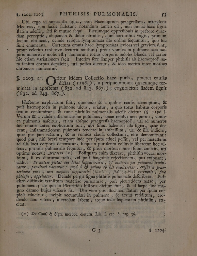 Ubi crgo ad omnia illa figna, poft Haemoptoén praegreffam , attenderit Medicus, non facile falletur: notandum tamen eít, non omnia haec figna ftatim adeffe, fed fe mutuo fequi. Plerumque opprefílionis in pectore quac- dam perceptio , aliquando &amp; dolor obtufus, cum horroribus vagis , primum locum obtinent , dcinde reliqua fymptomata illo ordine fequuntur , quo hic funt enumerata. Caeterum omnia haec fymptomata leviora vel graviora funt, prout celerius tardiusve decurrit morbus ; prout vomica in pulmone nata ma- joris minorisve molis eft ; humorum totius corporis indoles blanda vel acrior hic etiam variationem facit. Interim fere femper phthifis ab haemopto€ na- ta fenfim corpus depafcit , uti poftea dicetur , &amp; ideo merito inter moibos chronicos numeratur. $. 1203. 2*. ritur itidem Collectio haec puris, praeter caufas () dictas ( 1198. ) , a peripneumonia quacunque ter- minata in apoftema (832. ad 843. 867.) ; cognoicitur iisdem fignis - (832. ad 843. 867.). Ha&amp;enus explicatum fuit, quomodo &amp; a quibus caufis haemoptot , &amp; poft haemoptoen in pulmone ulcus, oriatur, a quo totus habitus corporis fenfim confumitur; &amp; tunc phthifis pulmonalis adeffe dicitur ($. 1196.). Verum &amp; a valida inflammatione pulmonis ,; quae refolvi non potuit , vomi- ca pulmonis nafcitur, etiam abíque praegreffa haemoptoé , uti ad numeros hic citatos antea explicatum fuit, ubi fimul habentur illa figna, quae do- cent, inflammationem pulmonis tendere in abíceffum ; uti &amp; illa indicia , quae pus jam factum , &amp; in vomica claufa colle&amp;tum , effe demonfítrant : quod pus, nifi brevi tempore inde per fputa educi poffit , vel per metaftafin ad alia loca corporis deponatur j ficque a purulenta colluvie liberetur hoc vi- Ícus , phthifis pulmonalis fequitur , &amp; prior morbus nomen fuum amittit, uti optime notavit Zfrezaeus (x). Poftquam enim dixerat , phthifin vocari mor- bum, fi ex diuturna tuffi, vel poít fanguinis rejectionem , pus exfpuant 5 'addit: $7 autem petius aut latus Juppurcverit , C9. materia per pulmones tradu- catur , purulenti vocantur : quod fi C9 pulmo ab bis exulceretur , erofus a prae- zerlapfo pure , mon amplius fuppuratio (iem!»? , fed' (i 94«) corruptio , five phibifis , appellatur. Deinde pergit figna phthifis pulmonalis defcribere. Pul- chre diftinxit tranfitum materiae purulentae , poft pleuritidem natae , per pulmonem ;. de quo in Pleuritidis hiftoria dictum fuit; &amp; id faepe fine ma- gno damno bujus vifceris fit. Ubi vero pus illud non ftatim per fputa co- piofa educitur , incipit accumulari in pulmone , &amp; acrius redditum, ero- dendo hoc vifcus , ulcerofam labem, atque inde fequentem phthifin, ex- citat. (*) De Cauf, &amp; Sign. morbor. diuturn. Lib. I. cap. 8. pag. ;6.