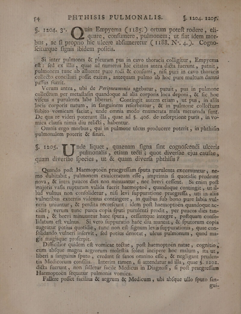 14 $. 1204. 3*. uin Empyema ((1185.) ortum poteft rodere , eli- | quare, confumere , pulmonem; ut fiat idem mor- bus , ac fi proprio hic ulcere abfumeretur ( 1188. N*. 4. ). Cogno- Íciturque fignis ibidem pofitis. | .' S1 inter pulmones &amp; pleuram pus in cavo thoracis colligitur, Empyema eft: íed ex illis, quae ad numeros hic citatos antea dicta fuerunt, patuit, ulmonem tunc ab alluente pure rodi &amp; confumi , nifi püri in cavo thoracis collecto. conciliari poffit exitus , antequam pulmo ab hoc pure multum damni paffus fuerit. ; Verum antea, ubi de Peripseumonia agebatur, patuit, pus in pulmone colle&amp;um per metaftafin quandoque ad alia córporis loca deponi, &amp; fic hoc vifcus a purulenta labe liberari. Contingit autem etiam , ut pus, in aliis locis corporis natum , in fanguinem reforbeatur, &amp; in pulmone collectum fubito: vomicam faciat, unde omnia modo enumerata mala metuenda funt. De qua re videri poterunt illa, quae ad $. 406. de reforptione puris , in vo- mica claufa nimis diu relicti , habentur. .. Omnis ergo morbus , qui in pulmone ulcus producere poterit , in phthifin pulmonalem poterit &amp; finiri. : $. 1205. nde liquet , quaenam figna fint cognofcendi ulceris | pulmonalis , etiam tecti ; quot diveríae ejus caufae, quam diveríae fpecies , ut &amp; quam diverfa phthifis ? | .. Quando poft Haemoptoen praegrefíam fputa purulenta excernüntur, ne- mo dubitabit, pulmonem exulceratum effe, imprimis fi quotidie prodeant nova, &amp; intra paucos dies non minuantur , nec brevi ceffent. Si enim pott majoris vafis rupturam valida fuerit haemoptoé , quandoque contingit , ut il- lud vulnus non confolidetur, nifi levi fuppuratione praegreffa, uti in aliis vulneribus externis videmus contingere , in quibus fub bono pure labia vul- neris uniuntur , &amp; perdita recrefcunt : idem poft haemoptoen quandoque ac- cidit; verum tunc parca copia fputi purulenti prodit, per paucos dies tan- tum , &amp; brevi minuuntur haec fputa, ceflantque integre ,. poftquam confo- lidatum eft vulnus. Si vero fuppuratio haéc diu maneat , &amp; fputorum copia augeatur potius quotidie , tunc non eft fignum levis fuppurationis , quae con- folidando vulneri infervit, fed potius denotat , ulcus pulmonum , quod ma- gis magisque proferpit. Diffcihor quidem eft vomicae teCae , poft haemoptoen natae , cognitio ; . cum abíque magna aegrorum moleftia foleat incipere hoc malum , ita ut, liberi a fanguinis fputo , credant fe fanos omnino effe, &amp; negligant pruden- tia Medicorum confilia... Interim tàmen, fi attendatur ad illa, quae $. 1202. dicta fuerunt , non falletur facile Medicus in Diagnofi, fi poft praegreffam Haemoptoen fequatur pulmonis vomica. Fallere poííet facilius &amp; aegrum &amp; Medicum , ubi abfque ullo fputo fan- ug
