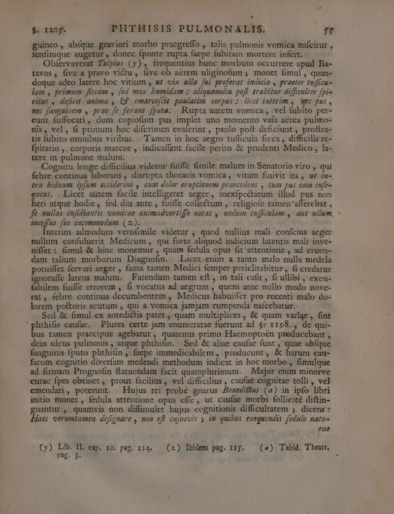 guineo , abfque graviori morbo praegreífo , talis pulmonis vomica nafcitur , íenfimque augetur , donec fponte rupta faepe fubitam mortem infert. Obfervaverat Zz/piws (y) , frequentius hunc morbum occurrere apud Ba- tavos, five a pravo viu, five ob aerem uliginofum ; monet fimul, quan- doque adeo latere hoc vitium , s£ vix «lla fui proferat indteia , praeter tuffrcu- lam , primum ficcam , [ed mox bumidam : aliquamdiu poft. trabitur difficulter fpi- vitus , deficit: anima , C9 emarcefcit. paulatim. corpus :. licet interim ,/ mec pus , zec fanguinem , prae fe ferant fputa. — —Rupta autem vomica, vel íubito per- eunt fuffocati , dum copiofum pus implet uno momento vafía aerea pulmo- nis, vel, fi primum hoc difcrimen evalerint , paulo poft deficiunt , proftra- tis fubito omnibus viribus... ''amen in hoc aegro tufficula ficca , difficilis re- Ípiratio ,. corporis marcor , indicaflent facile perito &amp;: prudenti Medico , la-. tere in pulmone malum. ; Cognitu longe difficilius videtur fuiffe fimile malum in Senatorio viro , qui febre continua laborans , disrupta thoracis vomica, vitam finivit ita. uz zn- zra biduum ipfum acciderint ,. cum dolor eruptionem praecedens , tum pus eaim infe- queus. . Licet autem facile intelligeret aeger, inexfpectatum illud pus non heri atque hodie , íed diu ante , fuiffe collectum , religiofe tamen'afferebat , fe nullas infidiantis vomicae auimadvertiffe notas ,| nedum tuffculam ,' aut ullum, auceffus [ui incommodum (z). | Interim admodum verofimile videtur ; quod nullius mali confcius aeger nullum confuluerit Medicum , qui forte aliquod indicium latentis mali inye- niffet : fimul &amp; hinc monemur , quam fedula opus fit attentione , ad eruen- dam talium morborum Diagnofin. Licet enim a tanto malo nulla medela potuiffet fervari aeger , fama tamen Medici femper periclitabitur , fi credatur ignoraffe latens malum. — Fatendum tamen eft , in tali cafu , fi ullibi , excu- fabilem. fuiffe errorem , f1 vocatus ad aegrum , quem ante nullo modo nove- rat, febre continua decumbentem , Medicus habuiflet pro recenti malo do- lorem pectoris acutum , qui à vomica jamjam rumpenda naícebatur. IM Sed &amp; (imul ex antedictis patet, quam multiplices , &amp; quam varíge, fint 'phthifis caufae. Plures certe jam enumceratae fuerunt ad $: 1198., de qui- bus tamen praecipue agebatur, quatenus primo Haemoptoen preducebant , dein ulcus pulmonis, atque phthifin. Sed &amp; aliae caufae funt , quae abíque fanguinis fputo phthifin , faepe immedicabilem , producunt , &amp; harum cau- farum cognitio diveríam medendi methodum indicat in hoc morbo , fimulque ad firmam Prognofin ftatuendam facit quamplurimum. | Major enim minorve curae fpes obtinet, prout facilius, vel difficilius , caufae cognitae tolli, vel emendari, poterunt. Hujus rei probé gnarus Bezeditius (4) in ipfo libri initio monet , fedula attentione opus effe, ut caufae morbi follicité diftin- guantur , quamvis non diflimulet hujus cognitionis difficultatem ; dicens: Laec verumtamen defignare , uon efl cujusvis y im quibus exequendis fedulo natu- . fáe (y) Lib. IL cap. 10. pag. 114. (x) Ibidem pag. 115. — (4) Tabid. Theatr, pag. 3- :