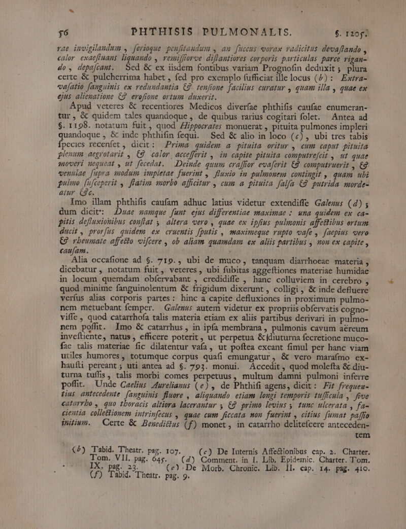 rae invigilaudum , [erioque. penfitaudum , am fuccus vorax vadicitus devaftando , calor exaeffuans liquando ,. vemiffforve diflantiores corporis particulas parce rigan- do, depa[camt. Sed &amp; ex iisdem fontibus variam Prognofin deduxit ; plura certe &amp; pulcherrima habet , fed pro exemplo fufficiat ille locus (^) : Extra- va[atio fanguinis ex redundantia £9. tenfione. facilius curatur , quam illa , quae ex ejus alienatione C9 erofioue ortum duxerit. | Apud veteres &amp; recentiores Medicos diverfae phthifis caufae enumeran- tur, &amp; quidem tales quandoque , de quibus rarius cogitari folet. Antea ad $. 1198. notatum fuit, quod ZZipporrafes monuerat , pituita pulmones impleri quandoque , &amp; indc phthifin fequi. Sed &amp; alio in loco (£) , ubi tres tabis Ípecies recenfet , dicit: — Prima quidem a pituita oritur , cum caput. pituita plenum aegrotarit , €9 calor, accefferit ,. in capite pituita computrefcit , ut quae soweri nequeat , ut fecedat. — Deinde quum craffror evaferit €9. computruerit , €2 venulae [upra suodum impletae fuerint , fluxio im pulmonem contingit ,. quam ubi pulmo. [ufceperit 4. flatim morbo afficitur , cum a pituita falfa €2 putrida morde- atur. C3c. Imo illam phthifis caufam adhuc latius videtur extendiffe Ga/ezus (4) ; dum dicit: Duae samque funt ejus differentiae maximae : una quidem ex ca- pitis defluxiouibus conflat ,^ altera vero , quae ex ipfius pulmonis affcBibus ortum ducit , prorfus. quidem ex cruentis fputis , maximeque rupto vafe ,. faepius vero Q rbeumate affetto vifcere , ob aliam quamdam ex aliis partibus , mon ex capite , caufam. Alia occafione ad $. 719., ubi de muco, tanquam diarrhoeae materia , dicebatur , notatum fuit, veteres, ubi fubitas aggeftiones materiae humidae in locum quemdam obíervabant , credidiffe , hanc colluviem in cerebro , quod minime fanguinolentum &amp; frigidum dixerunt, colligi , &amp; inde defluere verfus alias corporis partes: hinc a capite defluxiones in proximum pulmo- nem metuebant femper. Ga/ezus autem videtur ex propriis obfervatis cogno- viffe , quod catarrhofa talis materia etiam ex aliis partibus derivari in pulmo- nem poffit. Imo &amp; catarrhus , in ipfa membrana, pulmonis cavum aéreum inveftiente, natus , efficere poterit, ut perpetua &amp;(diuturna fecretione muco- fac talis materiae fic dilatentur vafa , ut poftea exeant fimul per hanc viam utiles humores, totumque corpus quafi emungatur, &amp; vero marafmo ex- haufüi pereant; uti antea ad $. 793. monui. Áccedit, quod molefta &amp; diu- turna tuíffis, talis morbi comes perpetuus, multum damni pulmoni inferre poffit. Unde Caelius Zurelianus (e) , de Phthifi agens, dicit: Ft fregueu- Jus antecedente [anguimis fluore , aliquando etiam longi temporis tufficula , five catorrbo , quo tboracis altiera lacerantur y €. primo levius 5 tunc ulcerata , fa- cientia collettionem intrinfecus , quae cum ficcata won fuerint , citius fumat paffro initium. — Certe &amp; Beuedi&amp;lus (f) monet, in catarrho delitefcere anteceden- tem (2) Tabid. Theatr. pag. 107. (c) De Iuternis Affe&amp;ionibus cap. 2. Charter. Tom. VIL. pag. ó4y. — (4) Comment. in I. Lib. Epidemic. Charter. Tom. IX. pag. 23. (e)-De Morb. Chronic. Lib. 1l. cap. 14. pag. 41ioc.