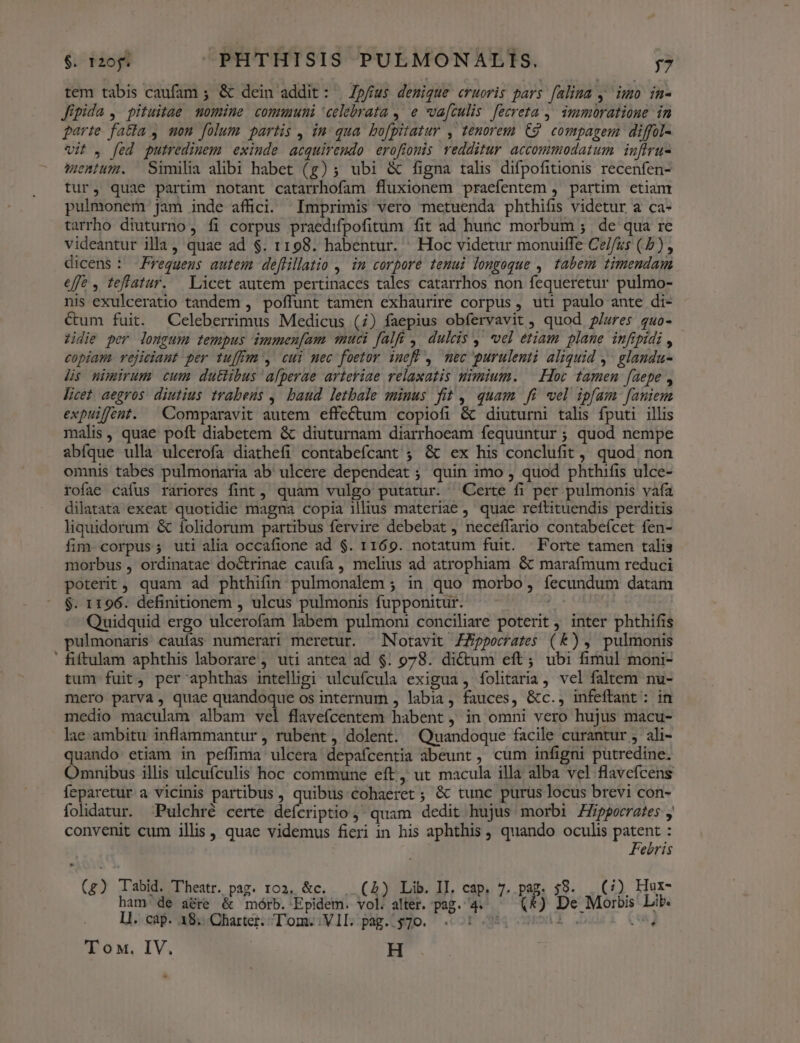 tem tabis caufam ; &amp; dein addit: | Zp/íus denique «ruoris pars [alina , imo in- Jipida , pituitae momine communi celebrata , e va[culis [ecreta , immoratione in parte fatta , mon folum partis, in qua bofpitatur , tenorem C9 compagem diffol- vit . [ed putredinem exinde acquiremdo erofionis redditur accommodatum infiru- emiuzi. — Similia alibi habet (g); ubi &amp; figna talis difpofitionis recenfen- tur, quae partim notant catarrhofam fluxionem praefentem , partim etiam pulmonem jam inde affici. Imprimis vero metuenda phthifi videtur a ca- tarrho diuturno, fi corpus praedifpofitum fit ad hunc morbum ;. de qua re videantur illa, quae ad $. 1198. habentur. ' Hoc videtur monuiffe Cel/zs (5) , dicens : requeus autem deffillatio ,. in corpore tenui longoque , tabem timendam effe , teflatur. Licet autem pertinaces tales catarrhos non fequeretur pulmo- nis exulceratio tandem , poffunt tamen exhaurire corpus, uti paulo ante di- €um fuit. Celeberrimus Medicus (7) faepius obfervavit , quod 9/ures quo- zidie per lomgum tempus immen[am muci falfü , dulcis ,' vel etiam plane infipidi , copiam rejiciaut per tuffrm , cui mec foetor ineff , mec purulenti aliquid y glandu- lis nimirum cum duttibus afperae arteriae relaxatis nimium. | Hoc tamen faepe , licet aegros diutius trabeus ,' baud. letbale minus fit, quam fi wel ipfam famiem expuifént. | Comparavit autem effectum copiofi &amp; diuturni talis fputi illis malis, quae poft diabetem &amp; diuturnam diarrhoeam fequuntur ; quod nempe abfque ulla ulcerofa diathefi contabefcant ; &amp; ex his conclufit , quod non omnis tabes pulmonaria ab' ulcere dependeat ; quin imo , quod phthifis ulce- rofae cafus rariores fint, quam vulgo putatur. Certe fi per pulmonis vaía dilatata exeat quotidie magna copia illius materiae , quae reftituendis perditis liquidorum &amp; ífolidorum partibus fervire debebat , neceffario contabefcet fen- fim. corpus; uti alia occafione ad $. 1169. notatum fuit. X Forte tamen talis morbus , ordinatae doctrinae caufa , melius ad atrophiam &amp; marafmum reduci poterit, quam ad phthifin pulmonalem ; in quo morbo, fecundum datam $. 1196. definitionem , ulcus pulmonis fupponitur. Quidquid ergo ulcerofam labem pulmoni conciliare poterit , inter phthifis pulmonaris caufas numerari meretur. ^Notavit ZZppocrates (k), pulmonis ' fiftulam aphthis laborare ; uti antea ad $. 9078. di&amp;um eft; ubi fimul moni- tum fuit, per aphthas intelligi ulcufcula exigua , folitaria , vel faltem nu- mero parva, quae quandoque os internum , labia, fauces, &amp;c., infeftant : in medio maculam albam vel flavefcentem habent, in omni vero hujus macu- lae ambitu inflammantur , rubent , dolent. Quandoque facile curantur ali- quando etiam in peffima ulcera depafcentia abeunt , cum infigni putredine. Omnibus illis ulcufculis hoc commune eft, ut macula illa alba vel flavefcens feparetur a vicinis partibus , quibus cohaeret ; &amp; tunc purus locus brevi con- folidatur. ^Pulchré certe defcriptio quam dedit hujus morbi Zpporrates , convenit cum illis , quae videmus fieri in his aphthis , quando oculis patent : Febris (g) Tabid. Theatr. pag. 102. &amp;c. . (A) Lib. II. cap, 7. pag. 59. . (/) Hur- à ham de aere &amp; mórb. -Epidem. o alter. XL : LE De Moróis Lib. LI. cap. 18... Charter. Tom. VII. pag. $70. Di asd. S 'T oM. IV. H