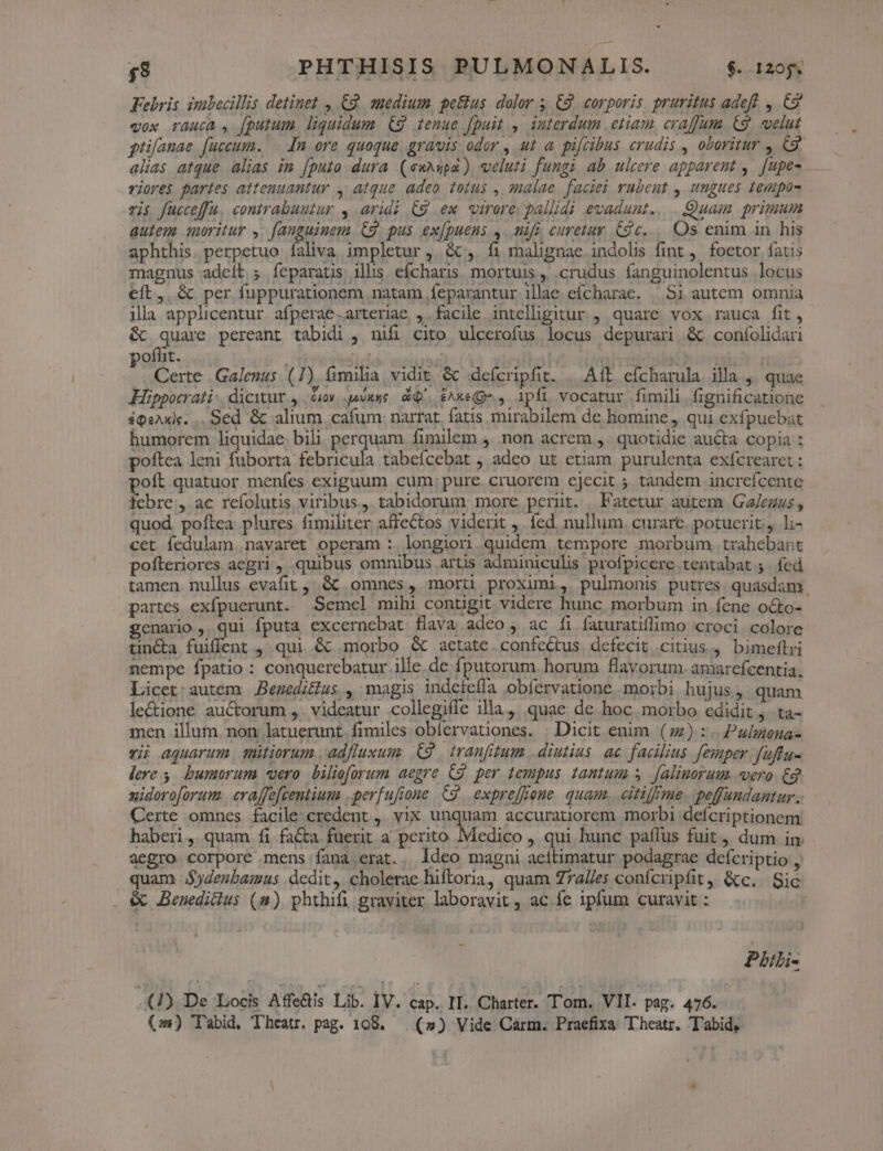 Febris zubecillis detinet , C2. muedium. peus. dolor 5 €. corporis. pruritus adeft , &amp;9 v0x TYAAu6a , [putum liquidum. €9 tenue Jpuit i interdum etiam crafum C9. velut gtifanae [uccum. [n ore quoque gravis odor , ut a. pifcibus crudis , oboritur , C9 alias atque alias in [puto dura (exnupa) veluti fungi ab ulcere apparent , [upes . viores partes attenuantur , atque adeo totus , salae faciei rubent , ungues tempo vis fucceffu. contrabuutur , aridi C9 ex virore/ pallidi evadunt... Quam primum autem suoritur ,; fanguinem. C9 pus ex[puens ,. mifg curetur 9c... Os enim in. his aphthis. perpetuo Ííaliva impletur , &amp;t, fi malignae indolis fint ,. foetor íatis magnus adeib ; feparatis ilis efcharis mortuis, crudus fanguinolentus locus eft, &amp; per fuppurationem natam feparantur illae eícharae. . Si autem omnia illa applicentur afperae.arteriae ,. facile intelligitur , quare vox rauca fit, &amp; quae pereant tabidi , nifi cito ulcerofus locus depurari &amp; coníolidari oflit. | ' , Certe Galenus. (7) &amp;imilia vidit &amp; defcripfit. |. Aft efcharula illa ,. quae KHüippocrati- dicitur y 60v esuue/ d. £xeQ-. ,. 1pfi vocatur fimili fignificatione iQsAxke. .. Sed &amp; alium. cafum: narrat. fatis mirabilem de homine, qui exfpuebat humorem liquidae. bili perquam fimilem 4. non acrem ,. quotidie au&amp;ta copia : poftea leni fuborta febricula tabeícebat ; adeo ut etiam purulenta exícrearet : poít quatuor menfes exiguum cum, pure. cruorem ejecit ; tandem increfcente febre, ac refolutis viribus. tabidorum more perut. Fatetur autem Ga/ezus , quod poftea plures fimiliter affectos viderit ,. fed. nullum. curare. potuerit, l;- cet fedulam. navaret operam :. longiori. quidem, tempore morbum. trahebant pofteriores acgri ,, quibus omnibus artis adminiculis profpicere tentabat 5. fed tamen nullus evafit, &amp;&amp; omnes, morti proximi, pulmonis putres quasdam partes exfpuerunt. Semel mihi contigit videre hunc morbum in fene octo- genario, qui fputa excernebat flava adeo , ac fi faturatiffimo croci. colore tin&amp;a fuiffent , qui &amp; morbo &amp; aetate. confectus defecit citius 4 bimeftri nempe fpatio : conquerebatur ille. de fputorum horum flavorum. amarefcentia, Licet: autem Benedicius., magis indetefla obfervatione morbi hujus, quam le&amp;ione auctorum ,. videatur .collegiffe illa, quae de hoc morbo edidit j. ta- men illum. non latuerunt fimiles obíervationes. | Dicit enim () :.. Pulmona- vi aquarum, ütiorum adfluxum .€9 . tranfitum diutius. ae facilius femper fuftu- dere s. bumorum vero. bilieforum aegre C2. per tempus tantum s [alinorum sero. £g uidoroforum. craffe[centium .perfufioue C9, expre[fone. quam... citifffme. peffundantur . Certe omnes facile: credent ,. vix unquam accuratiorem morbi deícriptionem haberi, quam fi fa&amp;a fuerit a perito Medico qui hunc paílus fuit, dum in. aegro corpore mens fana erat... ldeo magni aeítimatur podagrae deícriptio , quam JSydenbamus dedit, cholerae hiftoria, quam Z7a//es confcripfit, &amp;c. Sic &amp; JBeneditlus (n) phthifi graviter laboravit , ac fe ipfum curavit : ; Pbili- -(1).De Locis A fedis Lib. IV. cap. II. Charter. Tom, VII. pag. 476.