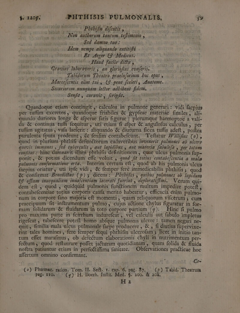 1 irte onim 41740 00 c PAREM ue. | wc Non autberum tantum. teffimonio y. . , coi ose oed damnuo.tuo : dei. nempe. aliquando. extitiff ) ?urouunm ., vtomuia n Bgpesep t3 Medicus. Uri emnmgops3ne oe SvT360:0 9907 PIDE UTD Gravius. aboraveris au. gloriofius evaferise —— erm dabidorum. d beatro, praeluforimm. boc. opus , Securiorem nunquam. lettor adbibeat fidem. 2 denfit y, curavit, fcripfit, rtócis fJoditix23 GUIAILEE SDLOTD ALE | - Quandoque etiam contingit ,* calculos in pulmone generari : vidi faepius per tuffim' excrétos , quandoque friabiles &amp; gypfeae materiae fimiles, ali- quando düriores longe &amp; afperae fatis figurae : plerumque haemoptoé a vali- da &amp; continua tufh fequitur j^ uti etiam fi afper &amp; anügulofüs calculus , per tuflim agitatus , vafa laeferit: aliquando &amp; diuturna ficca tuffis adeft, poitea purulentà fpüta prodeunt, &amp; fenfim contabefcunt. ^ 'Teftatur 7Z;llifus (0o) , quod ^in plurium -phthifi deftmétorum cadaveribus Zmvezerit pulmones ab ulcere quovis immunes , fed tuberculis ' aut. lapidibus , aut materia [abulofa , per totum confitos : hinc damnavit 1illàm' phthifis definitionem , quae ulcus pulmonis fup- ponit, &amp; potius dicendum effe-voluit , 4wod fi totius contabe[zentia a. mala pulmonis conformatione orta. Interim certum eft ^ quod'ab his pulmonis ulcus faepius oriatur , uti ipfe vidi, &amp; femper fere immedicabilis phthifis ; quod &amp; confirmat. Beneditius (») y dicens: Pbtbifici y quibus pulmones ob. lapiduma €2 offum inaequalium innajcentiam lacerati fuerint , deploratifmi. Verum qui- dem eft, quod , quidquid pulmonis fu&amp;tionem multum impedire poteft, contabefcentiae totius corporis caüfa merito habeatur ; efficaciá enim. pulmo- 'num in corpore fano majoris eft momenti , quam reliquorum vifícerum ; cum praecipuum fit- inftrumentum pulmo ,' cujus actione chylus figuratur in for- mam folidárum &amp; fluidatum in toto corpore partium (7). Hinc fi pulmo pro maxima parte in'fcirrhum indurefcat , vel calculis aut fabulo impletus rigefcat , tabefcere poteft homo abfque pulmonis ulcere : tamen negari ne- quit, fimilia mala ulcus pulmonale faepe producere ,' &amp; fi diutius fupervixe- tint tales homines , fere femper fequi phthifin ulcerofam 5 licet in initio tan- tum effet marafmus, ob defectum elaborationis chyli in nutrimentum per- fe&amp;um ,' quod. reftaurare poffet jac&amp;uram quotidianam , quam folida &amp; fluida noftra patiuntur etiam in perfe&amp;tiffima fanitate. — Obfervationes pra&amp;icae hoc affertum omnino confirmant. i dc D: Ce- (o) Pharmac. ration. Tom. II. Se&amp;. r. cap. '6, pag. $7. ( * Tabid. Theatrum Pag. 110, - - (4) H. Doerh. Inftit. Med. $. 200. &amp; 208, Hz