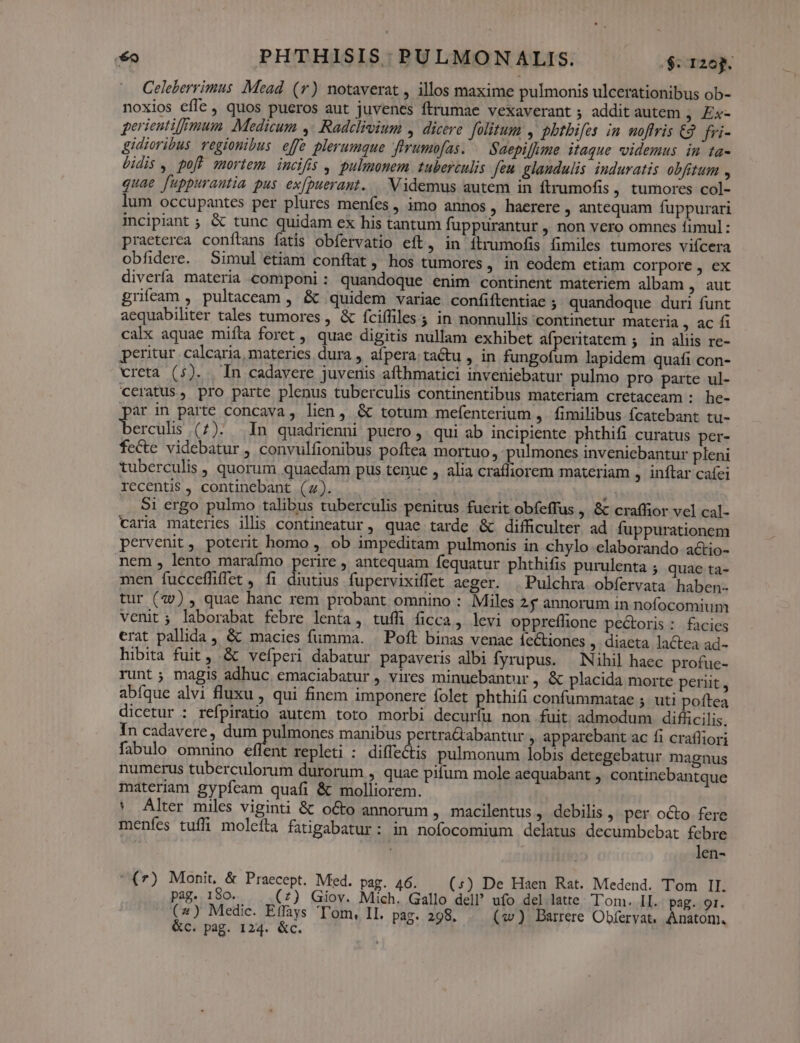 Celeberrimus Mead. (r) notaverat , illos maxime pulmonis ulcerationibus ob- noxios cfle, quos pueros aut juvenes ftrumae vexaverant 5 addit autem ; Éx- perientif|mum. Medicum ,' Radclivium , dicere. folitum , phtbifes in moflris C2. fri- gidioribus regionibus effe plerumque ftrumofas. . Saepiffme itaque videmus in ta- idis , poft mortem incifis , pulmonem tuberculis Jeu. glaudulis induratis obfitum , quae fuppurantia pus ex[puerant. Videmus autem in ftrumofis , tumores col- lum occupantes per plures menfes , imo annos, haerere , antequam fuppurari incipiant ; &amp; tunc quidam ex his tantum fuppurantur , non vero omnes fimul: praeterca conílans fatis obfervatio eft, in ítrumofis fimiles tumores vifcera obfidere. Simul etiam conftat , hos tumores, in eodem etiam corpore , ex divería materia componi: quandoque enim continent materiem albam , aut grifeam , pultaceam , &amp; quidem variae confiftentiae ; quandoque duri funt aequabiliter tales tumores , &amp; fciffiles ; in nonnullis continetur materia , ac f calx aquae mifta foret , quae digitis nullam exhibet afperitatem ; in aliis re- peritur calcaria, materies dura , afpera: tactu , in NE lapidem quafi con- creta (5). In cadavere juvenis afthmatici inveniebatur pulmo pro parte ul- ccratus, pro parte plenus tuberculis continentibus materiam cretaceam : he- ar in parte concava, lien, &amp; totum mefenterium ,. fimilibus fcatebant tu- LENT. (1). In quadrienni puero ,. qui ab incipiente phthifi curatus per- fecte videbatur , convulfionibus poftea mortuo, pulmones inveniebantur pleni tuberculis , quorum quaedam pus tenue , alia crafliorem materiam , inftar cafei recentis , continebant (4). s  $1 ergo pulmo talibus tuberculis penitus fuerit obfeffus , &amp; craffior vel cal- varia materies ilis contineatur, quae tarde &amp; difficulter ad fuppurationem pervenit, poterit homo , ob impeditam pulmonis in chylo elaborando actio- nem , lento marafmo perire , antequam fequatur phthifis purulenta ; quae ta- men fucceffiffet , fi diutius fupervixiffet aeger. | Pulchra obíervata haben. tur (79) , quae hanc rem probant omnino : Miles 25 annorum in nofocomium venit; laborabat febre lenta, tuífi ficca, levi oppreffione pectoris : facies erat pallida , &amp; macies fumma. | Poft binas venae fetiones , diaeta lactea ad- hibita fuit, &amp; vefperi dabatur papaveris albi fyrupus. — Nihil haec profue- runt; magis adhuc emaciabatur , vires minuebantur , &amp; placida morte periit, abíque alvi fluxu , qui finem imponere folet phthifi confummatae ; uti poftea dicetur : refpiratio autem toto morbi decurfu non fuit admodum difücilis. In cadavere, dum pulmones manibus pertra&amp;abantur , apparebant ac fi crafliori fabulo omnino effent repleti : diffectis pulmonum lobis detegebatur magnus numerus tuberculorum durorum , quae pifum mole aequabant , continebantque materiam gypfceam quafi &amp; molliorem. * Alter miles viginti &amp; o&amp;o annorum , macilentus, debilis , per o&amp;o fere menfes tuffi molefta fatigabatur: in nofocomium delatus decumbebat febre len- (7) Monit, &amp; Praecept. Med. pag. 46. (:) De Haen Rat. Medend. Tom II. pag. 180. (7) Giov. Mich. Gallo del? ufo del latte Tom. II. pag. 9r. (2) Medic. Effays 'T'om, II. pag. 298, (w) Barrere Obfervat. Anatom. &amp;c. pag. 124. &amp;c.