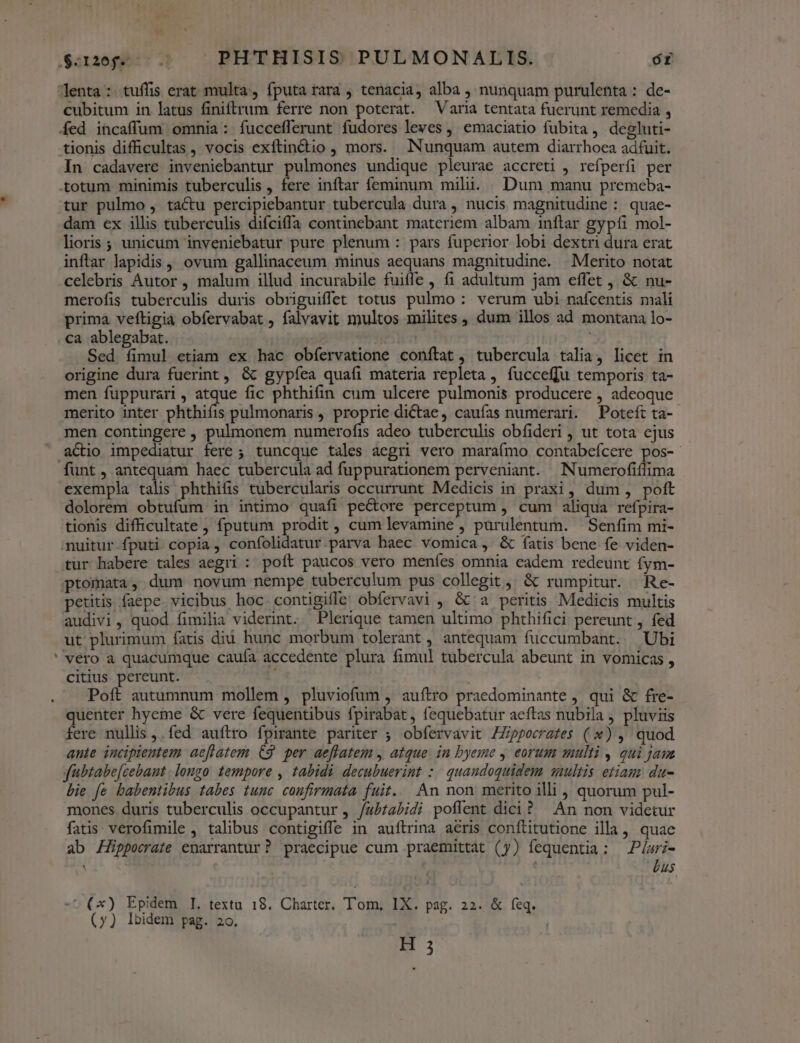  QSor26jgecc. PHTHISIS PULMONALIS. óÉ Jenta: tuffis erat multa, fputa rara tenacia, alba , nunquam purulenta : de- íed incaffum omnia: fuccefferunt fudores leves ,' emaciatio fubita, degluti- tionis difficultas , vocis exftin&amp;tio , mors. Nunquam autem diarrhoea adfuit. In cadavere inveniebantur pulmones undique pleurae accreti , refperfi per totum minimis tuberculis , fere inftar feminum mili. Dum manu premeba- tur pulmo , tactu percipiebantur tubercula dura , nucis magnitudine : quae- dam ex illis tuberculis difciffa continebant materiem albam inftar gypíi mol- lioris ; unicum inveniebatur pure plenum : pars fuperior lobi dextri dura erat inflar lapidis, ovum gallinaceum minus aequans magnitudine. Merito notat celebris Autor, malum illud incurabile fuiffe , (1 adultum jam effet , &amp; nu- merofis tuberculis duris obriguiffet totus pulmo : verum ubi nafcentis mali prima veftigia obfervabat , falvavit multos milites , dum illos ad montana lo- ca ablegabat. : Sed íimul etiam ex hac obíervatione conftat, tubercula talia, licet in origine dura fuerint, &amp; gypíea quafi materia repleta, fucceffu temporis ta- men fuppurari, atque fic phthifin cum ulcere pulmonis producere , adeoque merito inter phthiíis pulmonaris , proprie dictae, caufas numerari. Poteft ta- men contingere , pulmonem numerofis adeo tuberculis obfideri , ut tota ejus funt , antequam haec tubercula ad fuppurationem perveniant. Numerofiflima exempla talis phthifis tubercularis occurrunt Medicis in praxi , dum , poft dolorem obtufum in in&amp;mo quafi peCtore perceptum , cum aliqua refpira- tionis difficultate, fputum prodit, cum levamine , purulentum. Senfim mi- nuitur fputi copia, confolidatur parva haec vomica , &amp; fatis bene fe viden- tur habere tales aegri : poft paucos vero menfes omnia eadem redeunt fym- ptomata, dum novum nempe tuberculum pus collegit, &amp; rumpitur. Re- petitis faepe. vicibus hoc contigifle obfervavi , &amp; a peritis Medicis multis audivi, quod fimilia viderint. Plerique tamen ultimo phthifici pereunt , fed ut plurimum fatis diu hunc morbum tolerant, antequam fuccumbant. Ubi vero a quacumque cauía accedente plura fimul tubercula abeunt in vomicas , citius pereunt. , Poft autumnum mollem , pluviofum , auítro praedominante , qui &amp; fre- quenter hyeme &amp; vere fequentibus fpirabat, fequebatur aeftas nubila , pluviis fere nullis ,. fed auftro fpirante pariter ; obfervavit ZZippecrates (*) , quod ante incipientem aeflatem C9. per aeflatem , atque. in byeme , eorum multi , qui jan fübtabe[cebant . longo tempore , tabidi decubuerint :./ quandoquidem saultis etiam da- bie fe babentibus tabes tunc coufirmata fuit.. An non merito illi , quorum pul- mones duris tuberculis occupantur , /ab£abidi poflent dici? An non videtur fatis: verofimile , talibus contigiffe in auftrina aeris conftitutione illa, quae ab Hippocrate enarrantur? praecipue cum praemittat (y) fequentia: Piuri- : j bus -^ (x) Epidem I. textu 18. Charter. Tom, IX. pag. 22. &amp; feq. (y) Ibidem pag. 2o. m;