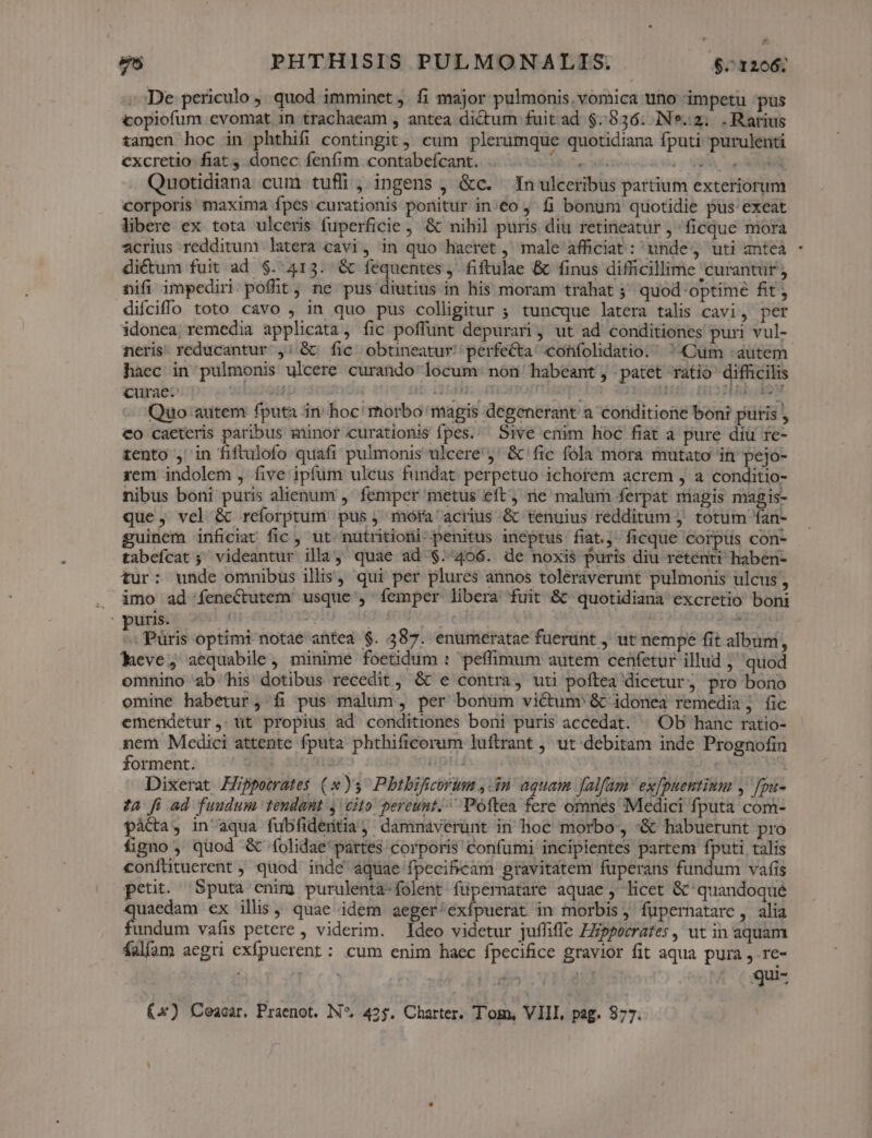 De periculo, quod imminet . fi major pulmonis. vomica uno impetu pus copiofum evomat in trachaeam , antea dictum fuit ad $.936. IN*.2; .Ratius tamen hoc in phthifi contingit, cum plerumque quotidiana fputi purulenti cxcretio fiat, donec fenfim contabefcant. ESNET SU XC rn Quotidiana cum tufli, ingens , &amp;c. In ulceribus partium exteriorum corporis maxima fpes curationis ponitur in:€o ; fi bonum quotidie pus exeat libere ex tota ulceris fuperficie &amp; nihil puris diu retineatur , ficque mora acrius redditum latera cavi, in quo haeret , male afficiat: unde, uti anteà - dicum fuit ad $. 413. &amp; fequentes . fiftulae &amp; finus difficillime curantur ; nifi impediri pofüt, ne pus diutius in his moram trahat ;' quod optime fit; difciffo toto cavo , in quo pus colligitur ; tuncque latera talis cavi, per idonea remedia applicata, fic poffunt depurari , ut ad conditiones puri vul- neris. reducantur ,:; &amp; fic obtineatur/ perfecta cohfolidatio. ^ Cüm - autem haec in pulmonis ulcere curando locum non habeant, patet ratio difficilis curae. 2i] i354. fh ; ! Ael So Quo autem fputa in' hoc! rhorbo magis degenerant a conditione boni puris , Co caeteris paribus minor curationis fpes. Sive enim hoc fiat à pure diu re- tento , in fiftulofo quafi pulmonis ulcere) &amp; fic fola mora mutato in pejo- rem indolem , five ipfüm ulcus fundat. perpetuo ichotem acrem , a conditio- nibus boni puris alienum , femper metus eft, ne malum ferpat magis magis- que, vel &amp; reíorptum pus, móra' acrius &amp; tenuius redditum . totum 1an- guinem inficiat fic , ut nutritioni penitus ineptus fiat, ficque corpus con- tabefcat; videantur illa, quae ad $./406. de noxis puris diu retenti haben- tur: unde omnibus illis, qui per plures annos toleraverunt pulmonis ulcus, . àmo ad feneCctutem usque , femper libera fuit &amp; quotidiana excretio boni : puris. | ros INR 1 e iE 2E » Püris optimi-notae antea $. 387. enumeratae fuerunt , ut nempe fit album, Aeve, aequabile , minime foetidum : peffimum autem cenfetur illud ; quod omnino ab his dotibus recedit, &amp; e contra, uti poftea dicetur, pro bono omine habetur, fi pus malim, per bonum victume &amp; idonea remedia; fic emendetur,: tit propius ad conditiones boni puris accedat. ^ Ob hanc ratio- nem Medici attente fputa phthificorum luftrant , ut debitam inde Prognofin forment. ni s apii - Dixerat Hippotrates (»)s Pbtbificorum ,-in aquam Jalfam exfpuentinm ,' fpu- ta fi.ad fuudum tendant y cito pereunt. Poftea fere omnes Medici fputa com- pàácta, in aqua fubfideitia, dammnaverunt in hoc morbo, :&amp; habuerunt pro figno , quod &amp; folidae'pártes corporis confumi incipientes partem fputi talis confütuerent ; quod inde aquae fpecificam pravitatem füuperans fundum vafis petit. Sputa enim purulenta-folent füpernatare aquae , licet &amp; quandoqué quaedam ex illis quae idem aeger/exípuerat in morbis, fupernatarc, alia fundum vafis petere , viderim. Ideo videtur juífiffe ZZipporrafes , ut in aquam falfam aegri exfpucrent : cum enim haec fpecifice gravior fit aqua pura , re- qui- (x) Ceacar. Praenot. IN*. 42$. Charter. Tom, VIII, pag. 877.