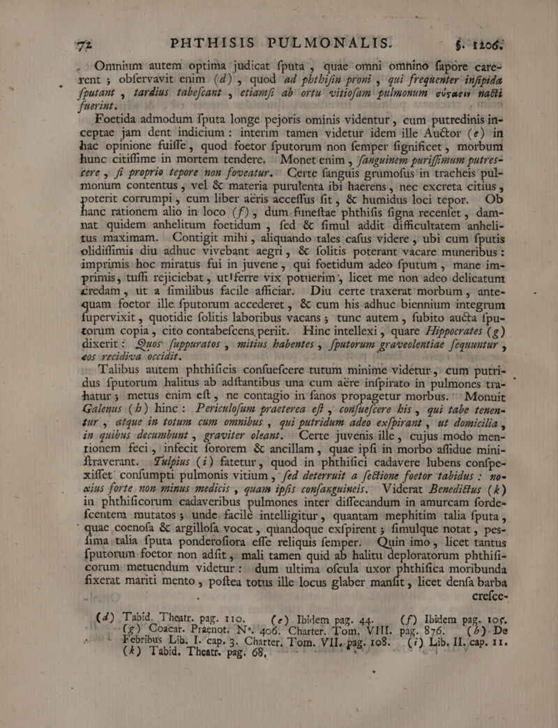 . ^ Omnium autem optima judicat fputa , quae omni omhino fapore caré- xent ; obfervavit enim (4) , quod a4 pbtbifim promi ,' qui frequenter infipida foutaut , iardius tabefcamt , etiamfi ab ortu vitiofam pulmonum cógacw. nati fuerint. c Fritegt Foetida admodum fputa longe pejoris ominis videntur , cum putredinis in- ceptae jam dent indicium : interim tamen videtur idem ille Auctor (e) in bac opinione fuiffe, quod foetor fputorum non femper fignificet, morbum hunc citiffime in mortem tendere. | Monet enim , Jazguinem puriffrmum putres- tere , fi proprio tepore non foveatur.' Certe fanguis grumofus in tracheis pul- monum contentus , vel &amp; materia purulenta ibi haerens , nec excreta citius , oterit corrumpi , cum liber acris acceffus fit, &amp; humidus loci tepor. Ob juna rationem alio in loco (f) , dum funeftae phthifis figna recenfet ,, dam- nat quidem anhelitum foetidum , fed &amp; fimul addit difficultatem anheli- tus maximam. Contigit mihi , aliquando tales cafus videre ;' ubi cum fputis olidiffimis diu adhuc vivebant aegri, &amp; ífolitis poterant vacare muneribus : imprimis hoc miratus fui in juvene , qui foetidum adeo fputum , mane im- primis, tuffi rejiciebat , ut!ferre vix potuerim licet me non adeo delicatum Credam , üt a fimilibus facile affciar. ^ Diu certe traxerat' morbum , ante- quam. foetor ille fputorum accederet , &amp; cum his adhuc biennium integrum fupervixit , quotidie folitis laboribus vacans ; tunc autem , fubito aucta fpu- torüm copia, cito contabeícens periit. Hinc intellexi , quare ZZ;ppocrates (g) dixerit: Quos fuppuratos , mmHtius babentes , [putorum. grarveolentiae. fequuutur , €05 recidiva occidit. Talibus autem phthificis confucícere tutum minime videtur ,. cum putri- dus fputorum halitus ab adítantibus una cum aere infpirato in pulmones tra- hatur; metus enim eft, ne contagio in fanos propagetur morbus. ^ Monuit Galenus (b) hinc: Periculofum praeterea eff y. confuefcere bis ,- qui tabe tenen- &amp;ur , aique in totum cum ommibus , qui putridum. adeo ex[pirant , ut domicilia , in quibus decumbunt , graviter oleant. Certe juvenis ille, cujus modo men- tionem feci, infecit fororem &amp; ancillam, quae ipfi in morbo affidue mini- Ítraverant. .Zwipius (i) fatetur, quod in phthifici cadavere lubens confpe- xiffet' confumpti pulmonis vitium ,- fed deterruit a fe&amp;tione foetor tabidus : mo- «ius forte. non tinus medicis , quam ipfis confauguineis. ^ Viderat Beneditus (&amp;) in phthificorum. cadaveribus pulmones inter diflecandum in amurcam forde- Ícentem. mutatos 5. unde. facilé intelligitur, quantam mephitim talia fputa , ima.talia fputa ponderofiora effe reliquis femper: ^ Quin imo , licet tantus fputorum.foetor non adfit ,. mali tamen quid ab halitu deploratorum phthifi- corum. metuendum videtur: | dum ultima ofcula uxor phthifica moribunda fixerat mariti mento , poftea totus ille locus glaber manfit, licet denía barba | 1 creíce- 4) 'Tabid. Theatr. par. t10. k . 44- Ibidem pag. tof. ( / (g) Coacar. B riengn N*. TACUC n Tou. VilI. M 876. 5). De Febribus Lib. I.'cap. 3. Charter, T'om. VII. pag. 108. 1) Lib. II. cap. 11. (E) Tabid, Thea. pup o8. | dte POR BERA DA. oco AUR Ha