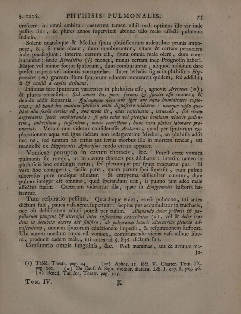 crefceret in omni ambitu: caeterum tamen nihil mali optimus ille vir inde paffus fuit , &amp;. plures annos fupervixit abíque ullo male affecti pulmonis indicio. | | Solent quandoque &amp; Medici fputa phthificorum ardentibus prunis impo- neré , &amp;, fi male oleant , dum comburuntur, citam &amp; certam perniciem inde. praefagiunt : interim certum eft, fputa omnia male olere , dum com- buruntur: unde Aezedi&amp;us (1) monet , minus certam inde Prognofin haberi. Major vel minor foetor fputorum , dum comburuntur , aliquod indicium dare poflet majoris vel minoris corruptelae. Inter lethalia figna in phthificis ZZip- gocrates (72) gravem illum fputorum odorem numeravit quidem; fed addidit ; fi €9 capilli a capite defluant. Infinitas fere fputorum varietates in phthificis effe , agnovit Zfrezaeus (8) s &amp; plures recenfuit : Sed .ommes bas puris formas €9 jpecies effe monet ; &amp; deinde addit fequentia : Quicumque vero aut igme aut aqua bumiditates explo- rant 4: bi baud: ita multum phtboén mibi dignofcere videntur : namque vifío quo- libet alio fenfi certior eff , nom modo iis , quae vejiciuntur , intuendis ,. fed etiam aegrotautis: [pecie confiderauda :. fi quis enim «vel plebejus! bominem viderit pallen- dem, imbedllum , tujfentem , acie confettum , bunc vera pbtboé laborare pro- yunciat. Verum non videtur confideraffe 7frezaeus , quod per fputorum ex- plorationem aqua vel igne factam non indagaverint Medici , an phthifis adfit nec ne, fed tantum an citius aut ferius morbus ille in mortem tendat ; uti manifefté ex ppocratis Mpborifimo. modo citato apparet. Vomicae perruptio in cavum thoracis , &amp;c. Poteft certe vomica pulmonis fic rumpi, ut in cavum thoracis pus dilabatur: interim tamen in phthificis hoc contingit rarius ; fed plerumque per fputa evacuatur pus. Si vero hoc contigerit , facile patet , quam parum fpei fuperfit , cum pulmo ulcerofus pure undique alluatur. Si empyema difficulter curetur, dum pulmo integer eft omnino, quid fperandum erit, fi pulmo jam adeo male affectus fuerit. Caeterum videantur illa, quae in £Z;zpyematis hiftoria ha- bentur. TR. . Tum refpiratio peffima. Quandoque enim , exefo pulmone , uti antea dictum fuit , pauca vafa area fuperfunt : faepius pus accumulatur in trachaeis, nec ob debilitatem educi poteit per tuflim. — Zf/ligzando dolor pettoris C9 pa- pillarum pungeus Cg. ulcerofus. inter tuffendum exacerbatus (o) , vel &amp; dolor ten- deus im decubitu dextro aut fimiffro , ob pulmonum lateris alterutrius pleurae ad- ua[zentiam , omnem fputorum eductionem impedit , &amp; refpirationem fuffocat. Ubi autem nondum rupta eft vomica ,. comprimendo vicina vafa adhuc libe- ra, producit eadem mala , uti antea ad $. 836. dictum fuit. Confumtio omnis fanguinis , &amp;c. Poít mammae , aut &amp; artuum ma- x J9*. (/) 'T'bid. 'Theatr. pag. 44. (s) Aphor, rr. fe&amp;. V. Charter. Tom. IX. pag. 200. — (») De Cauf. &amp; Siga. morbor. diuturn. Lib. I. cap. 8, pag. 36 (o3 Bened, T'abidor, T'heatr. pag. 105. T ox. IV, K