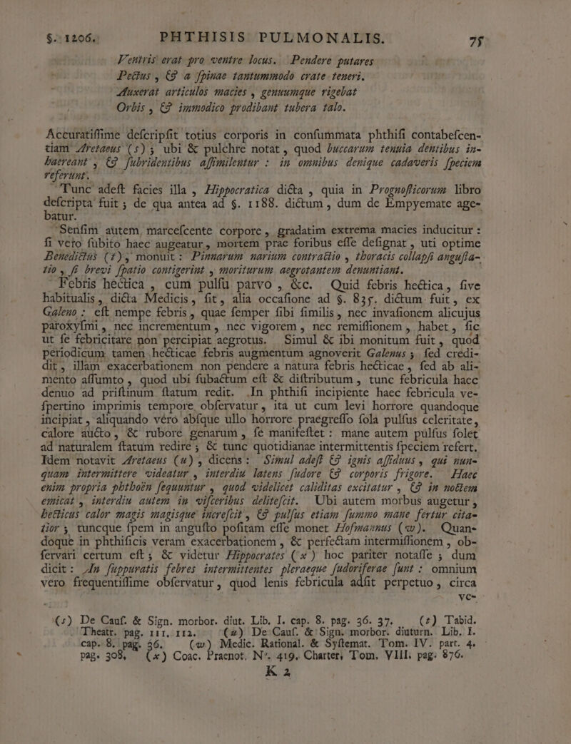 Fentris erat. pro ventre locus. Pendere putares Petlus , C9 a fpiuae tantummodo crate. teneri. 4uxerat. articulos qmacies , geuuumque rigebat Orbis , E? immodico prodibant tubera talo. Accuratiffime defcripfit totius corporis in confummata phthifi contabefcen- tiam Zfretaeus (5) 5 ubi &amp; pulchre notat, quod Zwecarum teuuia dentibus in- baereant , C9 fubridentibus affimileutur :. im omnibus denique cadaveris fpeciem VIT EMT mnm lunc adeft facies illa , ZZipporratica dicta , quia in Prognmofficorum libro defcripta fuit ; de qua antea ad $. 1188. dictum , dum de Empyemate age- batur. | Senfim autem, marcefcente corpore, gradatim extrema macies inducitur : fi veto fübito haec augeatur, mortem prae foribus effe defignat , uti optime Beneditlus (f), monuit: Pinarum narium contractio ,. £boracis collapfi angufla-. ijo. fi brevi fpatio contigerint , suoriturum. aegrotautem deuumtiant.  Febris hectica , cum pulfü parvo , &amp;c. — Quid febris hectica, five habitualis , dicta Medicis, fit, alia occafione ad $. 855. dictum fuit, ex Galeuo : eft nempe febris, quae femper fibi fimilis , nec invafionem alicujus paroxyfmi, nec incrementum , nec vigorem , nec remiffionem , habet, fic ut fe febricitare non percipiat aegrotus. Simul &amp; ibi monitum fuit, quod. periodicum. tamen .he&amp;ticae febris augmentum agnoverit Galezus 5. fed credi- dit, illam exacerbationem non pendere a natura febris hecticae , fed ab ali- mento affumto , quod ubi fubactum eft &amp; diítributum , tunc febricula haec denuo ad priftinum ftatum redit. .In phthifi incipiente haec febricula ve- Ípertino imprimis tempore obfervatur, ita ut cum levi horrore quandoque incipiat , aliquando véro abíque ullo horrore praégreffo fola pulfus celeritate, calore aucto, &amp; rubore genarum , fe manifeftet : mane autem pulfus folet ad naturalem ftatum redire ; &amp; tunc quotidianae intermittentis fpeciem refert, Idem notavit Zrefaeus (4) , dicens: SZmul adefl €9 ignis affiduus ,. qui. nun- quam intermittere videatur , interdiu latens [udore C9 corporis frigore. — Haec enim propria pbthoén fequuntur ,. quod «videlicet caliditas excitatur , (2 im mo&amp;em emicat, interdiu autem im wifceribus delitefcit. ^ Ubi autem morbus augetur , be&amp;icus calor magis magisque incre[cit , C2 pulfus etiam fummo mane fertur cita- lior; tuncque fpem in angufto pofitam effe monet Z/ofzaznus (xv). Quan- doque in phthificis veram exacerbationem , &amp; perfe&amp;am intermiffionem , ob- fervari certum eft; &amp; videtur EZpporates (* ) hoc pariter notaffe ; dum dicit: Jm fuppuratis febres intermittentes pleraeque fudoriferae [unt : omnium vero frequentiffime obíervatur, quod lenis febricula adfit perpetuo, circa ve- (:) De Cauf. &amp; Sign. morbor. diut. Lib. I. cap. 8. pag. 36. 57. (z) Tabid. . Theatr. pag. 111, 112. (2) De Cauf. &amp;:Sign. morbor. diuturn. Lib. I. cap. 8. pag. 36. («) Medic. Rational. &amp; Syítemat. Tom. IV. part. 4. Pag. 308, — (x) Coac. Praenot, N*. 419. Charter; Tom. VIII, pag: 876.