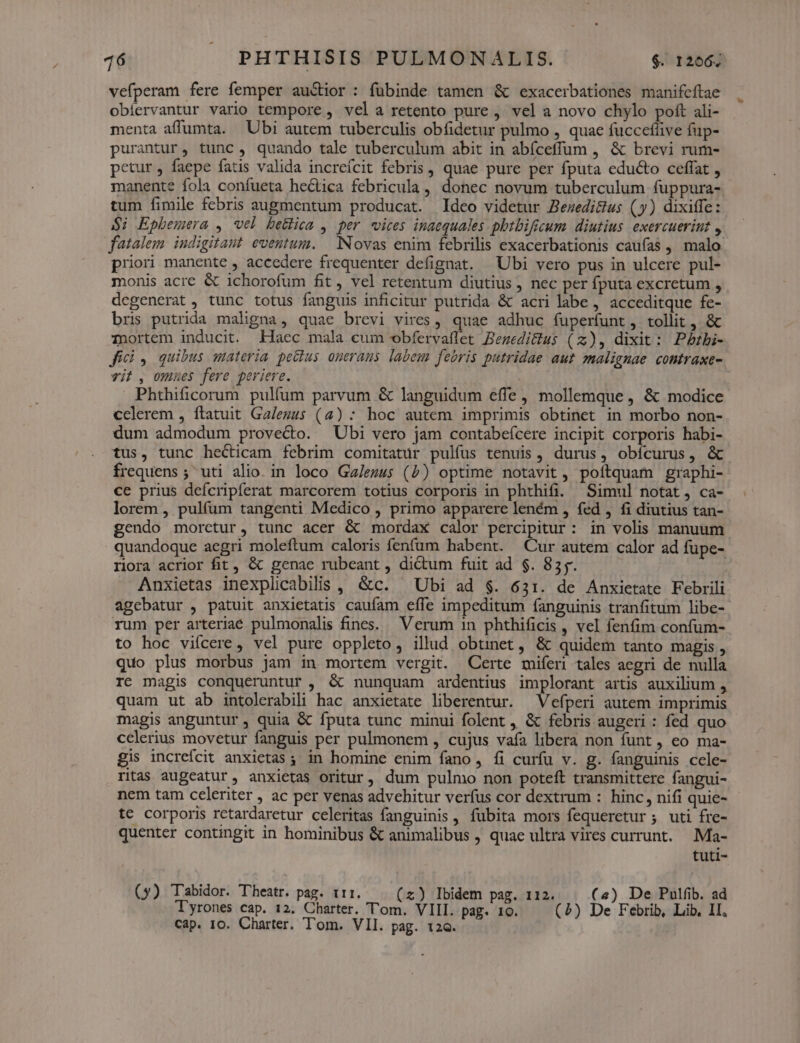 vefperam fere femper auctior : fubinde tamen & exacerbationes manifcftae obiervantur vario tempore , vela retento pure , vel a novo chylo poft ali- menta affumta. Ubi autem tuberculis obfidetur pulmo , quae fuccefüive fup- purantur, tunc, quando tale tuberculum abit in abíceffum , & brevi rum- petur, faepe fatis valida increícit febris , lv pure per fputa educto ceffat , manente fola confueta heckica febricula , donec novum tuberculum fuppura- tum fimile febris augmentum producat. Ideo videtur Bezedicus (y) dixiffe: $i Epbemera , vel betfica , per «vices inaequales phtbificum diutius. exercueriut , fatalem. iudigitaut eventum. Novas enim febrilis exacerbationis caufas , malo: priori manente , accedere frequenter defignat. ^ Ubi vero pus in ulcere pul- monis acre & ichorofum fit, vel retentum diutius , nec per fputa excretum , degenerat , tunc totus fanguis inficitur putrida & acri labe , acceditque fe- bris putrida maligna, quae brevi vires ,, quae adhuc fuperfunt, tollit , & Tnortem inducit. Hacc mala cum obfervaflet Bezedicius (z), dixit: Pzbi- fici , quibus materia pectus onerans labem febris putridae aut malignae contraxe- vit , omues fere periere. Phthificorum pulfum parvum & languidum effe, mollemque, & modice celerem , ftatuit Ga/ezus (4) : hoc autem imprimis obtinet in morbo non- dum admodum provecto. Ubi vero jam contabeícere incipit corporis habi- tus, tunc hecticam febrim comitatur pulfus tenuis, durus, obícurus, & frequens ; uti alio. in loco Ga/ezus (5) optime notavit, poftquam graphi- ce prius defcripferat marcorem totius corporis in phthifi. Simul notat, ca- lorem, pulfum tangenti Medico , primo apparere leném , fed , fi diutius tan- gendo moretur, tunc acer & mordax calor Por: in volis manuum quandoque aegri moleftum caloris fenfum habent. Cur autem calor ad füpe- riora acrior fit, & genae rubeant , dictum fuit ad $. 85. Anxietas inexplicabilis , &c. ^ Ubi ad $. 631. de Anxietate Febrili agebatur , patuit anxietatis caufam effe impeditum fanguinis tranfitum libe- rum per arteriae pulmonalis fines. Verum in phthificis , vel fenfim confum- to hoc vifcere , vel pure oppleto, illud obtinet , & quidem tanto magis , quo plus morbus jam in mortem vergit. Certe miferi tales aegri de nulla rc magis conqueruntur , & nunquam ardentius implorant artis auxilium , quam ut ab intolerabili hac anxietate liberentur. ^ Vefperi autem imprimis magis anguntur, quia & fputa tunc minui folent ,, & febris augeri : fed quo celerius movetur fanguis per pulmonem , cujus vafa libera non funt , eo ma- gis increfcit anxietas; in homine enim fano, fi curfu v. g. fanguinis ccle- ritas augeatur, anxietas oritur, dum pulmo non poteft transmittere fangui- nem tam celeriter , ac per venas advehitur verfus cor dextrum : hinc, nifi quie- te corporis retardaretur celeritas fanguinis , fubita mors fequeretur ; uti fre- quenter contingit in hominibus & animalibus , quae ultra vires currunt. .Ma- tuti- (y) Tabidor. Theatr. pag. t1. (x) Ibidem pag. 112. (2) De Pulfib. ad Tyrones cap. 12. Charter. 'T'om. VIII. pag. 10. (2) De Febrib, Lib, II,